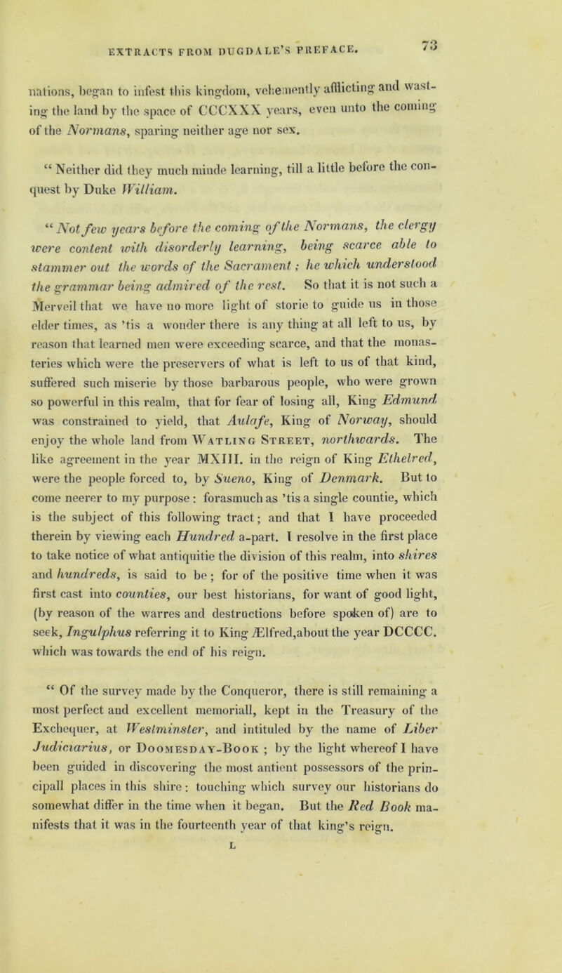 EXTRACTS FROM DUGDALE’S PREFACE. >70 / «> nations, began to infest this kingdom, vehemently afflicting and wast- ing the land by the space of CCCXXX years, even unto the coming of the Normans, sparing neither age nor sex. “ Neither did they much minde learning, till a little before the con- quest by Duke William. “Not few years before the coming of the Normans, the clergy were content with disorderly learning, being scarce able to stammer out the words of the Sacrament; he winch understood the grammar being admired of the rest. So that it is not such a Merveil that we have no more light of storie to guide us in those elder times, as ’tis a wonder there is any thing at all left to us, by reason that learned men were exceeding scarce, and that the monas- teries which were the preservers of what is left to 11s of that kind, suffered such miserie hy those barbarous people, who were grown so powerful in this realm, that for fear of losing all, King Edmund was constrained to yield, that Aulafe, King of Norway, should enjoy the whole land from Watling Street, northwards. The like agreement in the year MXIJI. in the reign of King Etheired, were the people forced to, by Sueno, King of Denmark. But to come neerer to my purpose : forasmuch as ’tis a single countie, which is the subject of this following tract; and that I have proceeded therein by viewing each Hundred, a-part. I resolve in the first place to take notice of what antiquitie the division of this realm, into shires and hundreds, is said to be ; for of the positive time when it was first cast into counties, our best historians, for want of good light, (by reason of the warres and destructions before spoken of) are to seek, Ingu/phus referring it to King iElfred,about the year DCCCC. which was towards the end of his rei<rn. o “ Of the survey made by the Conqueror, there is still remaining a most perfect and excellent memorial!, kept in the Treasury of the Exchequer, at Westminster, and intituled by the name of Liber Judwiarius, or Doomesday-Book ; by the light whereof I have been guided in discovering the most antient possessors of the prin- cipall places in this shire : touching which survey our historians do somewhat differ in the time when it began. But the Red Book ma- nifests that it was in the fourteenth year of that king’s reign. L