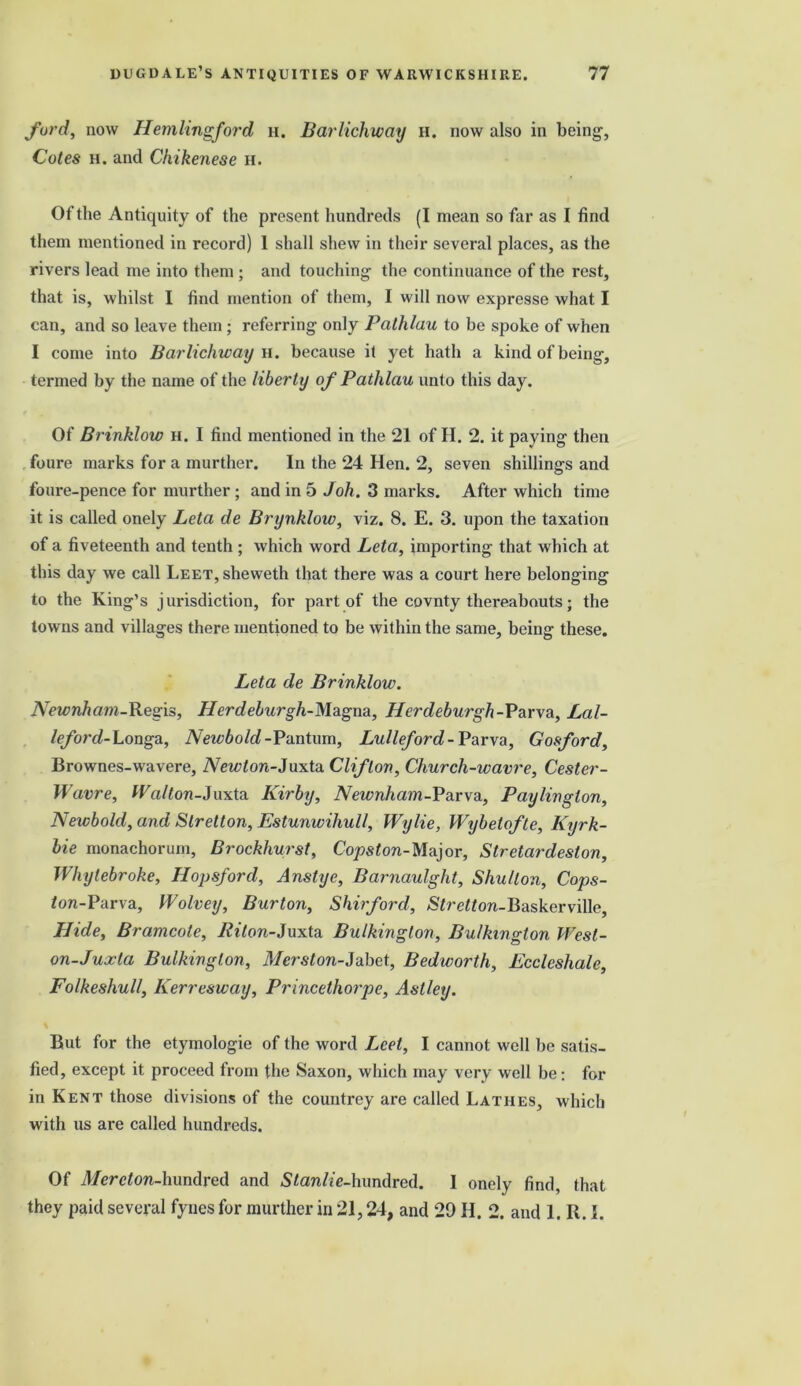 ford, now Hemlingford h. Barlichway h. now also in being, Cotes h. and Chikenese h. Of the Antiquity of the present hundreds (I mean so far as I find them mentioned in record) 1 shall shew in their several places, as the rivers lead me into them ; and touching the continuance of the rest, that is, whilst I find mention of them, I will now expresse what I can, and so leave them ; referring only Pathlau to be spoke of when I come into Barlichway n. because it yet hath a kind of being, termed by the name of the liberty of Pathlau unto this day. Of Brinklow h. I find mentioned in the 21 of II. 2. it paying then foure marks for a murther. In the 24 Hen. 2, seven shillings and foure-pence for murther; and in 5 Joh. 3 marks. After which time it is called onely Leta de Brynklow, viz. 8. E. 3. upon the taxation of a fiveteenth and tenth ; which word Leta, importing that which at this day we call L,EET,sheweth that there was a court here belonging to the King’s jurisdiction, for part of the covnty thereabouts; the towns and villages there mentioned to be within the same, being these. Leta de Brinklow. Newnham-Regis, Herdeburgh-Magna, Her deburgh-Parv a, Lal- leford-Longa, Newbold -Pantum, Lulleford-Parva, Gosford, Brownes-wavere, Newton-Juxta Clifton, Church-wavre, Cester- Wavre, Walton-Juxta Kirby, Newnham-Parva, Paylinglon, Newbold, and Slretton, Estunwihull, Wylie, Wybelofte, Kyrk- bie monachorum, Brockhurst, Copston-Major, Stretardeston, Whylebroke, Hopsford, Anstyc, Barnaulght, Shu/ton, Cops- Jon-Parva, Wolvey, Burton, Shirford, &£re«ow-Baskerville, Hide, Bramcole, 7?t7on-Juxta Bulkinglon, Bulkington West- on-Juxta Bulking ton, Merston-Jabet, Bedworth, Ecclcsliale, Folkeshull, Kerresway, Princethorpe, Astley. But for the etymologie of the word Lcet, I cannot well be satis- fied, except it proceed from the Saxon, which may very well be: for in Kent those divisions of the countrey are called Lathes, which with us are called hundreds. Of i/erefon-hundred and S/an/te-hundred. I onely find, that they paid several fynes for murther in 21,24, and 29 H. 2. and 1. R. I.