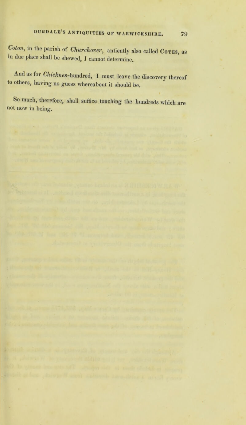 Coton, in the parish of Churchover, antiently also called Cotes, as in due place shall be shewed, I cannot determine. And as for C/iicAnes-hundred, I must leave the discovery thereof to others, having no guess whereabout it should be. So much, therefore, shall suffice touching the hundreds which are not now in beins-. ©