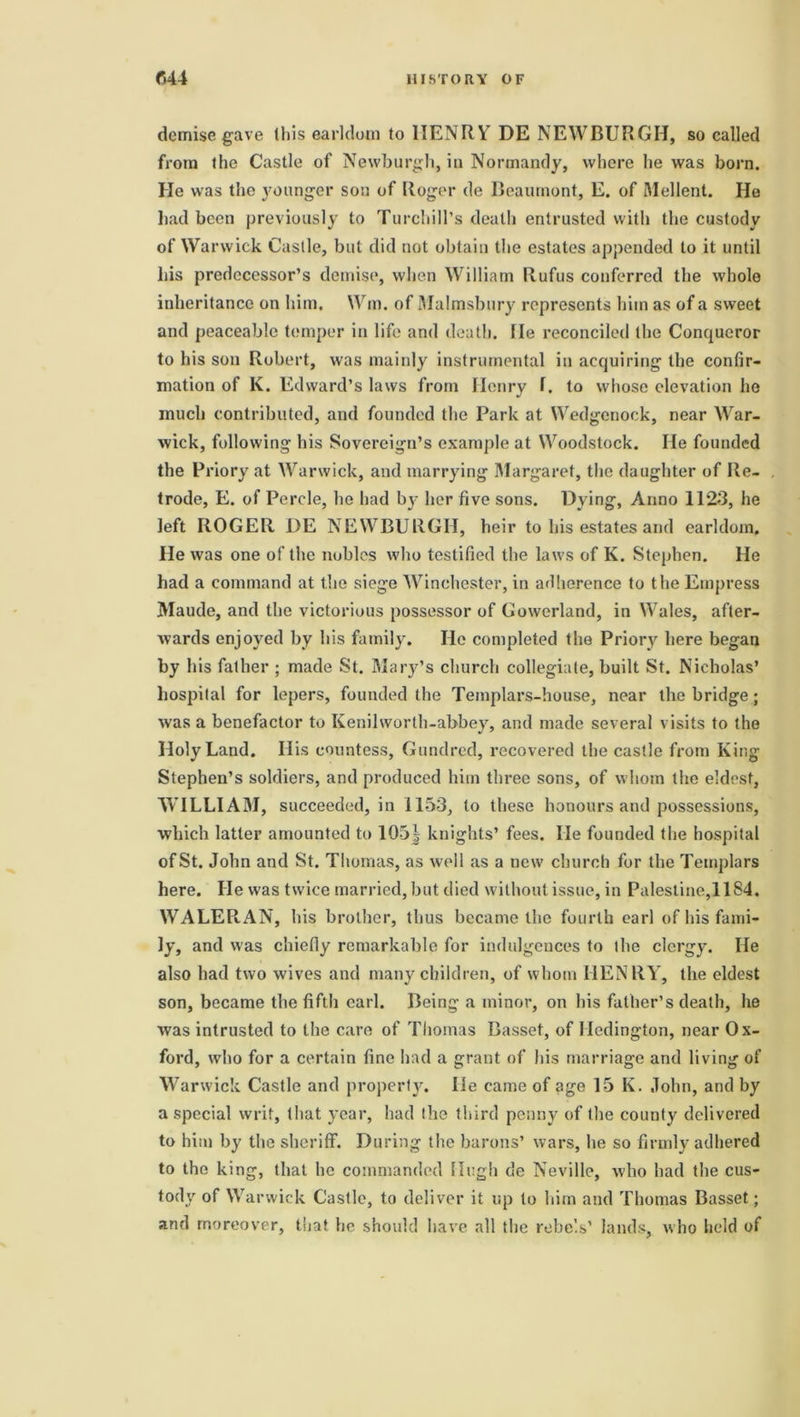 demise gave this earldom to lIENRYr DE NEWBURGH, so called from the Castle of Newburgh, in Normandy, where he was born. He was the younger son of Roger de Beaumont, E. of Mellent. He had been previously to Turchill’s death entrusted with the custody of Warwick Castle, but did not obtain the estates appended to it until his predecessor’s demise, when William Rufus conferred the whole inheritance on him, Wm. of Malmsbury represents him as of a sweet and peaceable temper in life and death. He reconciled the Conqueror to his son Robert, was mainly instrumental in acquiring the confir- mation of K. Edward’s laws from Henry f. to whose elevation he much contributed, and founded the Park at Wedgenock, near War- wick, following his Sovereign’s example at Woodstock. He founded the Priory at Warwick, and marrying Margaret, the daughter of Re- trode, E. of Percle, he had b}- her five sons. Dying, Anno 1123, he left ROGER DE NEWBURGH, heir to his estates and earldom. He was one of the nobles who testified the laws of K. Stephen. Ho had a command at the siege Winchester, in adherence to the Empress Maude, and the victorious possessor of Gowerland, in Wales, after- wards enjoyed by his family. He completed the Priory here began by his father ; made St. Mary’s church collegiate, built St. Nicholas’ hospital for lepers, founded the Templars-house, near the bridge; was a benefactor to Kenilworth-abbey, and made several visits to the Holy Land. His countess, Gundred, recovered the castle from King Stephen’s soldiers, and produced him three sons, of whom the eldest, WILLIAM, succeeded, in 1153, to these honours and possessions, which latter amounted to 105| knights’ fees. lie founded the hospital of St. John and St. Thomas, as well as a new church for the Templars here. He was twice married, but died without issue, in Palestine,11S4. WALERAN, his brother, thus became the fourth earl of his fami- ly, and was chiefly remarkable for indulgences to the clergy. He also had two wives and many children, of whom HENRY, the eldest son, became the fifth earl. Being a minor, on his father’s death, he was intrusted to the care of Thomas Basset, of Hedington, near Ox- ford, who for a certain fine had a grant of his marriage and living of Warwick Castle and property. He came of age 15 K. John, and by a special writ, that year, had (he third penny of the county delivered to him by the sheriff. During the barons’ wars, he so firmly adhered to the king, that he commanded Hugh de Neville, who had the cus- tody of Warwick Castle, to deliver it up to him and Thomas Basset; and moreover, that he should have all the rebels’ lands, who held of