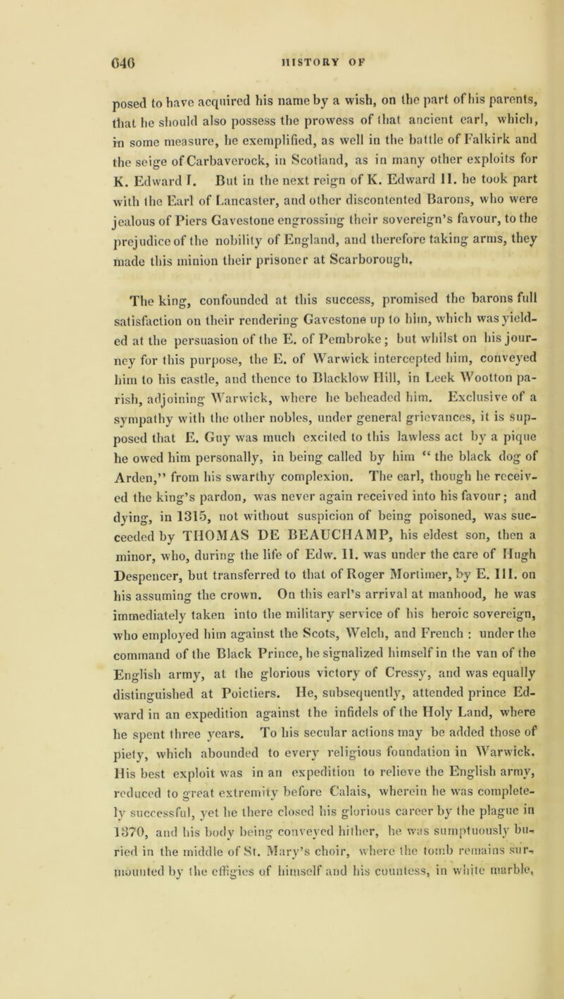 posed to have acquired his name by a wish, on the part of his parents, that he should also possess the prowess of that ancient earl, which, in some measure, he exemplified, as well in the battle of Falkirk and the seige of Carbaverock, in Scotland, as in many other exploits for K. Edward f. But in the next reign of K. Edward II. he took part with the Earl of Lancaster, and other discontented Barons, who were jealous of Piers Gavestone engrossing their sovereign’s favour, to the prejudice of the nobility of England, and therefore taking arms, they made this minion their prisoner at Scarborough. The king, confounded at this success, promised the barons full satisfaction on their rendering Gavestone up to him, which was yield- ed at the persuasion of the E. of Pembroke; but whilst on his jour- ney for this purpose, the E. of Warwick intercepted him, conveyed him to his castle, and thence to Blacklow Ilill, in Leek Wootton pa- rish, adjoining Warwick, where he beheaded him. Exclusive of a sympathy with the other nobles, under general grievances, it is sup- posed that E. Guy was much excited to this lawless act by a pique he owed him personally, in being called by him “ the black dog of Arden,” from his swarthy complexion. The earl, though he receiv- ed the king’s pardon, was never again received into his favour; and dying, in 1315, not without suspicion of being poisoned, was suc- ceeded by THOMAS DE BEAUCHAMP, his eldest son, then a minor, who, during the life of Edvv. II. was under the care of Hugh Despencer, but transferred to that of Roger Mortimer, by E. III. on his assuming the crown. On this earl’s arrival at manhood, he was immediately taken into the military service of his heroic sovereign, who employed him against the Scots, Welch, and French : under the command of the Black Prince, he signalized himself in the van of the English army, at the glorious victory of Cressy, and was equally distinguished at Poictiers. He, subsequently, attended prince Ed- ward in an expedition against the infidels of the Holy Land, where he spent three years. To his secular actions may be added those of piety, which abounded to every religious foundation in Warwick. His best exploit was in an expedition to relieve the English army, reduced to great extremity before Calais, wherein he was complete- ly successful, yet he there closed his glorious career by the plague in 1370, and his body being conveyed hither, he was sumptuously bu- ried in the middle of St. Mary’s choir, where the tomb remains sur- mounted by the effigies of himself and his countess, in white marble,