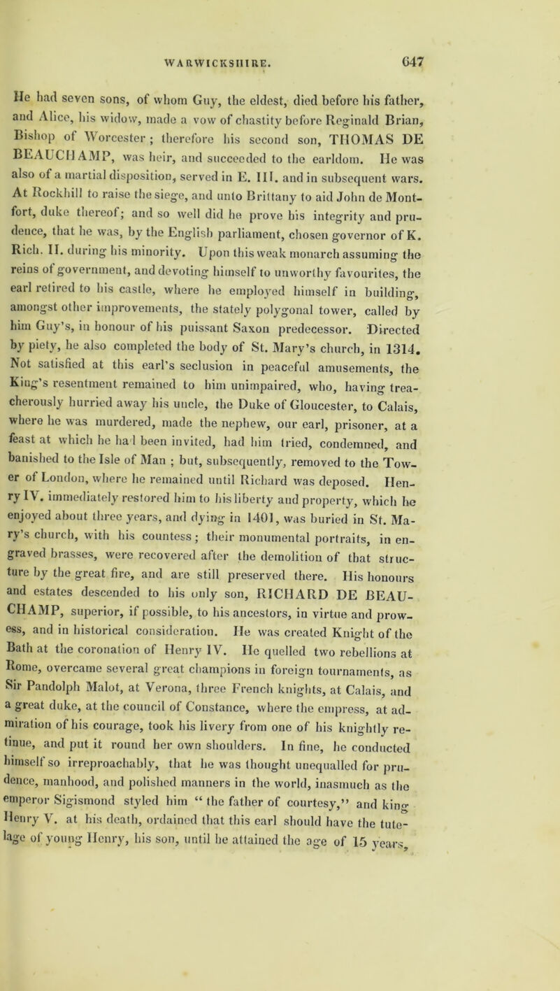 He had seven sons, of whom Guy, the eldest, died before his father, and Alice, his widow, made a vow of chastity before Reginald Brian, Bishop of Worcester ; therefore his second son, THOMAS DE BEAUCHAMP, was heir, and succeeded to the earldom. He was also of a martial disposition, served in E. III. and in subsequent wax’s. At Rockhill to raise the siege, and unto Brittany to aid John de Mont- fort, duke thereof; and so well did he prove his integ-rity and pru- dence, that he was, by the English parliament, chosen governor of K. Rich. II. during his minority. Upon this weak monarch assuming the reins ot government, and devoting himself to unworthy favourites, the earl retired to his castle, where he employed himself in building, amongst other improvements, the stately polygonal towei', called by him Guy’s, in honour of his puissant Saxon predecessor. Directed by piety, he also completed the body of St. Mary’s church, in 1314. Not satisfied at this earl’s seclusion in peaceful amusements, the King’s resentment remained to him unimpaired, who, having trea- cherously hurried away his uncle, the Duke of Gloucester, to Calais, where he was murdered, made the nephew, our earl, prisoner, at a feast at which he had been invited, had him tried, condemned, and banished to the Isle of Man ; but, subsequently, removed to the Tow- er of London, where he remained until Richard was deposed. Hen- ry IV. immediately restored him to his liberty and property, which he enjoyed about three years, and dying in 1401, was buried in St. Ma- ry’s church, with his countess; their monumental portraits, in en- graved brasses, were recovei’ed after the demolition of that struc- ture by the great fire, and are still preserved there. His honours and estates descended to his only son, RICHAR.D DE BEAU- CHAMP, superior, if possible, to his ancestors, in virtue and prow- ess, and in historical consideration. He was created Knight of the Bath at the coronation of Henry IV. He quelled two rebellions at Rome, overcame several great champions in foreign tournaments, as Sir Pandolph Malot, at Verona, three French knights, at Calais, and a great duke, at the council of Constance, where the empress, at ad- miration of his courage, took his livery from one of his knightly re- tinue, and put it round her own shoulders. In fine, he conducted himself so irreproachably, that he was thought unequalled for pru- dence, manhood, and polished manners in the world, inasmuch as the emperor Sigismond styled him “ the father of courtesy,” and kin- Henry V. at his death, ordained that this earl should have the tute- lage of young Henry, his son, until he attained the age of 15 years