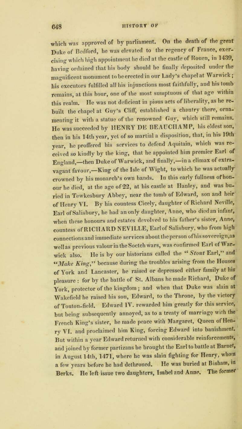 C48 which was approved of by parliament. On the death of the great Duke of Bedford, he was elevated to the regency of France, exer- cising which high appointment lie died at the castle of Rouen, in 1439, having ordained that his body should be finally deposited under the magnificent monument to be erected in our Lady’s chapel at Warwick; his executors fulfilled all his injunctions most faithfully, and his tomb remains, at this hour, one of the most sumptuous of that age within this realm. He was not deficient in pious acts of liberality, as he re- built the chapel at Guy’s Cliff, established a chantry there, orna- menting it with a statue of the renowned Guy, which still remains. He was succeeded by HENRY DE BEAUCHAMP, his eldest son, then in his 14th year, yet of so martial a disposition, that, in his 19th year, he proffered his services to defend Acjuitain, which was re- ceived so kindly by the king, that he appointed him premier Earl of England,—then Duke of Warwick, and finally,—in a climax of extra- vagant favour,—King of the Isle of Wight, to which he was actually crowned by his monarch’s own hands. In this early fullness of hon- our he died, at the age of 22, at his castle at Hanley, and was bu- ried in Tewkesbury Abbey, near the tomb of Edward, son and heir of Henry VI. By his countess Cicely, daughter of Richard Neville, Earl of Salisbury, he had an only daughter, Anne, who diedan infant, when these honours and estates devolved to his father’s sister, Anne, countess of RICHARD NEVILLE, Earl of Salisbury, who from high connections and immediate services about the person of his sovereign,as well as previous valour in the Soctch wars, was confirmed Earl of War- wick also. He is by our historians called the “ Stout Earl,” and “Make King,” because during the troubles arising from the Houses of York and Lancaster, he raised or depressed either family at his pleasure : for by the battle of St. Albans he made Richard, Duke of York, protector of the kingdom ; and when that Duke was slain at Wakefield he raised his son, Edward, to the Throne, by the victory of Touton-field. Edward IV. rewarded him greatly for this service, but being subsequently annoyed, as to a treaty of marriage with the French King’s sister, he made peace with Margaret, Queen of Hen- ry VI. and proclaimed him King, forcing Edward into banishment. But within a year Edward returned with considerable reinforcements, and joined by former partizans he brought the Earl to battle at Bai net, in August 14th, 1471, where he was slain fighting for Henry, whom a few years before he had dethroned. He was buried at Bisham, in Berks. He left issue two daughters, Isabel and Anne. The former