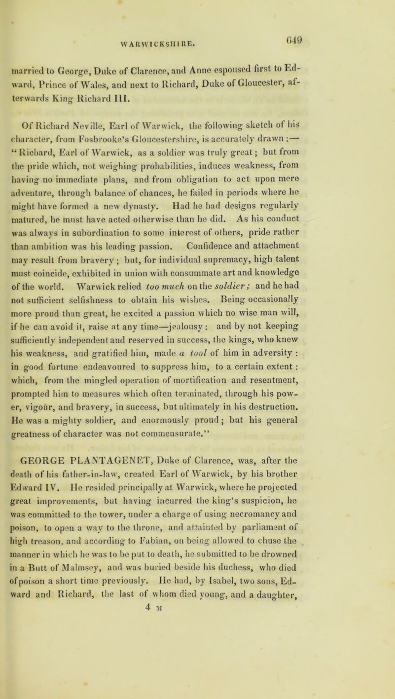 married to George, Duke of Clarence, and Anne espoused first to Ed- ward, Prince of Wales, and next to Richard, Duke ol Gloucester, af- terwards King Richard III. Of Richard Neville, Earl of Warwick, the following sketch of his character, from Fosbrooke’s Gloucestershire, is accurately drawn: — “ Richard, Earl of Warwick, as a soldier was truly great; but from the pride which, not weighing probabilities, induces weakness, from having no immediate plans, and from obligation to act upon mere adventure, through balance of chances, he failed in periods where he might have formed a new dynasty. Had he had designs regularly matured, he must have acted otherwise than he did. As his conduct was always in subordination to some interest of others, pride rather than ambition was his leading passion. Confidence and attachment may result from bravery ; but, for individual supremacy, high talent must coincide, exhibited in union with consummate art and knowledge of the w orld. Warwick relied too much on the soldier ; and he had not sufficient selfishness to obtain his wishes. Being occasionally more proud than great, he excited a passion which no w'ise man will, if he can avoid it, raise at any time—jealousy : and by not keeping sufficiently independent and reserved in success, the kings, who knew his weakness, and gratified him, made a tool of him in adversity : in good fortune endeavoured to suppress him, to a certain extent : which, from the mingled operation of mortification and resentment, prompted him to measures which often terminated, through his pow- er, vigour, and bravery, in success, but ultimately in his destruction. He was a mighty soldier, and enormously proud; but his general greatness of character was not commensurate.” GEORGE PL A NT AGENET, Duke of Clarence, was, after the death of his father-in-law, created Earl of Warwick, by his brother Ed ward IV. He resided principally at Warwick, where he projected great improvements, but having incurred the king’s suspicion, he was committed to the tower, under a charge of using necromancy and poison, to open a way to the throne, and attainted by parliament of high treason, and according to Fabian, on being allowed to chuse the manner in which he was to be put to death, be submitted to be drowned in a Butt of Malmsey, and was buried beside his duchess, who died of poison a short lime previously. He had, by Isabel, two sons, Ed- ward and Richard, the last of whom died young, and a daughter, 4 M