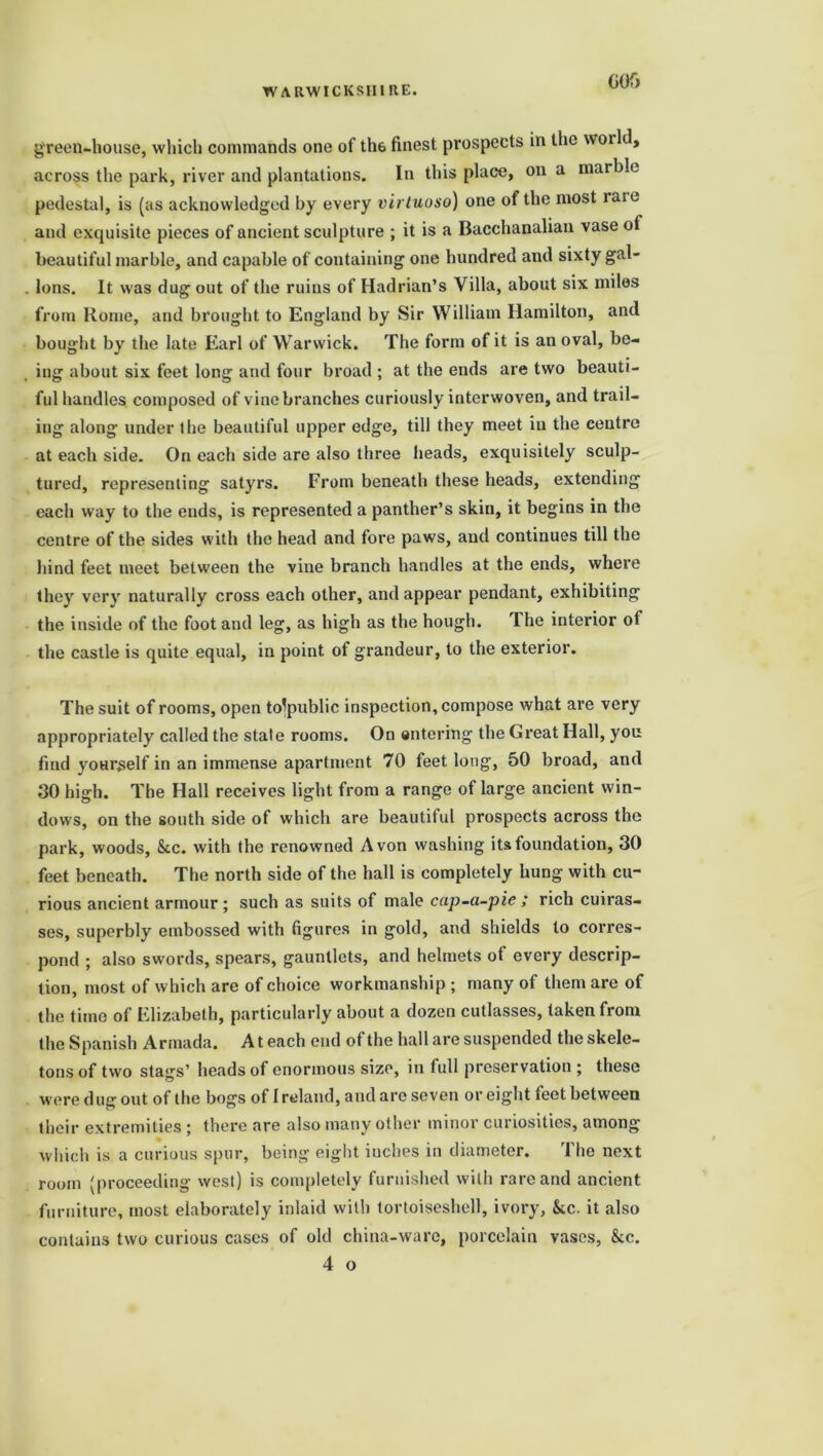 G05 green-house, which commands one of th6 finest prospects in the world, across the park, river and plantations. In this place, on a marble pedestal, is (as acknowledged by every virtuoso) one of the most luie and exquisite pieces of ancient sculpture ; it is a Bacchanalian vase ot beautiful marble, and capable of containing one hundred and sixty gal- lons. It was dug out of the ruins of Hadrian’s Villa, about six miles from Rome, and brought to England by Sir William Hamilton, and bought by the late Earl of Warwick. The form of it is an oval, be- ing about six feet long and four broad ; at the ends are two beauti- ful handles composed of vine branches curiously interwoven, and trail- ing along under the beautiful upper edge, till they meet in the centre at each side. On each side are also three heads, exquisitely sculp- tured, representing satyrs. From beneath these heads, extending each way to the ends, is represented a panther’s skin, it begins in the centre of the sides with the head and fore paws, and continues till the hind feet meet between the vine branch handles at the ends, where they very naturally cross each other, and appear pendant, exhibiting the inside of the foot and leg, as high as the hough. The interior of the castle is quite equal, in point of grandeur, to the exterior. The suit of rooms, open to^public inspection, compose what are very appropriately called the state rooms. On entering the Great Hall, you find yourself in an immense apartment 70 feet long, 50 broad, and 00 high. The Hall receives light from a range of large ancient win- dows, on the south side of which are beautiful prospects across the park, woods, &c. with the renowned Avon washing its foundation, 30 feet beneath. The north side of the hall is completely hung with cu- rious ancient armour ; such as suits of male cap-a-pie ; rich cuiras- ses, superbly embossed with figures in gold, and shields to corres- pond ; also swords, spears, gauntlets, and helmets of every descrip- tion, most of which are of choice workmanship ; many of them are of the time of Elizabeth, particularly about a dozen cutlasses, taken front the Spanish Armada. At each end of the hall are suspended the skele- tons of two stags’ heads of enormous size, in full preservation; these were dug out of the bogs of Ireland, and are seven or eight feet between their extremities ; there are also many other minor curiosities, among which is a curious spur, being eight inches in diameter. The next room (proceeding west) is completely furnished with rare and ancient furniture, most elaborately inlaid with tortoiseshell, ivory, &cc. it also contains two curious cases of old china-ware, porcelain vases, &c.