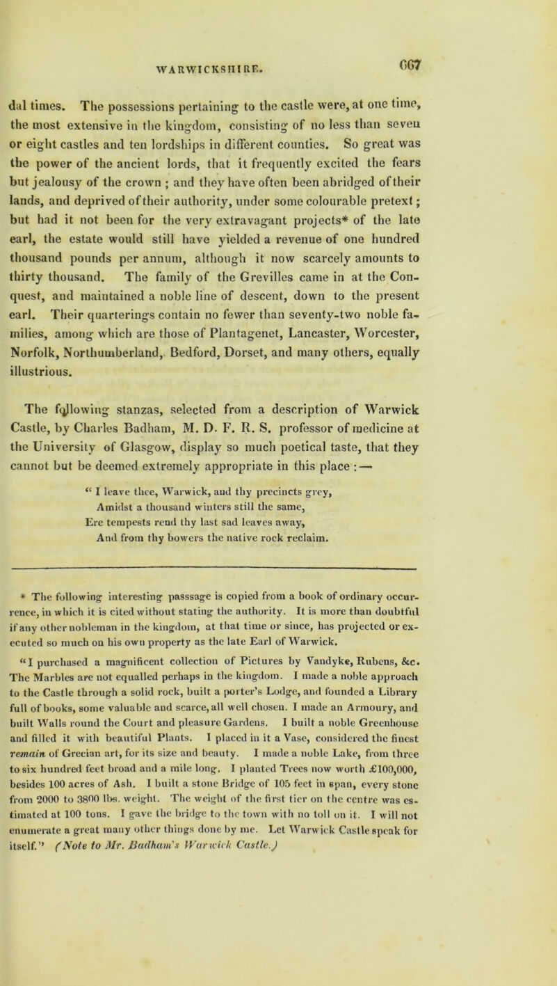 C>G7 dal times. The possessions pertaining to the castle were, at one time, the most extensive in the kingdom, consisting of no less than seven or eight castles and ten lordships in different counties. So great was the power of the ancient lords, that it frequently excited the fears but jealousy of the crown ; and they have often been abridged of their lands, and deprived of their authority, under some colourable pretext; but had it not been for the very extravagant projects* of the late earl, the estate would still have yielded a revenue of one hundred thousand pounds per annum, although it now scarcely amounts to thirty thousand. The family of the Grevilles came in at the Con- quest, and maintained a noble line of descent, down to the present earl. Their quarterings contain no fewer than seventy-two noble fa- milies, among which are those of Plantagenet, Lancaster, Worcester, Norfolk, Northumberland, Bedford, Dorset, and many others, equally illustrious. The fallowing stanzas, selected from a description of Warwick Castle, by Charles Badham, M. D. F. R. S. professor of medicine at the University of Glasgow, display so much poetical taste, that they cannot but be deemed extremely appropriate in this place : — “ I leave thee, Warwick, aud thy precincts grey, Amidst a thousand winters still the same, Ere tempests rend thy last sad leaves away, And from thy bowers the native rock reclaim. * The following interesting passsage is copied from a book of ordinary occur- rence, in which it is cited without stating the authority. It is more than doubtful if any other nobleman in the kingdom, at that time or since, has projected or ex- ecuted so much on his own property as the late Earl of Warwick. “I purchased a magnificent collection of Pictures by Vandyke, Rubens, &c. The Marbles are not equalled perhaps in the kingdom. I made a noble approach to the Castle through a solid rock, built a porter’s Lodge, and founded a Library full of books, some valuable aud scarce, all well chosen. I made an Armoury, and built Walls round the Court and pleasure Gardens, I built a noble Greenhouse and filled it with beautiful Plants. 1 placed in it a Vase, considered the finest remain of Grecian art, for its size and beauty. I made a noble Lake, from three to six hundred feet broad and a mile long, I planted Trees now worth £100,000, besides 100 acres of Ash. I built a stone Bridge of 105 feet in span, every stone from 2000 to 3800 lbs. weight. The weight of the first tier on the centre was es- timated at 100 tons. I gave the bridge to the town with no toll on it. I will not enumerate a great many other things done by me. Let Warwick Castle speak for itself.’’ (Note to Mr. Badham's War wick Castle.)