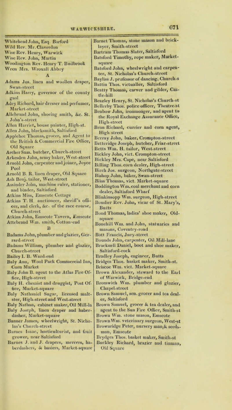 C71 Whitehead John, Esq. Barford Wild Rev. Mr.Claverdon AVise Rev. Henry, Warwick Wise Rev. John, Martin Woodington Rev. Henry T. Budbrook Wren Mrs. Wroxall Abbey A Adams Jos. linen and woollen draper, Swan-street Adkins Harry, governor of the county gaol Adey Richard, hair dresser and perfumer, Market-street Allebrand John, shoeing smith, &c. St. John’s-strcet Allen Harriet, house painter, High-st. Allen John, blacksmith, Saltisford Applebee Thomas, grocer, and Agent to the British & Commercial Fire Office, Old Square Archer Sana, butcher. Church-street Arkesden John, army baker, West-street Arnold John, carpenter and joiner, Joyce Pool Arnold B. R. linen draper, Old Square Ash Benj. tailor, West-street Assinder John, machine ruler, stationer, and binder, Saltisford Atkins Miss, Emscote Cottage Atkins T. H auctioneer, sheriff’s offi- cer, and clerk, &c. of the race course. Church-street Atkins John, Emscote Tavern, Emscote Attebrand Win. smith, Cotton-end B Badams John, plumber and glazier, Ger- rard-street Badams William, plumber and glazier, Church-street Bailey I. B. Ward-end Baly Ann, Wool Pack Commercial Inn, Corn Market Baly John B. agent to the Atlas Fire Of- fice, High-street Baly H. chemist and druggist, Post Of- fice, Market-square Baly Nathaniel Sugar, licensed malt- ster, High-street and West-street Baly Nathan, cabinet maker,Oil Mill-la Baly Joseph, linen draper and haber- dasher, Market-square Banner James, wheelwright, St. Nicho- las’s Church-street Barnes Isaac, horticulturist, and fruit grower, near Saltisford Barnes J. and J. drapers, mercers, ha- berdashers, & hosiers, Market-square Barnet Thomas, stone mason and brick- layer, Smith-street Bartram Thomas Slater, Saltisford Batsford Timothy, rope maker, Market- square Batsford John, wheelwright and carpen- ter, St. Nicholas’s Church-street Bayliss J. professor of dancing, Church-s Battin Thos. victualler, Saltisford Beatty Thomas, carver and gilder, Cas- tle-hill Beazley Henry, St. Nicholas’s Church-st Bellerby Thos. police officer, Theatre-st Benbow John, ironmonger, and agent to the Royal Exchange Assurance Office, Hig'h-street Bean Richard, currier and corn agent, High street Berray John, baker, Crompton-street Betteridge Joseph, butcher, Friar-street Betts Wm. H. tailor, West-street Bickley John, vict. Crompton-street Bickley Mrs. Cape, near Saltisford Billing Thos. corn dealer, High-street Birch Jos. surgeon, Northgate-street Bishop John, baker, Swan-street Biiss Thomas, vict. Market-square Boddington Wm.coal merchant and corn dealer, Saltisford Wharf Blinkinsopp Wm. surgeon, High-street Boudier Rev. John, vicar of St. Mary’s, Butts Bond Thomas, ladies’ shoe maker, Old- square Bouehiil Wm. and John, statuaries and masons, Coventry-road Bott Francis, Jury-street Bounds John, carpenter, Oil Mill-lane Bracknell Daniel, boot and shoe maker, Saltisford-rock Bradley Joseph, engineer. Butts Bridges Thos. basket maker, Smith-st. Briscoe Wm. vict. Market-square Brown Alexander, steward to the Earl of Warwick, Bridge-end Bromwich Wm. plumber and glazier, Chapel-street Brown Samuel, sen. grocer and tea deal- er, Saltisford Brown Samuel, grocer & tea dealer, and agent to the Sun Fire Office, Smith-st Brown Wm. stone mason, Emscote BrownWm. veterinary surgeon, West-st Brownridge Peter, nursery man & seeds- man, Emscote Brydges Thos. basket maker, Smith-st Buckley Richard, brazier and tinman, Old Square