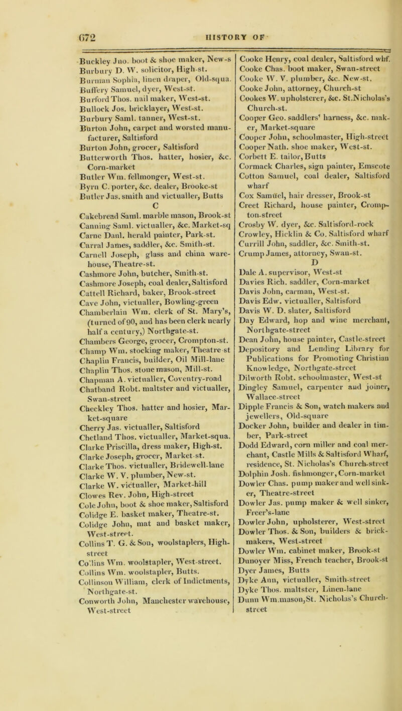 Buckley .Juo. boot & shoe maker, New-s Burbury D. W. solicitor, High-st. Burmau Sophia, linen draper, Old-squa. Buffery Samuel, dyer, West-st. BurfordThos. nail maker, West-st. Bullock Jos. bricklayer, West-st. Burbury Sami, tanner, West-st. Burton John, carpet and worsted manu- facturer, Saltisford Burton John, grocer, Saltisford Butterworth Thos. hatter, hosier, &c. Corn-market Butler Wm. fellmonger, West-st. Byrn C. porter, &c. dealer, Brookc-st Butler Jas. smith and victualler, Butts C Cakebread Sami, marble mason, Brook-st Canning Sami, victualler, &c. Market-sq Carne Danl. herald painter, Park-st. Canal James, saddler, &c. Smith-st. Carnell Joseph, glass and china ware- house, Theatre-st. Cashmore John, butcher, Smith-st. Cashmore Joseph, coal dealer, Saltisford Cattell Richard, baker, Brook-street Cave John, victualler, Bowling-green Chamberlain Wm. clerk of St. Mary’s, (turned of90, and has been clerk nearly half a century,) Northgate-st. Chambers George, grocer, Crompton-st. Champ Wm. stocking maker, Theatre st Chaplin Francis, builder, Oil Mill-lane Chaplin Thos. stonemason, Mill-st. Chapman A. victualler, Coventry-road Chatband Robt. maltster and victualler, Swan-street Checkley Thos. hatter and hosier, Mar- ket-square Cherry Jas. victualler, Saltisford Chetland Thos. victualler, Market-squa. Clarke Priscilla, dress maker, High-st. Clarke Joseph, grocer, Marketst. Clarke Thos. victualler, Bridewell-lane Clarke W. V. plumber, New-st. Clarke W. victualler, Market-hill Clowes Rev. John, High-street Cole John, boot &. shoe maker, Saltisford Colidge E. basket maker, Theatre-st. Colidge John, mat and basket maker, West-street. Collins 1'. G. &Son, woolstaplers, High- street Co.lins Wm. woolstapler, West-street. Collins Wm. woolstapler, Butts. Collinson William, clerk of Indictments, Northgate-st. Conworth John, Manchester warehouse, West-street Cooke Henry, coal dealer, Saltisford whf. Cooke Chas. boot maker, Swan-street Cooke W. V. plumber, &c. New-st. Cooke John, attorney, Church-st Cookes W. upholsterer, &c. St.Nicholas’s Church-st. Cooper Geo. saddlers’ harness, &c. mak- er, Market-square Cooper John, schoolmaster, High-street Cooper Nath, shoe maker, West-st. Corbett E. tailor,Butts Cormack Charles, sign painter, Emscote Cotton Samuel, coal dealer, Saltisford wharf Cox Samttel, hair dresser, Brook-st Creet Richard, house painter, Croinp- ton-street Crosby W. dyer, See. Saltisford-rock Crowley, Hicklin & Co. Saltisford wharf Currill John, saddler, &e. Smith-st. Crump James, attorney, Swan-st. D Dale A. supervisor, West-st Davies Rich, saddler, Corn-market Davis John, carman, West-st. Davis Edw. victualler, Saltisford Davis W. D. slater, Saltisford Day Edward, hop and wine merchant, Norlhgate-street Dean John, house painter, Castle-street Depository and Lending Library for Publications for Promoting Christian Knowledge, Northgate-street Dilworth Robt. schoolmaster, West-st Dingley Samuel, carpenter and joiner, Wallace-street Dipple Francis & Son, watch makers and jewellers, Old-square Docker John, builder and dealer in tim- ber, Park-street Dodd Edward, com miller and coal mer- chant, Castle Mills & Saltisford Wharf, residence, St. Nicholas’s Church-street Dolphin Josh, fishmonger,Corn-market Dowler Chas. pump maker and well sink- er, Theatre-street Dowler Jas. pump maker & well sinker, Freer’s-lanc Dowler John, upholsterer, West-street Dowler Thos. & Son, builders & brick- makers, West-street Dowler Wm. cabinet maker, Brook-st Dunoyer Miss, French teacher, Brook-st Dyer James, Butts Dyke Ann, victualler, Smith-street Dyke Thos. maltster. Linen-lane Dunn Wm.mason,St. Nicholas’s Church- street