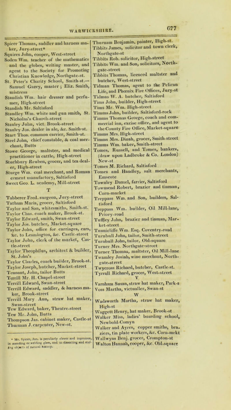 G77 Spicer Thomas, saddler and harness ma- ker, Jury-street* Squires John, cooper, West-street Soden Wm. teacher of the mathematics and the globes, writing master, and agent to the Society for Promoting Christian Knowledge, Northgate-st. St. Peter’s Charity School, Smith-st.— Samuel Gazey, master ; Eliz. Smith, mistress Standish Wm. hair dresser and perfu- mer, High-street Standish Mr. Saltisford Standley Wm. white and gun smith, St. Nicholas’s Church-street Stanley John, vict. Brook-street Stanley Jos. dealer in ale, &c. Smith-st. Start Thos. common carrier, Smith-st. Steel John, chief constable, & coal mer- chant, Butts Stowe George, maltster, and medical practitioner in cattle, High-street Stuchbury Reuben, grocer, and tea deal- er, High-street Sturge Wm. coal merchant, and Roman cement manufactory, Saltisford Sweet Geo. L. academy, Mill-street T Tabberer Fred, surgeon, Jury-street Tatham Maria, grocer, Saltisford Taylor and Son, whitesmiths, Smith-st. Tavlor Chas. coach maker, Brook-st. Taylor Edward, smith, Swan-street Taylor Jos. butcher, Market-square Taylor John, office for carriages, cars, See. to Leamington, &c. Castle-street Taylor John, clerk of the market, Cas- tle-street Taylor Theophilus, architect & builder, St. John’s Taylor Charles, coach builder, Brook-st. Taylor Joseph, butcher, Market-street Tennant, John, tailor Butts Terrill Mr. H. Chapel-street Tenill Edward, Swan-street Terrill Edward, saddler, & harness ma- ker, Brook-street Terrill Mary Ann, straw hat maker, Swan-street Tew Edward, baker, Theatre-street Tew Mr. John, Butts Thompson Jas. cabinet maker, Castle-st Thurman J.carpenter, New-st. . Mr. Spicer, Jan. is peculiarly clever and ingenious, in mending or welding glass, and in dissecting and stuf- jtng objects of natural history. Thurnam Benjamin, painter, High-st. Tibbits James, solicitor and town clerk, Northgate-st Tibbits Rob. solicitor, High-street Tibbits Wm. and Son, solicitors, North- gate-street Tibbits Thomas, licenced maltster and butcher, West-street Tidman Thomas, agent to (he Pelican Life, and Phoenix Fire Offices, Jury-st Tidmas W. A. butcher, Saltisford Tims John, builder, High-street Tims Mr. Wm. High-street Timms John, builder, Saltisford-rock Timms Thomas George, coach and com- mercial inn, excise office, and agent to the County Fire Office, Market-square Timms Mrs. High-street Timms Mrs. Dinah, grocer, Smith-street Timms Wm. baker, Smith-street Tomes, Russell, and Tomes, bankers, (draw upon Ladbroke & Co. London) New-st Tonies M. Richard, Saltisford Tomes and Handley, salt merchants, Emscote Townley Daniel, farrier, Saltisford Townsend Robert, brazier and tinman, Corn-market Treppass Wm. and Son, builders, Sal- tisford Treppass Wm. builder, Oil Mill-lane, Priory-road Tnffley John, brazier and tinman, Mar- ket-street Tunnicliffe Wm. Esq. Coventry-road Turnbull John, tailor, Smith-street Turnbull John, tailor, Old-square Turner Mrs. Northgate-street Turner Thomas, maltster, Oil Mill-lane Twamley Josiah, wine merchant, North- gate-st rect Twycross Richard, butcher, Castle-st. Tyrrell Richard, grocer, West-street V Varriham Susan, straw hat maker, Park-s Voss Martha, victualler, Swan-st W Wadsworth Martha, straw hat maker, High-st Waggett Henry, hat maker, Brook-st Walker Miss, ladies’ boarding school, Newbold-Comyn Walker and Ayres, copper smiths, bra- ziers, tin plate workers, &c. Corn-mrkt Wallwyns Benj. grocer, Crompton-st Walton Hannah,cooper, &c. Old-square