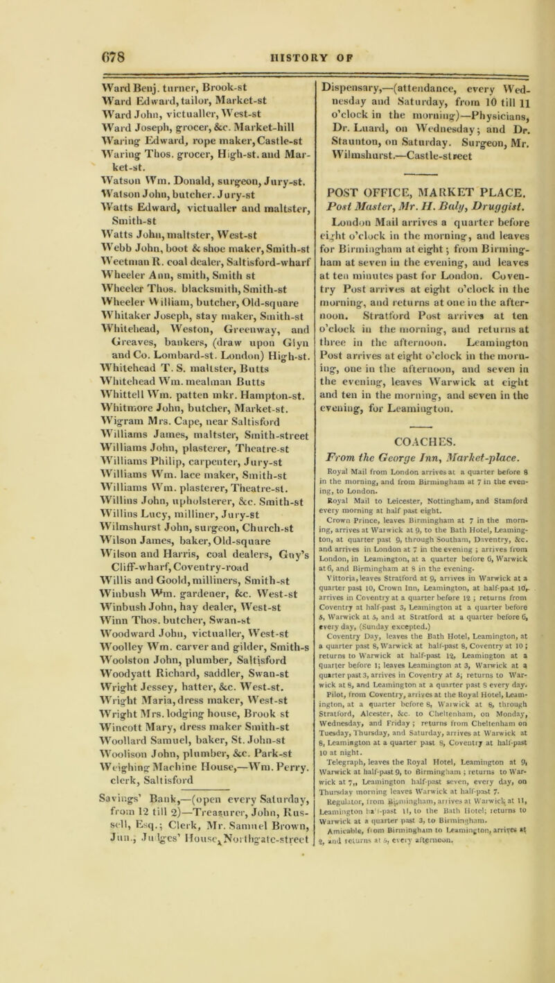 Ward Benj. turner, Brook-st Ward Ed ward, tailor, Market-st Ward John, victualler, West-st Ward Joseph, grocer, &c. Market-hill Waring Edward, rope maker, Castle-st Waring Thos. grocer, High-st.aud Mar- ket-st. Watson Wm. Donald, surgeon, Jury-st. Watson John, butcher. Jury-st Watts Edward, victualler and maltster, Smith-st Watts John, maltster, West-st Webb John, boot & shoe maker, Smith-st Weetman R. coal dealer, Saltisford-wharf Wheeler Ann, smith, Smith st Wheeler Thos. blacksmith, Smith-st Wheeler William, butcher, Old-square Whitaker Joseph, stay maker, Smith-st Whitehead, Weston, Greenway, and Greaves, bankers, (draw upon Giyn and Co. Lombard-st. London) High-st. Whitehead T. S. maltster, Butts Whitehead Wm. mealman Butts Whittell Wm. patten mkr. Hampton-st. Whitmore John, butcher, Market-st. Wigram Mrs. Cape, near Saltisford Williams James, maltster, Smith-street Williams John, plasterer, Theatre-st Williams Philip, carpenter, Jury-st Williams Wm. lace maker, Smith-st Williams Wm. plasterer, Theatre-st. Willius John, upholsterer, &c. Smith-st Willins Lucy, milliner, Jury-st Wilmshurst John, surgeon, Churcli-st Wilson James, baker, Old-square Wilson and Harris, coal dealers, Gny’s Cliff-wharf, Coventry-road Willis and Goold, milliners, Smith-st Winbush Wm. gardener, 8cc. West-st Winbush John, hay dealer, West-st Winn Thos. butcher, Swan-st Woodward John, victualler, West-st Woolley Wm. carver and gilder, Smith-s Woolston John, plumber, Saltisford Woodyatt Richard, saddler, Swan-st Wright Jessey, hatter, &c. West-st. Wright Maria,dress maker, West-st Wright Mrs. lodging house, Brook st Wincott Mary, dress maker Smith-st Woollard Samuel, baker, St. John-st Woolison John, plumber, &c. Park-st Weighing Machine House,—Wm. Perry, clerk, Saltisford Savings’ Bank,—(open every Saturday, from 12 till 2)—Treasurer, John, Rus- sell, Esq.; Clerk, Mr. Samuel Brown, Jim., Judges’ HousexNorthgatc-street Dispensary,—(attendance, every Wed- nesday and Saturday, from 10 till H o’clock in the morning)—Physicians, Dr. Luard, on Wednesday; and Dr. Staunton, on Saturday. Surgeon, Mr. Wilmshurst.—Castle-street POST OFFICE, MARKET PLACE. Post Muster, Mr. 11. Duly, Druggist. Loudon Mail arrives a quarter before eight o’clock in the morning, and leaves for Birmingham at eight; from Birming- ham at seven in the evening, and leaves at ten minutes past for London. Coven- try Post arrives at eight o’clock in the morning, and returns at one in the after- noon. Stratford Post arrives at ten o’clock in the morning, and returns at three in the afternoon. Leamington Post arrives at eight o’clock in themorn- iug, one in the afternoon, and seven in the evening, leaves Warwick at eight and ten in the morning, and seven in the evening, for Leamington. COACHES. From the George Inn, Market-place. Royal Mail from London arrives at a quarter before 8 in the morning, and from Birmingham at 7 in the even- ing, to London. Royal Mail to Leicester, Nottingham, and Stamford every morning at half past eight. Crown Prince, leaves Birmingham at 7 in the morn- ing, arrives at Warwick at 9, to the Bath Hotel, Leaming- ton, at quarter past 9, through Southam, Dnventry, &c. and arrives in London at 7 in the evening ; arrives from London, in Leamington, at a quarter before 6, Warwick at 6, and Birmingham at 8 in the evening. V it to ria, leaves Stratford at 9, arrives in Warwick at a quarter past 10, Crown Inn, Leamington, at half pa.-t 10,- arrives in Coventry at a quarter before 12 ; returns from Coventry at half-past 3, Leamington at a quarter before 6, Warwick at 5, and at Stratford at a quarter before 0, every day, (Sunday excepted.) Coventry Day, leaves the Bath Hotel, Leamington, at a quarter past 8, Warwick at half-past 8, Coventry' at 10 ; returns to Warwick at half-past 12, Leamington at a quarter before 1; leaves Leamington at 3, Warwick at a quarter past 3, arrives in Coventry at 5; returns to War- wick at 8, and Leamington at a quarter past S every day. Pilot, from Coventry, anives at the Royal Hotel, Leam- ington, at a quarter before 8, Waiwick at 8, through Stratford, Alcester, &c. to Cheltenham, on Monday, Wednesday, and Friday ; returns from Cheltenham on Tuesday, Thursday, and Saturday, ariives at Warwick at 8, Leamington at a quarter past 8, Coventry at half-past 10 at night. Telegraph, leaves the Royal Hotel, Leamington at 9» Warwick at half-past 9, to Birmingham ; returns to War- wick at 7,, Leamington half-past seven, every day, on Thursday morning leaves Warwick at half-past 7* Regulator, H orn Byvniingham, anives at Warwick at 11, Leamington ha'i-past ll, to the Bath Hotel; leturns to Warwick at a quarter past 3, to Birmingham. Amicable, f'om Birmingham to Leamington, arrives 2, and iciurns at 5, every afternoon.