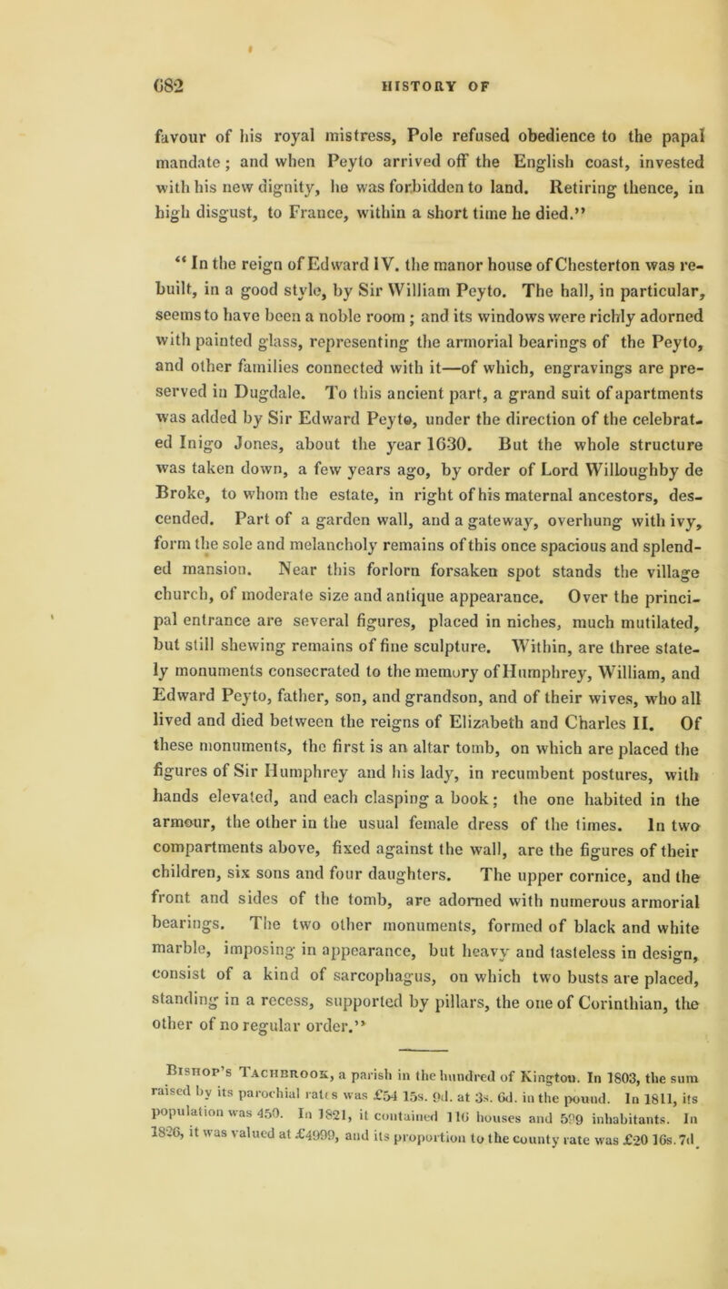 favour of his royal mistress, Pole refused obedience to the papal mandate; and when Peyto arrived off the English coast, invested with his new dignity, he was forbidden to land. Retiring thence, in high disgust, to France, within a short time he died.” “ In the reign of Edward IV. the manor house of Chesterton was re- built, in a good style, by Sir William Peyto. The hall, in particular, seems to have been a noble room ; and its windows were richly adorned with painted glass, representing the armorial bearings of the Peyto, and other families connected with it—of which, engravings are pre- served in Dugdale. To this ancient part, a grand suit of apartments was added by Sir Edward Peyto, under the direction of the celebrat- ed Inigo Jones, about the year 1630. But the whole structure was taken down, a few years ago, by order of Lord Willoughby de Broke, to whom the estate, in right of his maternal ancestors, des- cended. Part of a garden wall, and a gateway, overhung with ivy, form the sole and melancholy remains of this once spacious and splend- ed mansion. Near this forlorn forsaken spot stands the village church, of moderate size and antique appearance. Over the princi- pal entrance are several figures, placed in niches, much mutilated, but still shewing remains of fine sculpture. Within, are three state- ly monuments consecrated to the memory of Humphrey, William, and Edward Peyto, father, son, and grandson, and of their wives, who all lived and died between the reigns of Elizabeth and Charles II. Of these monuments, the first is an altar tomb, on which are placed the figures of Sir Humphrey and his lady, in recumbent postures, with hands elevated, and each clasping a book; the one habited in the armour, the other in the usual female dress of the times. In two compartments above, fixed against the wall, are the figures of their children, six sons and four daughters. The upper cornice, and the front and sides of the tomb, are adorned with numerous armorial bearings. The two other monuments, formed of black and white marble, imposing in appearance, but heavy and tasteless in design, consist of a kind of sarcophagus, on which two busts are placed, standing in a recess, supported by pillars, the one of Corinthian, the other of no regular order.” Bishop’s Tachbrook, a parish in the hundred of Kington. In 1803, the sum raised by its parochial rates was £54 15s. 9d. at 3s. 6d. in the pound. In 1811, its population was 450. In 1821, it contained 110 houses and 509 inhabitants. In 1826, it was valued at £4999, and its proportion to the county rate was £20 IGs. 7d