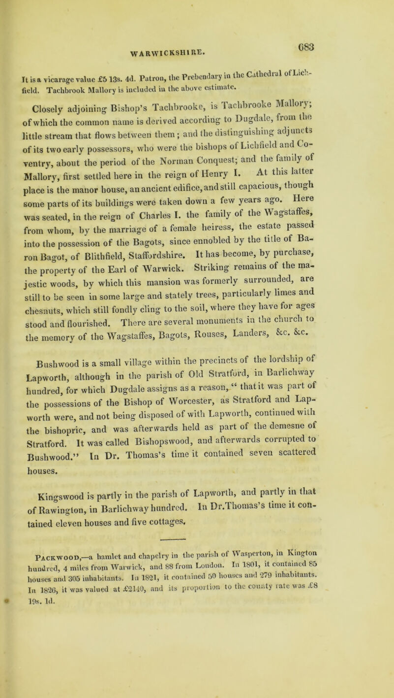 G83 It is a vicarage value £5 13s. 4d. Patron, the Prebendary in the Cathedral ot Lich- field. Tachbrook Mallory is included in the above estimate. Closely adjoining Bishop’s Tachbrooke, is Tachbrooke Mallory; of which the common name is derived according to Dugdale, from the little stream that flows between them; and the distinguishing adjuncts of its two early possessors, who were the bishops ot Lichfield and Co- ventry, about the period of the Norman Conquest; and the family of Mallory, first settled here in the reign of Henry I. At this latter place is the manor house, an ancient edifice, and still capacious, though some parts of its buildings were taken down a few years ago. Here was seated, in the reign ot Charles I. the family of the YVa0stafFes, from whom, by the marriage of a female heiress, the estate passed into the possession of the Bagots, since ennobled by the ti.le of Ba ron Bagot, of Blithfield, Staffordshire. It has become, by purchase, the property of the Earl of Warwick. Striking remains of the ma- jestic woods, by which this mansion was formerly surrounded, are still to be seen in some large and stately trees, particularly limes and chesnuts, which still fondly cling to the soil, where they have for ages stood and flourished. There are several monuments in the church to the memory of the Wagstaffes, Bagots, Rouses, Landers, &c. &c. Bush wood is a small village within the precincts of the lordship of Lapworth, although in the parish of Old Stratford, in Barlichway hundred, for which Dugdale assigns as a reason, “ that it was part of the possessions of the Bishop of Worcester, as Stratford and Lap- worth were, and not being disposed of with Lapworth, continued with the bishopric, and was afterwards held as part of the demesne of Stratford. It was called Bishopswood, and afterwards corrupted to Bushwood.” In Dr. Thomas’s time it contained seven scattered houses. Kingswood is partly in the parish of Lapworth, and partly in that of Rawington, in Barlichway hundred. In Dr.Thomas’s time it con- tained eleven houses and five cottages. Pacicwood-a hamlet anil chapelry in the parish of Wasperton, in Kington hundred, 4 miles from Warwick, and 88 from London. In 1801, it contained 85 houses and 305 inhabitants. In 1821, it contained 50 houses and 279 inhabitants. In 1826, it was valued at £2110, and its proportion to the county rate was £8 19s. Id.