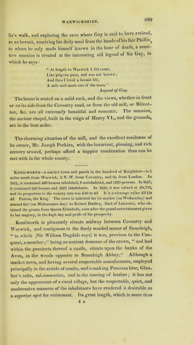 G89 lis’s walk, and exploring the cave where Guy is said to have retiied, as an hermit, receiving his daily meal from the hands of his fair Phillis, to whom he only made himself known in the hour of death, a sensi- tive emotion is created at the interesting old legend of Sir Guy, in which he says : “ At length to Warwick I did come, Like pilgrim poor, and was not known ; And then I lived a hermit life, A mile anil more out of the town.” Legend of Guy. The house is seated on a soiid rock, and the views, whether in front or on its side from the Coventry road, or from the old mill, or Milver- ton, be. are all extremely beautiful and romantic. The mansion, the ancient chapel, built in the reign of Henry VI., and the grounds, are in the best order. The charming situation of the mill, and the excellent residence of its owner, Mr. Joseph Perkins, with the luxuriant, pleasing, and rich scenery around, perhaps afford a happier combination than can be met with in the whole county. Kenilworth—a market town and parish in the hundred of Knightlow—is 5 miles north from Warwick, 5 N. W. from Coventry, and 95 from London. In 1811, it contained 460 houses inhabited, 8 uninhabited, and 5279 persons. In 1821, it contained 550 houses and 2571 inhabitants. In 1826, it was valued at £9,716, and its proportion to the county rate was £40 9s 8d. It is a vicarage value £613s 4d. Patron, the King. The town is indebted for its market (on Wednesday) and annual fair (on Midsummer-day) to Robert Dudley, Earl of Leicester, who ob- tained the grants from Queen Elizabeth, soon after the grand entertainment given to her majesty, in the high day and pride of his prosperity. Kenilworth is pleasantly situate midway between Coventry and Warwick, and contiguous to the finely wooded manor of Stoneleigh, “ to which (Sir William Dugdale says) it was, previous to the Con- quest, a member being an ancient demesne of the crown, “ and had within the precincts thereof a castle, situate upon the banks of the Avon, in the woods opposite to Stoneleigh Abbey.” Although a market town, and having several respectable manufactures, employed principally in the article of combs, and in making Prussian blue, Glau- ber’s salts, sal-ammoniac, and in the tanning of leather; it has not only the appearance of a rural village, but the respectable, quiet, and unobtrusive manners of the inhabitants have rendered it desirable as a superior spot for retirement. Its great length, which is more than 4 R