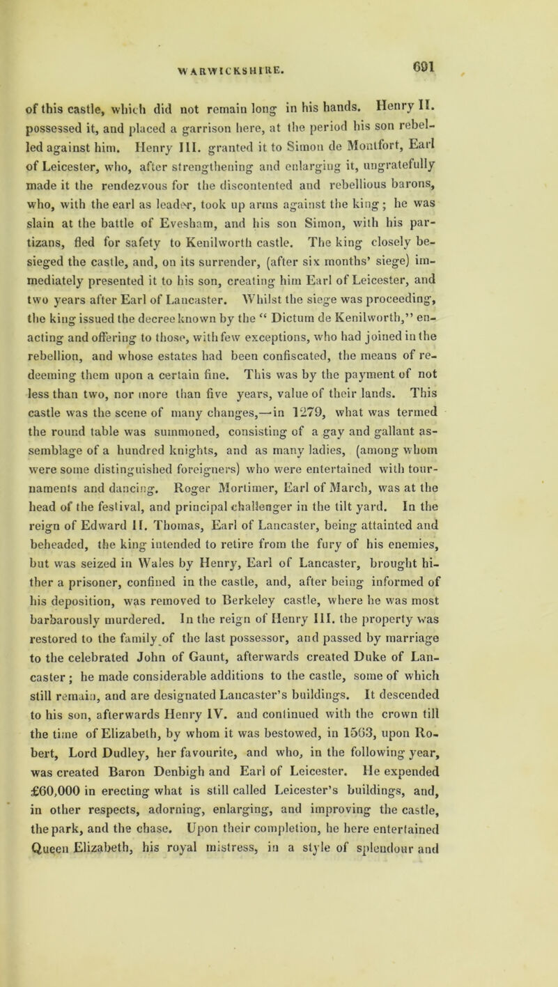 of this castle, which did not remain long in his hands. Henry II. possessed it, and placed a garrison here, at the period his son rebel- led against him. Henry III. granted it to Simon de Montfort, Earl of Leicester, who, after strengthening and enlarging it, ungratefully made it the rendezvous for the discontented and rebellious barons, who, with the earl as leader, took up arms against the king; he was slain at the battle of Evesham, and his son Simon, with his par- tizans, fled for safety to Kenilworth castle. The king closely be- sieged the castle, and, on its surrender, (after six months’ siege) im- mediately presented it to his son, creating him Earl of Leicester, and two years after Earl of Lancaster. Whilst the siege was proceeding, the king issued the decree known by the “ Dictum de Kenilworth,” en- acting and offering to those, with few exceptions, who had joined in the rebellion, and whose estates had been confiscated, the means of re- deeming them upon a certain fine. This was by the payment of not less than two, nor more than five years, value of their lands. This castle was the scene of many changes,—in 1279, what was termed the round table was summoned, consisting of a gay and gallant as- semblage of a hundred knights, and as many ladies, (among whom were some distinguished foreigners) who were entertained with tour- naments and dancing. Roger Mortimer, Earl of March, was at the head of the festival, and principal challenger in the tilt yard. In the reign of Edward IF. Thomas, Earl of Lancaster, being attainted and beheaded, the king intended to retire from the fury of his enemies, but was seized in Wales by Henry, Earl of Lancaster, brought hi- ther a prisoner, confined in the castle, and, after being informed of his deposition, was removed to Berkeley castle, where he was most barbarously murdered. In the reign of Henry III. the property was restored to the family of the last possessor, and passed by marriage to the celebrated John of Gaunt, afterwards created Duke of Lan- caster ; he made considerable additions to the castle, some of which still remain, and are designated Lancaster’s buildings. It descended to his son, afterwards Henry IV. and continued with the crown till the time of Elizabeth, by whom it was bestowed, in 1503, upon Ro- bert, Lord Dudley, her favourite, and who, in the following year, was created Baron Denbigh and Earl of Leicester. He expended £60,000 in erecting what is still called Leicester’s buildings, and, in other respects, adorning, enlarging, and improving the castle, the park, and the chase. Upon their completion, he here entertained Queen Elizabeth, his royal mistress, in a style of splendour and