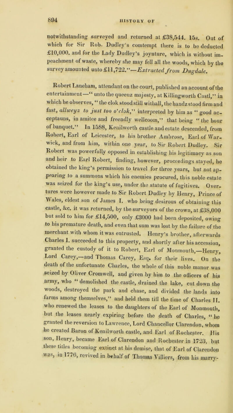 894 notwithstanding surveyed and returned at £38,544. 15s. Out of which for Sir Rob. Dudley’s comtempt there is to be deducted £10,000. and for the Lady Dudley’s joynture, which is without im- peachment of waste, whereby she may fell all the woods, which by the survey amounted unto £11,722.”—Extracted from Dugdale. Robert Laneham, attendant on the court, published an account of the entertainment—“ unto the queenz majesty, at Killingworth Castl,” in v* hich he observes, the clok stood still wiilia.ll, the handz stood firm and fast, ullweyz to just too o'clok, interpreted by him as “ good ac- ceptauns, in amitee and freendly wellcoom,” that being “ the hour of banquet.” In 1588, Kenilworth castle and estate descended, from Robert, Earl of Leicester, to his brother Ambrose, Earl of War- wick, and from him, within one year, to Sir Robert Dudley. Sir Robeit was powerfully opposed in establishing his legitimacy as son and heir to Earl Robert, finding, however, proceedings stayed, he obtained the king’s permission to travel for three years, but not ap- pearing to a summons which his enemies procured, this noble estate was seized for the king’s use, under the statute of fugitives. Over- tures were however made to Sir Robert Dudley by Henry, Prince of Wales, eldest son of James I. who being desirous of obtaining this castle, kc. it was returned, by the surveyors of the crown, at £3S,000 but sold to him for £14,500, only £3000 had been deposited, owing to his premature death, and even that sum was lost by the failure of the merchant with whom it was entrusted. Henry’s brother, afterwards Charles I. succeeded to this property, and shortly after his accession, granted the custody of it to Robert, Earl of Monmouth,—Henry’ Lord Carey,—and Thomas Carey, Esq. for their lives. On the death of the unfortunate Charles, the whole of this noble manor was seized by Oliver Cromwell, and given by him to the officers of his army, who “ demolished the castle, drained the lake, cut down the woods, destroyed the park and chase, and divided the lands into farms among themselves,” and held them till the time of Charles II. who renewed the leases to the daughters of the Earl of Monmouth, but the leases nearly expiring before the death of Charles, “ he granted the reversion to Lawrence, Lord Chancellor Clarendon, whom lie created Baron of Kenilworth castle, and Earl of Rochester. His son, Henry, became Earl of Clarendon and Rochester in 1723, but these titles becoming extinct at. his demise, that of Earl of Clarendon was, in 177G, revived in behalf of Thomas Viffiers, from his marry-