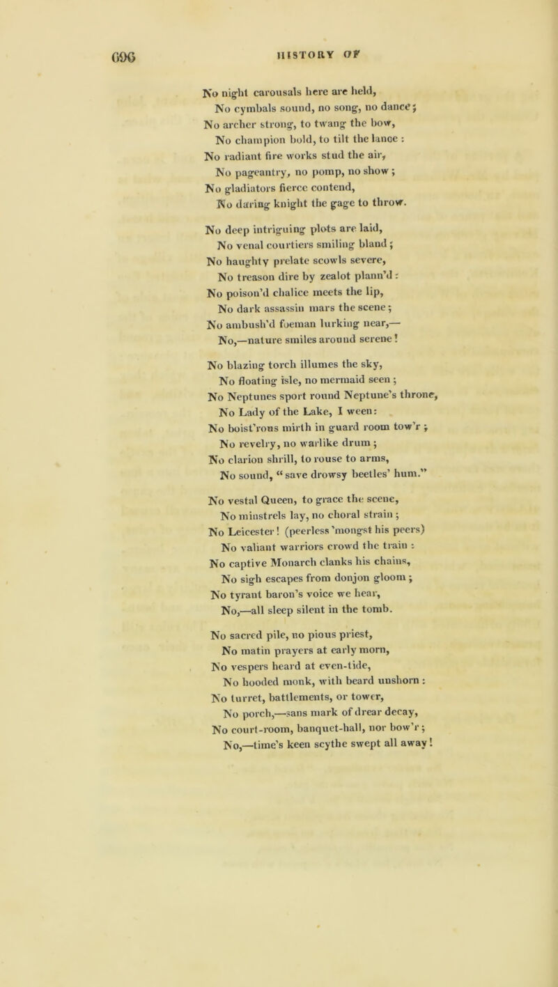 (>1K> No night carousals here are held, No cymbals sound, no song, no danceJ No archer strong, to twang the bow, No champion bold, to tilt the lance : No radiant fire works stud the air, No pageantry, no pomp, no show ; No gladiators fierce contend, No daring knight the gage to throw. No deep intriguing plots are laid, No venal courtiers smiling bland ; No haughty prelate scowls severe, No treason dire by zealot plann’d : No poison’d chalice meets the lip, No dark assassin mars the scene; No ambush'd foeman lurking near,— No,—nature smiles around serene! No blazing torch illumes the sky, No floating isle, no mermaid seen ; No Neptunes sport round Neptune’s throne, No Lady of the Lake, I ween: No boist’rous mirth in guard room tow’r -T No revelry, no warlike drum ; No clarion shrill, to rouse to arms. No sound, “save drowsy beetles’ hum.” No vestal Queen, to grace the scene, No minstrels lay, no choral strain ; No Leicester! (peerless’mongst his peers) No valiant warriors crowd the train : No captive Monarch clanks his chains. No sigh escapes from donjon gloom ; No tyrant baron’s voice we hear, No,—all sleep silent in the tomb. No sacred pile, no pious priest, No matin prayers at early morn, No vespers heard at even-tide, No hooded monk, with beard unshorn : No turret, battlements, or tower, No porch,—sans mark of drear decay, No court-room, banquet-hall, nor bow’r ; No,—time’s keen scythe swept all away!