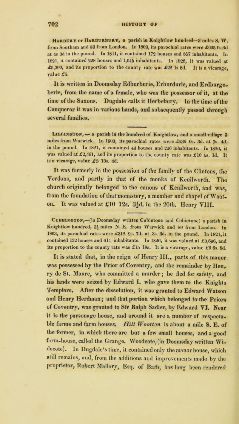 Harbury or IIarburbury, a parish in Knightlow hundred—3 miles S, W, from Soutliam and 83 from London. In 1803, its parochial rates were £605 0s6d at 4s 3d in the pound. In 18U, it contained 172 houses and 857 inhabitants. In 1821, it contained 228 houses and 1,045 inhabitants. In 1826, it was valued at £5,300, and its proportion to the county rate was £22 Is 8d. It is a vicarage, value £5- It is written in Doomsday Edburburie, Erburdurie, and Erdburge- berie, from the name of a female, who was the possessor of it, at the time of the Saxons. Dugdale calls it Herbebury. In the time of the Conqueror it was in various hands, and subsequently passed through several families. Lillington, — a parish in the hundred of Knightlow, and a small village 3 miles from Warwick. In 1803, its parochial rates were £236 0s. 3d. at 7s. 4d, in the pound. In 1821, it contained 44 houses and 226 inhabitants. In 1826, it was valued at £2,461, and its proportion to the county rate was £10 5s. Id. It is a vicarage, value £& 13s. 4d. It was formerly in the possession of the family of the Clintons, the Verdons, and partly in that of the monks of Kenilworth. The church originally belonged to the canons of Kenilworth, and was, from the foundation of that monastery, a member and chapel of Woot* on. It was valued at £10 12s. 3jd. in the 26th. Henry VIII. Cubbington,—(in Doomsday written Cubintone apd Cobintone) a parish in Knightlow hundred, miles N. E. from Warwick and 89 from London. In 1803, its parochial rates were £312 9s. 7d. at 3s. 6d. in the pound. In 1821, it contained 132 houses and 614 inhabitants. In 1826, it was valued at £3,696, and its proportion to the county rate was £15 18s. It is a vicarage, value £6 6s. 8d. It is stated that, in the reign of Henry III., parts of this manor was possessed by the Prior of Coventry, and the remainder by Hen- ry de St. Maure, who committed a murder; he fled for safety, and his lands were seized by Edward I. who gave them to the Knights Templars. After the dissolution, it was granted to Edward Watson and Henry Herdman; and that portion which belonged to the Priors qf Coventry, was granted to Sir Ralph Sadler, by Edward VI. Near it is the parsonage house, and around it are a number of respecta- ble farms and farm houses. Hill Wootton is about a mile S. E. of the former, in which there are but a few small houses, and a good farm-house, called the Grange. Woodcote, (in Doomsday written Wi- decote). In Dugdale’s time, it contained only the manor house, which still remains, and, from the additions and improvements made by the proprietor, Robert Mallory, Esq. of Rath, has long been rendered