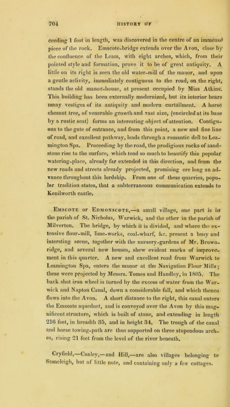 ceeding 1 foot in length, was discovered in the centre of an immense? piece of the rock. Emscote-bridge extends over the Avon, close by the confluence of the Learn, with eight arches, which, from their pointed style and formation, prove it to be of great antiquity. A little on its right is seen the old water-mill of the manor, and upon a gentle aclivity, immediately contiguous to the road, on the right, stands the old manor-house, at present occupied by Miss Atkins. This building has been externally modernized, but its interior bears many vestiges of its antiquity and modern curtailment. A horse chesnut tree, of venerable growth and vast size, (encircled at its base by a rustic seat) forms an interesting object of attention. Contigu- ous to the gate of entrance, and from this point, a new and fine line of road, and excellent pathway, leads through a romantic dell to Lea- mington Spa. Proceeding by the road, the prodigious rocks of sand- stone rise to the surface, which tend so much to beautify this popular watering-place, already far extended in this direction, and from the new roads and streets already projected, promising ere long an ad- vance throughout this lordship. From one of these quarries, popu- lar tradition states, that a subterraneous communication extends to Kenilworth castle. Emscote or Edmonscote,—a small village, one part is in the parish of St. Nicholas, Warwick, and the other in the parish of Milverton. The bridge, by which it is divided, and where the ex- tensive flour-mill, lime-works, coal-wharf, &c. present a busy and inlersting scene, together with the nurserv-gardens of Mr. Brown- ridge, and several new houses, shew evident marks of improve- ment in this quarter. A new and excellent road from Warwick to Leamington Spa, enters the manor at the Navigation Flour Mills; these were projected by Messrs. Tomes and Handley, in 1805. The back shot iron wheel is turned by the excess of w’ater from the War- wick and Napton Canal, down a considerable fall, and which thence flows into the Avon. A short distance to the right, this canal enters the Emscote aqueduct, and is conveyed over the Avon by this mag- nificent structure, which is built of stone, and extending in length 216 feet, in breadth 85, and in height 34. The trough of the canal and horse towing-path are thus supported on three stupendous arch- es, rising 21 feet from the level of the river beneath. Cry field, Canlev,—and Hill,—are also villag-es belonging to Stoneleigh, but of little note, and containing only a few cottages.