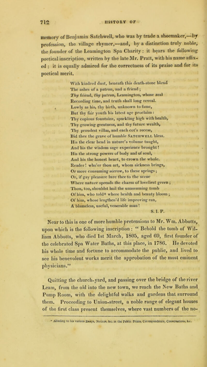 memory of Benjamin Satcliwell, who was by trade a shoemaker,—by profession, the village rhymer,—and, by a distinction truly noble, the founder of the Leamington Spa Charity: it bears the following poetical inscription, written by the late Mr. Pratt, with his name affix- ed : it is equally admired for the correctness of its praise and for its poetical merit. With kindred dust, beneath this death-stone blend The ashes of a patron, and a friend ; Thy friend, thy patron, Leamington, whose zeal Recording time, and truth shall long reveal. , Lowly as his, thy birth, unknown to fame. But thy fair youth his latest age proclaim : Thy copious fountains, sparkling high w ith health. Thy growing greatness, and thy future wealth. Thy proudest villas, and each cot’s recess, Bid thee the grave of humble Satchwell bless. His the clear bead in nature’s volume taught, And his the wisdom sage experience brought! His the strong powers of body and of soul, And his the honest heart, to crown the whole. Reader! who’er thou art, whom sickness brings. Or more consuming sorrow, to these springs ■, Or, if gay pleasure lure thee to the scene Where nature spreads the charm of loveliest green; Thou, too, shouldst hail the unassuming tomb Of him, who (old* where health and beauty bloom ; Of him, whose lengthen’d life improving ran, A blameless, useful, venerable man! S. I. P. Near to this is one of more humble pretensions to Mr. Wm. Abbotts, upon which is the following inscription : “ Behold the tomb of Wil- liam Abbotts, who died 1st March, 1805, aged 69, first founder of the celebrated Spa Water Baths, at this place, in 1786. He devoted his whole time and fortune to accommodate the public, and lived to see his benevolent works merit the approbation of the most eminent physicians.” Quitting the church-yard, and passing over the bridge of the river Learn, from the old into the new town, we reach the New Baths and Pump Room, with the delightful walks and gardens that surround them. Proceeding to Union-street, a noble range of elegant houses of the first class present themselves, where vast numbers of the no- Alluding to his various Essays, Notices, See. in the Public Prints, Correspondence, Conversations, See.