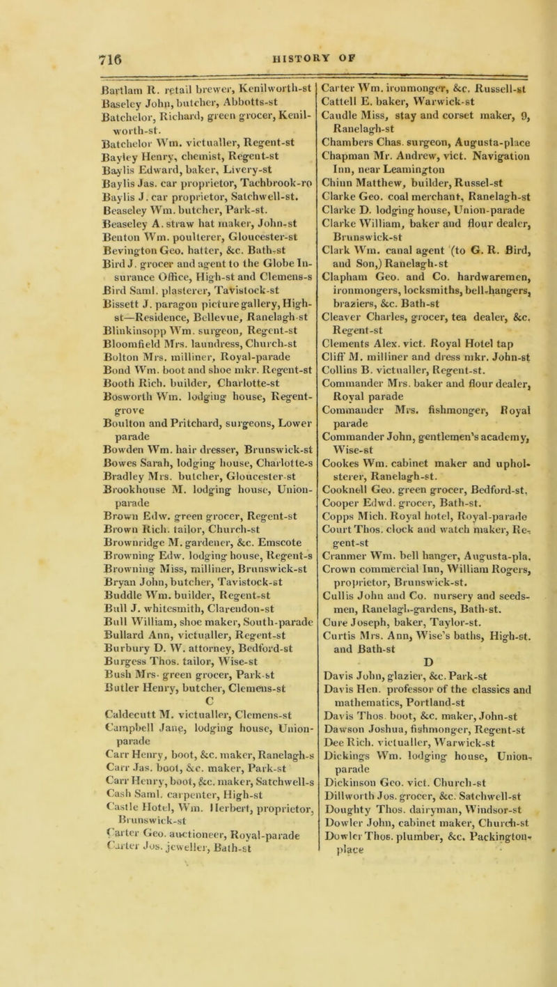 Haitian) It. retail brewer, Kenilworth-st Baseley John, batcher, Abbotts-st Batchelor, Richard, green grocer, Kenil- worth-st. Batchelor Win. victualler, Regent-st Bayiey Henry, chemist, Regent-st Baylis Edward, baker, Livery-st Baylis Jas. car proprietor, Tachbrook-ro Baylis J. car proprietor, Salchwell-st. Beaseley Wm. butcher, Park-st. Beaseley A. straw hat maker, John-st Benton Wm. poulterer, Gloueester-st Bevington Geo. hatter, &c. Bath,st Bird J. grocer and agent to the Globe In- surance Office, High-st and Clemens-s Bird Sami, plasterer, Tavistoek-st Bissett J. paragon picture gallery, High- st—Residence, Bellevue, Ranelagh-st Blinkinsopp Wm. surgeon, Regent-st Bloomfield Mrs. laundress, Chureli-st Bolton Mrs. milliner. Royal-parade Bond Wm. boot and shoe mkr. Regent-st Booth Rich, builder, Charlotte-st Bosworth Wm. lodging house, Regent- grove Boulton and Pritchard, surgeons, Lower parade Bowden Wm. hair dresser, Brunswick-st Bowes Sarah, lodging house, Charlotte-s Bradley Mrs. butcher, Gloueester-st Brookhonse M. lodging house, Union- parade Brown Edw. green grocer, Regent-st Brown Rich, tailor, Church-st Brownridge M. gardener, &c. Emscote Browning Edw. lodginghouse, Regent-s Browning Miss, milliner, Brunswick-st Bryan John, butcher, Tavistock-st Buddie Wm. builder, Regent-st Bull J. whitesmith, Clarendon-st Bull William, shoe maker, South-parade Bullard Ann, victualler, Regent-st Burbury D. W. attorney, Bedford-st Burgess Thos. tailor, Wise-st Bush Mrs- green grocer, Park st Butler Henry, butcher, Clemens-st C Caldecutt M. victualler, Clemens-st Campbell Jane, lodging house, Union- parade Carr Henry, boot, &c. maker, Ranelagh-s Carr Jas. boot, &c. maker, Park-st Carr Henry, boot, £cc. maker, Satchwell-s Cash Sainl. carpenter, High-st Castle Hotel, Wm. Herbert, proprietor, Brunswick-st ( aider Geo. auctioneer, Royal-parade Carter Jos. jeweller, Bath-st Carter Wm. ironmonger, &c. Russell-st Cattell E. baker, Warwick-st Caudle Miss, stay and corset maker, 9, Ranelagh-st Chambers Chas. surgeon, Augusta-place Chapman Mr. Andrew, vict. Navigation Inn, near Leamington Chinn Matthew, builder, Russel-st Clarke Geo. coal merchant, Ranelagh-st Clarke D. lodging house, Union-parade Clarke William, baker and flour dealer, Brunswiek-st Clark Wm. canal agent (to G. R. Bird, and Son,) Ranelagh-st Clapham Geo. and Co. hardwaremen, ironmongers, locksmiths, bell-hangers, braziers, &c. Bath-st Cleaver Charles, grocer, tea dealer, &c. Regent-st Clements Alex. vict. Royal Hotel tap Cliff M. milliner and dress mkr. John-st Collins B. victualler, Regent-st. Commander Mrs. baker and flour dealer, Royal parade Commander Mrs. fishmonger, Royal parade Commander John, gentlemen’s academy, Wise-st Cookes Wm. cabinet maker and uphol- sterer, Ranelagh-st. Cooknell Geo. green grocer, Bedford-st, Cooper Edwd. grocer, Bath-st. Copps Mich. Royal hotel, Royal-parade Court Thos. clock and watch maker, Re-: gent-st Cranmer Wm. bell hanger, Augusta-pla. Crown commercial Inn, William Rogers, proprietor, Brunswick-st. Cullis John and Co. nursery and seeds- men, Ranelagl.-gardens, Bath-st. Cure Joseph, baker, Taylor-st. Curtis Mrs. Ann, Wise’s baths, High-st. and Bath-st D Davis John, glazier, &c. Park-st Davis Hen. professor of the classics and mathematics, Portland-st Davis Thos boot, &c. maker, John-st Dawson Joshua, fishmonger, Regent-st Dee Rich, victualler, Warwick-st Dickings Wm. lodging house, Union, parade Dickinson Geo. vict. Church-st Dillworth Jos. grocer, &c. Satchwell-st Doughty Thos. dairyman, Windsor-st Dowler John, cabinet maker, Church-st Dowler Thos. plumber, &c. Packington, place