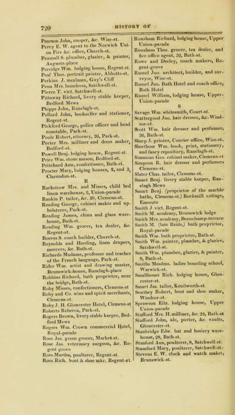 Pearson John, cooper, &c. Wise-st. Percy E. W. agent to the Norwich Uni- on Fire &c. ofhce, Church-st. Peasnall S. plumber, glazier, & painter, Augusta-place Porridge Wm, lodging house, Ecgent-st. Peaf Tlios. portrait painter, Abbotts-st. Perkins J. meatman, Guy’s Clili Penn Mrs. laundress, Satchwell-st. Pierce T. vict. Satchwell-st. Pittaway Richard, livery stable keeper, Bedford Mews Phipps John, Ranelagh-st. Pollard John, bookseller and stationer, Regent-st. Pickford George, police officer and head constable, Park-st. Poole Robert, attorney, 26, Park-st. Porter Mrs. milliner and dress maker, Bedford-st. Powell Benj. lodging house, Regent-st. Price Wm. stone mason, Bedford-st. Pritchard Ann, confectioner, Bath-st. Procter Mary, lodging houses, 2, and 3, Clarendon-st. R Rackstrow Mrs. and Misses, child bed linen warehouse, 2, Union-parade Rankin P. tailor, &e. 30, Clemens-st. Reading George, cabinet maker and up- holsterer, Park-st. Reading James, china and glass ware- house, Bath-st. Reading Wm. grocer, tea dealer, &c- Regent-st. Reeves S. coach builder, Church-st. Reynolds and Harding, linen drapers, mercers, &c Bath-st. Richards Madame, professor and teacher of the French language, Park-st. Rider Wm. artist and drawing master, Brunswick-house, Ranelagh-place Robbins Richard, bath proprietor, near the bridge, Bath-st. Roby Misses, confectioners, Clemens-st Roby and Co. wine and spirit merchants, Clemens-st. Roby J. H. Gloucester Hotel, Clemens-st Roberts Rebecca, Park-st. Rogers Brown, livery stable keeper, Bed- ford Mews Rogers Wm. Crown commercial Hotel, Royal-parade Rose Jas. green grocer, Market-st. Rose Jas. veterinary surgeon, &c. Re- gent grove Ross Martha, poulterer, Regent-st. Ross Rich, boot & shoe mkr. Regent-st. Rousham Richard, lodging house, Upper Union-parade Rousham Thos. grocer, tea dealer, and fire office agent, 32, Bath-st. Rowe and Deeley, coach makers, Re- gent-grove Russel Jno. architect, builder, and sur- veyor, Wise-st. Russel Jno. Bath Hotel and coach office, Bath Hotel Russel William, lodging house, Upper- Un ion-parade S Savage Wm. whitesmith, Court-st. Scattergood Jno. hair dresser, &c.V\ ind- sor-st. Scott Win. hair dresser and perfumer, 26, Bath-st. Sharp J. printer, Courier office, Wise-st. Shorthose Wm. book, print, stationery, and fancy repository, Ranelagh-st. Simmons Geo. cabinet maker, Clemens-st Simpson R. hair dresser and perfumer> Clemens-st. Slater Chas. tailor, Clemens-st. Smart Benj. livery stable keeper, Ran- elagh Mews Smart Benj. (proprietor of the marble baths, Clemens-st.) Rockmill cottage, Emseote Smith J vict. Regent-st. Smith M. academy, Brunswick lodge Smith Mrs. academy,Beauchamp-terrace Smith M. (late Reids,) bath proprietor, Royal-parade Smith Wm. bath proprietor, Bath-st. Smith Wm. painter, plumber, & glazier, Satchwell-st. Smith Wm. plumber, glazier, & painter, 9, Bath-st. Smiths Mesdms. ladies boarding school, Warwick-st. Smallbones Rich, lodging house, Glou- cester-st. Smart Jas. tailor, Kenilworth-st. Southey Robert, boot and shoe maker, Windsor-st. Sprawson Eliz. lodging house, Upper Union-parade Stafford Mrs. H. milliner, &c.24, Bath-st Stafford John, ale, porter, &c. vaults, Gloucester-st. Stanb ridge Edw. hat and hosiery ware- house, 28, Bath-st. Stanford Ann, poulterer, 8, Satchwell-st. Stamford Mary, poulterer, Satchwell-st. Stevens E. W. clock and watch maker, Brunswick-st.