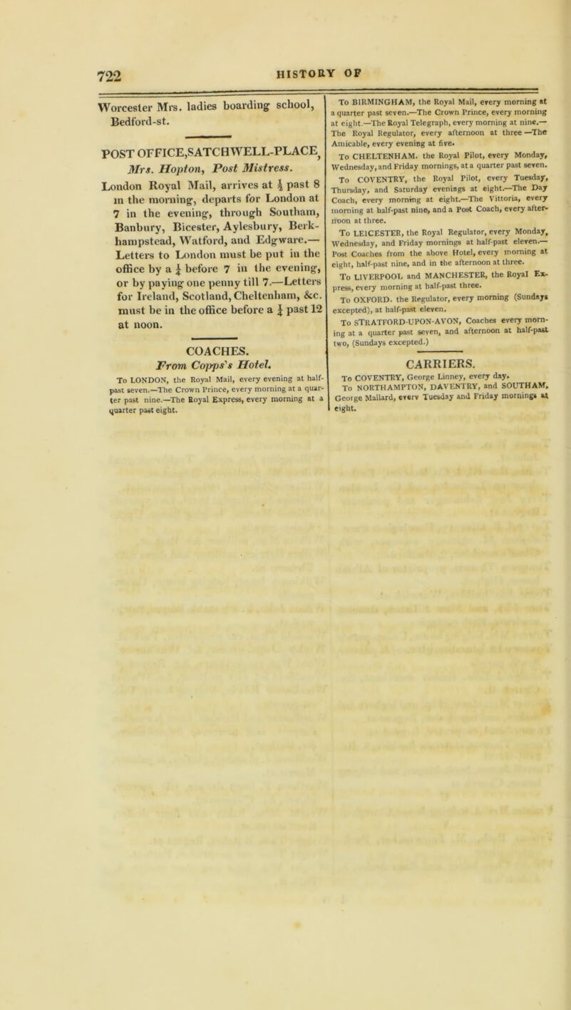 Worcester Mrs. ladies boarding' school, Bedford-st. POST OFFICE,SATCBWELL-PLACE} Mrs. Hopton, Post Mistress. London Royal Mail, arrives at 4 past 8 m the morning, departs for London at 7 in the evening, through Southam, Banbury, Bicester, Aylesbury, Berk- hanipstead, Watford, and Edgware.— Letters to London must be put in the office by a £ before 7 in the evening, or by paying one penny till 7.—Letters for Ireland, Scotland, Cheltenham, &c. must be in the office before a | past 12 at noon. COACHES. From Capps's Hotel. To LONDON, the Royal Mail, every evening at half- past seven.—The Crown Prince, every morning at a quar- ter past nine.—The Royal Express, every morning at a quarter past eight. To BIRMINGHAM, the Royal Mail, every morning at a quarter past seven.—The Crown Prince, every morning at eight —The Royal Telegraph, every morning at nine.— The Royal Regulator, every afternoon at three —The Amicable, every evening at five. To CHELTENHAM, the Royal Pilot, every Monday, Wednesday, and Friday mornings, at a quarter past seven. To COVENTRY, the Royal Pilot, every Tuesday, Thursday, and Saturday evenings at eight.—'The Day Coach, every morning at eight.—The Vittoria, every morning at half-past nine, and a Post Coach, every after- noon at three. To LEICESTER, the Royal Regulator, every Monday, Wednesday, and Friday mornings at half-past eleven.— Post Coaches from the above Hotel, every morning at eight, half-past nine, and in the afternoon at three. To LIVERPOOL and MANCHESTER, the Royal Ex- press, every morning at half-past three. To OXFORD, the Regulator, every morning (Sundays excepted), at half-past eleven. To STRATFORD-UPON-AVON, Coaches every morn- ing at a quarter past seven, and afternoon at half-past two, (Sundays excepted.) CARRIERS. To COVENTRY, George Linney, every day. To NORTHAMPTON, DAVENTRY, and SOUTHAM, Geotge Mallard, everv Tuesday and Friday mornings U eight.