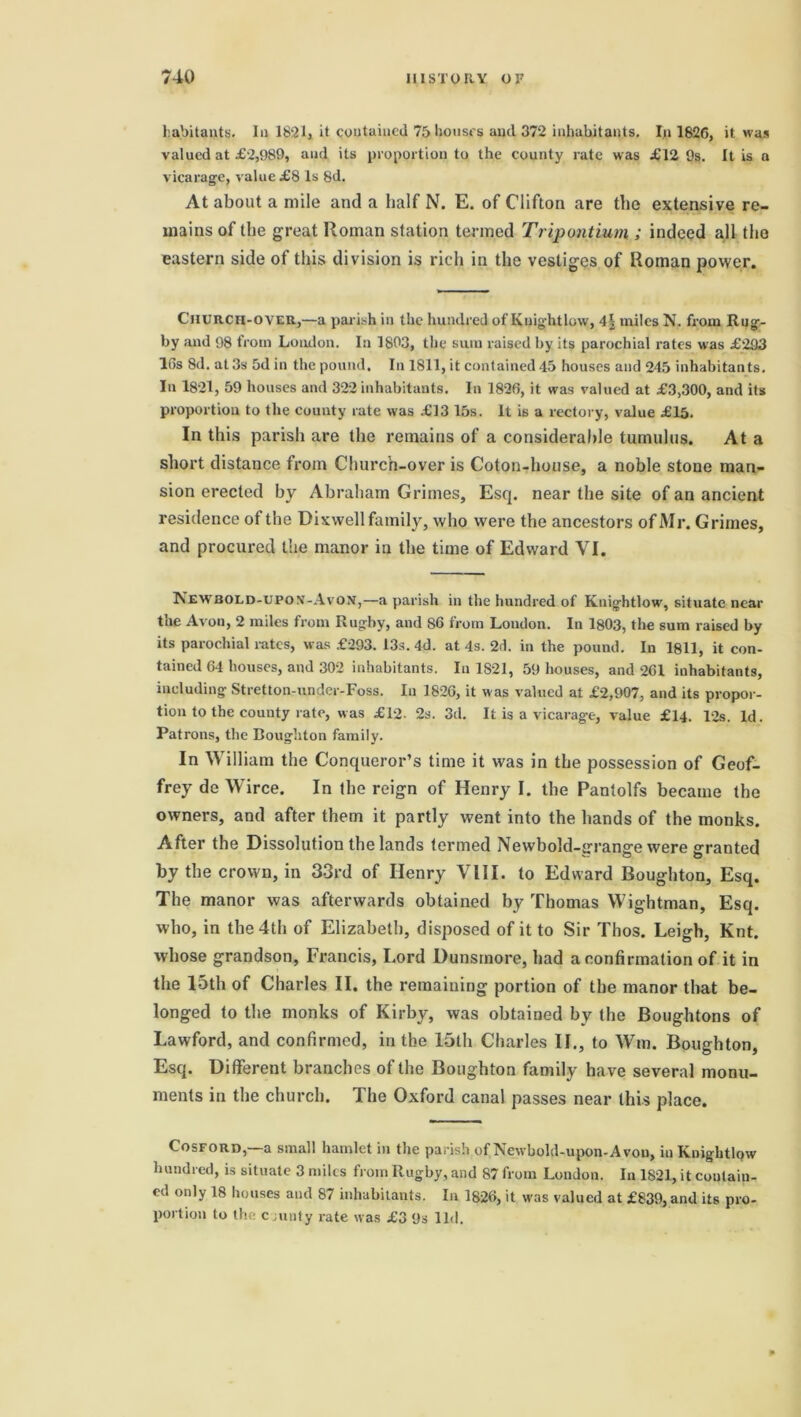 habitant^. 1,1 1821, it contained 75 houses and 372 inhabitants. In 1826, it was valued at £2,989, and its proportion to the county rate was £12 9s. It is a vicarage, value £8 Is 8d. At about a mile and a half N. E. of Clifton are the extensive re- mains of the great Roman station termed Tripontium ; indeed all the eastern side of this division is rich in the vestiges of Roman power. Church-over,—a parish in the hundred of Knightlow, 4\ miles N. from Rug- by and 98 from London. In 1803, the sum raised by its parochial rates was £293 16s 8d. at 3s 5d in the pound. In 1811, it contained 45 houses and 245 inhabitants. In 1821, 59 houses and 322 inhabitants. In 1826, it was valued at £3,300, and its proportion to the county rate was £13 15s. It i6 a rectory, value £15. In this parish are the remains of a considerable tumulus. At a short distance from Church-over is Coton-house, a noble stone man- sion erected by Abraham Grimes, Esq. near the site of an ancient residence of the Dixwell family, who were the ancestors of Mr. Grimes, and procured the manor in the time of Edward VI. New rold-upox-Avon,—a parish in the hundred of Knightlow, situate near the Avon, 2 miles from Rugby, and S6 from London. In 1803, the sum raised by its parochial rates, was £-293. 13s. 4d. at 4s. 2d. in the pound. In 1811, it con- tained 64 houses, and 302 inhabitants. In 1821, 59 houses, and 261 inhabitants, including Stretton-under-Foss. In 1826, it was valued at £2,907, and its propor- tion to the county rate, was £12. 2s. 3d. It is a vicarage, value £14. 12s. Id. Patrons, the Boughton family. In William the Conqueror’s time it was in the possession of Geof- frey de Wirce. In the reign of Henry I. the Pantolfs became the owners, and after them it partly went into the hands of the monks. After the Dissolution the lands termed Newbold-grange were granted by the crown, in 33rd of Henry VIII. to Edward Boughton, Esq. The manor was afterwards obtained by Thomas Wightman, Esq. who, in the 4th of Elizabeth, disposed of it to Sir Thos. Leigh, Knt. whose grandson, Francis, Lord Dunsrnore, had a confirmation of it in the 15th of Charles II. the remaining portion of the manor that be- longed to the monks of Kirby, was obtained by the Boughtons of Lawford, and confirmed, in the 15th Charles II., to Wm. Boughton, Esq. Different branches of the Boughton family have several monu- ments in the church. The Oxford canal passes near this place. Cosford,—a small hamlet in the parish of Newbold-upon-Avon, iu Knightlow hundred, is situate 3 miles from Rugby, and 87 from London. In 1821, it contain- ed only 18 houses and 87 inhabitants. In 1826, it was valued at £839, and its pro- portion to the county rate was £3 9s lid. P