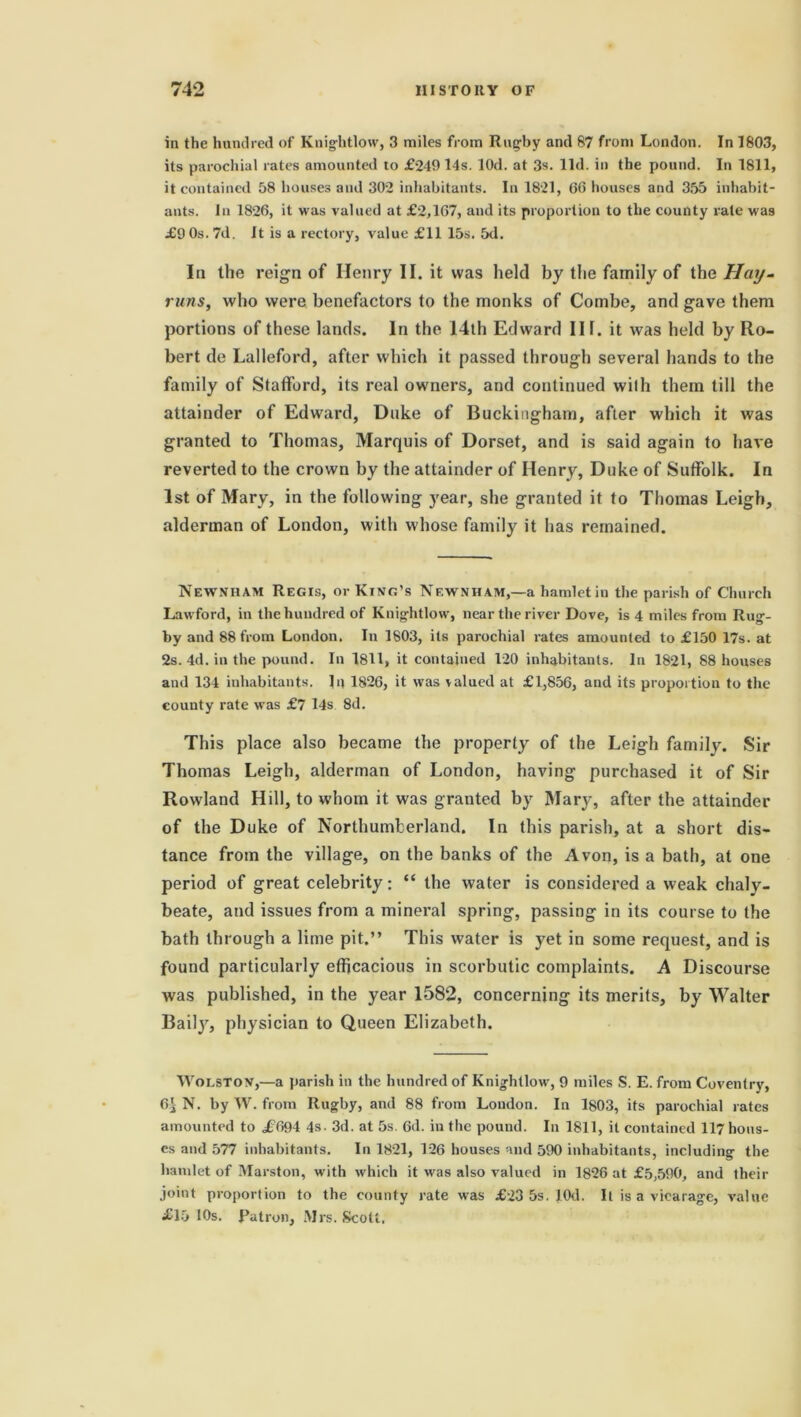 in the hundred of Kniglitlow, 3 miles from Rugby and 87 from London. In 1803, its parochial rates amounted to £249 14s. lOd. at 3s. lid. in the pound. In 1811, it contained 58 houses and 302 inhabitants. In 1821, 66 houses and 355 inhabit- ants. In 1826, it was valued at £2,167, and its proportion to the county rate was £9 Os. 7d. It is a rectory, value £11 15s. 5d. In the reign of Ilenry II. it was held by the family of the Hay- runs, who were benefactors to the monks of Combe, and gave them portions of these lands. In the 14th Edward Ilf. it was held by Ro- bert do Lalleford, after which it passed through several hands to the family of Stafford, its real owners, and continued with them till the attainder of Edward, Duke of Buckingham, after which it was granted to Thomas, Marquis of Dorset, and is said again to have reverted to the crown by the attainder of Henry, Duke of Suffolk. In 1st of Mary, in the following year, she granted it to Thomas Leigh, alderman of London, with whose family it has remained. Newnham Regis, or King’s Newniiam,—a hamletiu the parish of Church Lawford, in the hundred of Knight low, near the river Dove, is 4 miles from Rug- by and 88 from London. In 1803, its parochial rates amounted to £150 17s. at 2s. 4d. in the pound. In 1811, it contained 120 inhabitants. In 1821, 88 houses and 134 inhabitants. In 1826, it was valued at £1,856, and its proportion to the county rate was £7 14s 8d. This place also became the property of the Leigh family. Sir Thomas Leigh, alderman of London, having purchased it of Sir Rowland Hill, to whom it was granted by Mary, after the attainder of the Duke of Northumberland. In this parish, at a short dis- tance from the village, on the banks of the Avon, is a bath, at one period of great celebrity: “ the water is considered a weak chaly- beate, and issues from a mineral spring, passing in its course to the bath through a lime pit.” This water is yet in some request, and is found particularly efficacious in scorbutic complaints. A Discourse was published, in the year 1582, concerning its merits, by Walter Baily, physician to Queen Elizabeth. Wolston,—a parish in the hundred of Knighllow, 9 miles S. E. from Coventry, 65 N. by W. from Rugby, and 88 from London. In 1803, its parochial rates amounted to £694 4s. 3d. at 5s. 6d. in the pound. In 1811, it contained 117 hous- es and 577 inhabitants. I11 1821, 126 houses and 590 inhabitants, including the hamlet of Marston, with which it was also valued in 1826 at £5,590, and their joint proportion to the county rate was £23 5s. lOd. It is a vicarage, value £15 10s. Patron, Mrs. Scott.