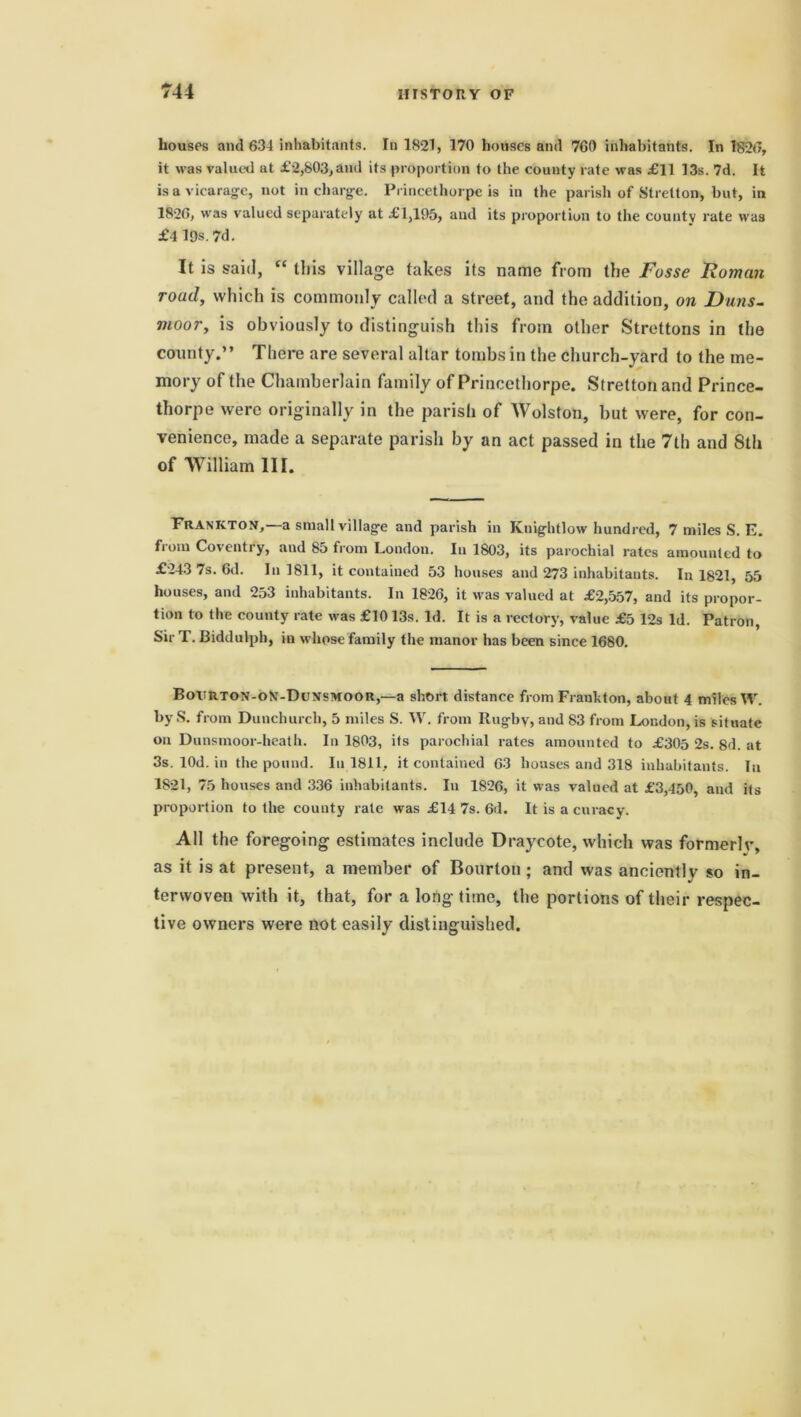 houses and 634 inhabitants. In 1821, 170 houses and 760 inhabitants. In 1826, it was valued at £2,803,and its proportion to the county rate was £11 13s. 7d. It is a vicarage, not in charge. Princethorpe is in the parish of Stretton, but, in 1826, was valued separately at £1,195, and its proportion to the county rate was £4l9s.7d. It is said, “ this village takes its name from the Fosse Roman road, which is commonly called a street, and the addition, on Duns- moor, is obviously to distinguish this from other Strettons in the county.” There are several altar tombs in the church-yard to the me- mory of the Chamberlain family of Princethorpe. Stretton and Prince- thorpe were originally in the parish of Wolston, but were, for con- venience, made a separate parish by an act passed in the 7th and 8th of William III. Frankton,—a small village and parish in Knightlow hundred, 7 miles S. E. from Coventry, and 85 from London. In 1803, its parochial rates amounted to £243 7s. 6d. In 1811, it contained 53 houses and 273 inhabitants. In 1821, 55 houses, and 253 inhabitants. In 1826, it was valued at £2,557, and its propor- tion to the county rate was £1013s. Id. It is a rectory, value £5 12s Id. Patron, Sir T. Biddulph, in whose family the manor has been since 1680. Bovrton-oM-Dunsmoor,—a short distance from Fraukton, about 4 miles IV. by S. from Dunchurch, 5 miles S. W. from Rugby, and 83 from London, is situate on Dunsmoor-heath. In 1803, its parochial rates amounted to £305 2s. 8d. at 3s. lOd. in the pound. In 1811, it contained 63 houses and 318 inhabitants. In 1821, 75 houses and 336 inhabitants. In 1826, it was valued at £3,450, and its proportion to the county rate was £14 7s. 6d. It is a curacy. All the foregoing estimates include Draycote, which was formerlv, as it is at present, a member of Bourton ; and was anciently so in- terwoven with it, that, for a long time, the portions of their respec- tive owners were not easily distinguished.