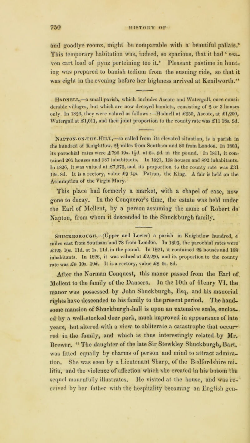 ami good lye roomz, might bo comparable with a beautiful pallais.* This temporary habitation was, indeed, so spacious, that it had ‘ sea- ven cart load of pynz perteining too it.’ Pleasant pastime in hunt- ing was prepared to banish tedium from the ensuing ride, so that it was eight in the evening before her highness arrived at Kenilworth.” Hadneli,,—a small parish, which includes Ascote and Watergall, once consi- derable villages, but which are now decayed hamlets, consisting of 2 or 3 houses only. In 182(3, they were valued as follows :—Hadnell at £650, Ascote, at £1,200, Watergall at £1,011, and their joint proportion to the county rate was £1118s. 5d. NaptoN-on-THE-IIile,—so called from its elevated situation, is a parish in the hundred of Knightlow, 2§ miles from Southam and 80 from London. In 1803, its parochial rates were £796 19s. l^d. at Gs. yd. in the pound. In 1811, it con- tained 205 houses and 787 inhabitants. In 1821, 198 houses and 892 inhabitants. In 1826, it was valued at £7,676, and its proportion to the couuty rate was £31 19s. 8d. It is a rectory, value £9 14s. Patron, the King. A fair is held on the Assumption of the Virgin Mary. This place had formerly a market, with a chapel of ease, now gone to decay. In the Conqueror’s time, the estate was held under the Earl of Mellent, by a person assuming the name of Robert de Napton, from whom it descended to the Shuckburgh family. SHUCKBOROUGH,—(Upper and Lower) a parish in Knightlow hundred, 4 miles east from Southam and 78 from London. In 1803, the parochial rates were £125 19s. lid. at Is. lid. in the pound. In 1821, it contained 28 houses and 168 inhabitants. In 1826, it was valued at £2,290, and its proportion to the county rate was £9 10s. lOd. It is a rectory, value £8 6s. 8d. After the Norman Conquest, this manor passed from the Earl of Mellent to the family of the Dansers. In the 10th of Henry VI. the manor was possessed by John Shuckburgh, Esq. and his manorial rights have descended to his family to the present period. The hand- some mansion of Shuckburgh-hall is upon an extensive scale, enclos- ed by a well-stocked deer park, much improved in appearance of late years, but altered with a view to obliterate a catastrophe that occur- red in the family, and which is thus interestingly related by Mr. Brewer. “ The daughter of the late Sir Slewkley Shuckburgh, Bart, was fitted equally by charms of person and mind to attract admira- tion. She was seen by a Lieutenant Sharp, of the Bedfordshire mi- litia, and the violence of affection which she created in his bosom the sequel mournfully illustrates. lie visited at the house, and was re- ceived by her father with the hospitality becoming an English gen-