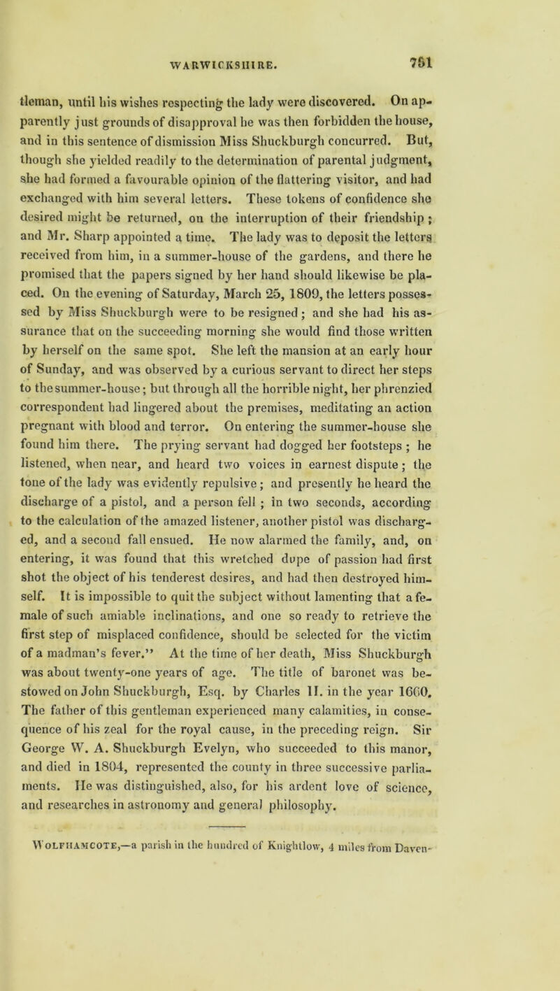 tlcman, until his wishes respecting the lady were discovered. On ap- parently just grounds of disapproval he was then forbidden the house, and in this sentence of dismission Miss Shuckburgh concurred. But, though she yielded readily to the determination of parental judgment, she had formed a favourable opinion of the flattering visitor, and had exchanged with him several letters. These tokens of confidence she desired might be returned, on the interruption of their friendship ; and Mr. Sharp appointed a time. The lady was to deposit the letters received from him, in a summer-house of the gardens, and there he promised that the papers signed by her hand should likewise be pla- ced. On the evening of Saturday, March 25, 1809, the letters posses- sed by Miss Shuckburgh were to be resigned ; and she bad his as- surance that on the succeeding morning she would find those written by herself on the same spot. She left the mansion at an early hour of Sunday, and was observed by a curious servant to direct her steps to the summer-house; but through all the horrible night, her phrenzied correspondent had lingered about the premises, meditating an action pregnant with blood and terror. On entering the summer-house she found him there. The prying servant had dogged her footsteps ; he listened, when near, and heard two voices in earnest dispute; the tone of the lady was evidently repulsive; and presently he heard the discharge of a pistol, and a person fell ; in two seconds, according to the calculation of the amazed listener, another pistol was discharg- ed, and a second fall ensued. He now alarmed the family, and, on entering, it was found that this wretched dupe of passion had first shot the object of his tenderest desires, and had then destroyed him- self. It is impossible to quit the subject without lamenting that a fe- male of such amiable inclinations, and one so ready to retrieve the first step of misplaced confidence, should be selected for the victim of a madman’s fever.” At the time of her death, Miss Shuckburgh was about twenty-one years of age. The title of baronet was be- stowed on John Shuckburgh, Esq. by Charles II. in the year 1600. The father of this gentleman experienced many calamities, in conse- quence of his zeal for the royal cause, in the preceding reign. Sir George VV. A. Shuckburgh Evelyn, who succeeded to this manor, and died in 1804, represented the county in three successive parlia- ments. lie was distinguished, also, for his ardent love of science, and researches in astronomy and general philosophy. VVolfhamcote,—a parish in the hundred of Knightlow, 4 miles from Daven