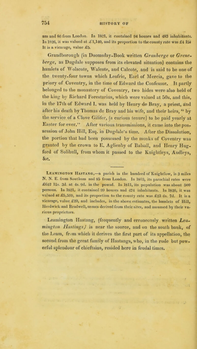 am and 86 from London. In 1821. it contained 94 houses and 483 inhabitants. In 1826, it was valued at £T,l40, and its proportion to the county rate was £4 I5s It is a vicarage, value £5. Grandborough (in Doomsday-Book written Granberge or Grene- berge, as Dugdale supposes from its elevated situation) contains the hamlets ot Wolscote, Walcote, and Calcote, and is said to be one of the twenty-four towns which Leofric, Earl of Mercia, gave to the priory of Coventry, in the time of Edward the Confessor. It partly belonged to the monastery of Coventry, two hides were also held of the king by Richard Forestarius, which were valued at 50s. and this, in the 17th of Edward I. was held by Henry de Bray, a priest, and after his death by Thomas de Bray and his wife, and their heirs, “ by the service of a Clove Gilifer, (a curious tenure) to be paid yearly at Easter for ever.” After various transmissions, it came into the pos- session of John Hill, Escj. in Dugdale’s time. After the Dissolution, the portion that had been possessed by the monks of Coventry was granted by the crown to E. Aglienby of Balsall, and Henry Hug- ford of Solihull, from whom it passed to the Knightleys, Audleys, &c. LEAMINGTON Hastang,—a parish iu the hundred of Kuightlow, is 3 miles N. N. E. from Soutliam and 85 from London. In 1803, its parochial rates were £642 11s. 3d. at 4s. 9d. in the pound. In 1811, its population was about 5U0 persons. In 1821, it contained 99 houses and 474 inhabitants. In 1826, it was valued at £5,599, and its proportion to the county rate was £23 6s. 7d. It is a vicarage, value £20, and includes, in the above estimates, the hamlets of Hill, Herdwick and Bradwell, names derived from their sites, and assumed by their va- rious proprietors. Leamington Hastang, (frequently and erroneously written jLea- mington Hastings) is near the source, and on the south bank, of the Learn, from which it derives the first part of its appellation, the second from the great family of Hastangs, who, in the rude but pow- erful splendour of chieftains, resided here in feudal times.