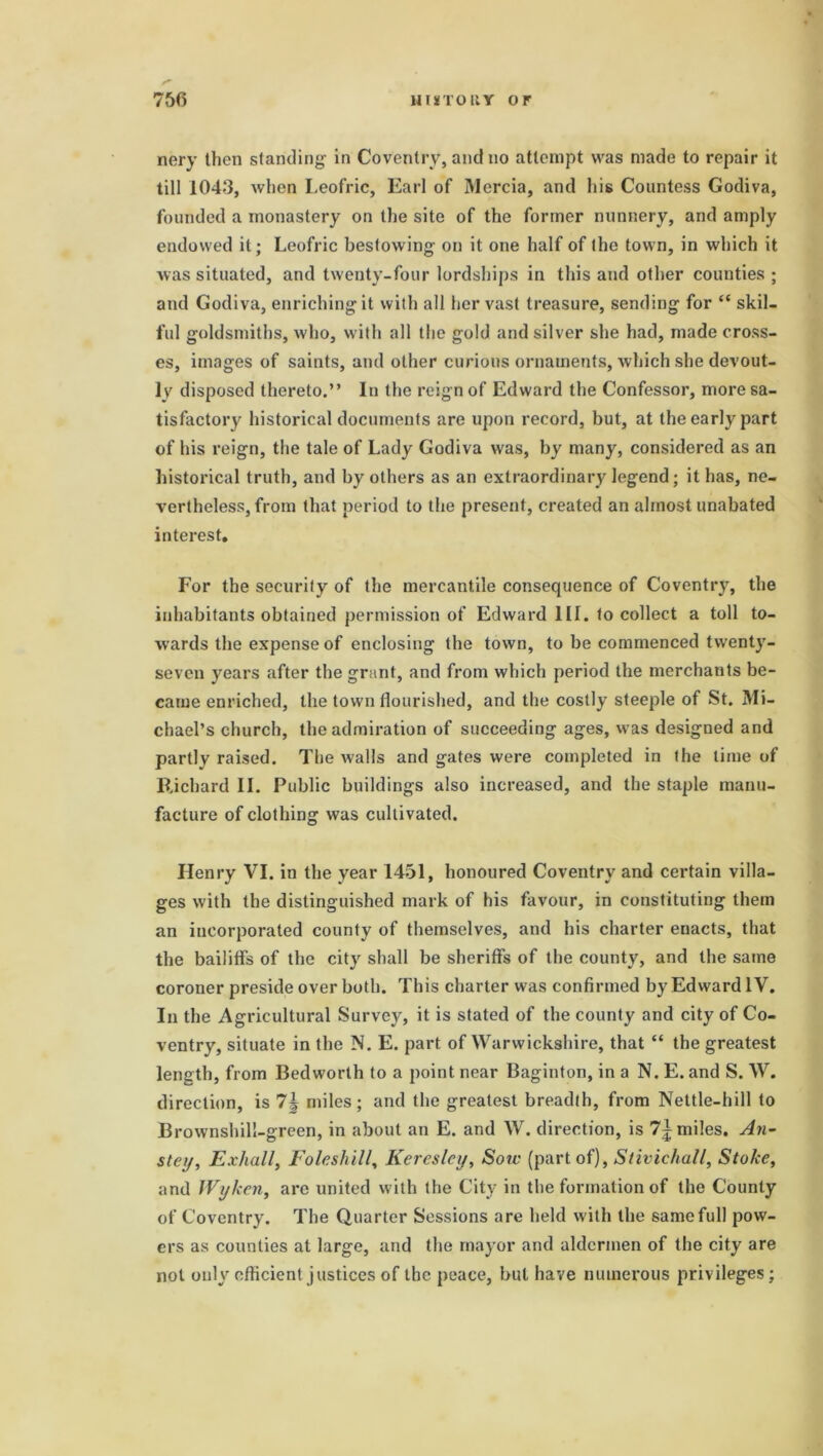 nery then standing in Coventry, and no attempt was made to repair it till 1043, when Leofric, Earl of Mercia, and his Countess Godiva, founded a monastery on the site of the former nunnery, and amply endowed it; Leofric bestowing on it one half of (he town, in which it was situated, and twenty-four lordships in this and other counties; and Godiva, enriching it with all her vast treasure, sending for “ skil- ful goldsmiths, who, with all the gold and silver she had, made cross- es, images of saints, and other curious ornaments, which she devout- ly disposed thereto.” In the reign of Edward the Confessor, more sa- tisfactory historical documents are upon record, but, at the early part of his reign, the tale of Lady Godiva was, by many, considered as an historical truth, and by others as an extraordinary legend; it has, ne- vertheless, from that period to the present, created an almost unabated interest. For the security of the mercantile consequence of Coventry, the inhabitants obtained permission of Edward III. to collect a toll to- wards the expense of enclosing the town, to be commenced twenty- seven years after the grant, and from which period the merchants be- came enriched, the town flourished, and the costly steeple of St. Mi- chael’s church, the admiration of succeeding ages, was designed and partly raised. The walls and gates were completed in the lime of Richard II. Public buildings also increased, and the staple manu- facture of clothing was cultivated. Henry VI. in the year 1451, honoured Coventry and certain villa- ges with the distinguished mark of his favour, in constituting them an incorporated county of themselves, and his charter enacts, that the bailiffs of the city shall be sheriffs of the county, and the same coroner preside over both. This charter was confirmed by Edward IV. In the Agricultural Survey, it is stated of the county and city of Co- ventry, situate in the N. E. part of Warwickshire, that “ the greatest length, from Bedworth to a point near Baginton, in a N. E. and S. W. direction, is 7J miles; and the greatest breadth, from Nettle-hill to Brownshill-green, in about an E. and W. direction, is 1\ miles. An- stey, Exhall, Foie shill, Keresley, Sow (part of), Stivichall, Stoke, and Wyken, arc united with the City in the formation of the County of Coventry. The Quarter Sessions are held with the same full pow- ers as counties at large, and the mayor and aldermen of the city are not only efficient justices of the peace, but have numerous privileges;