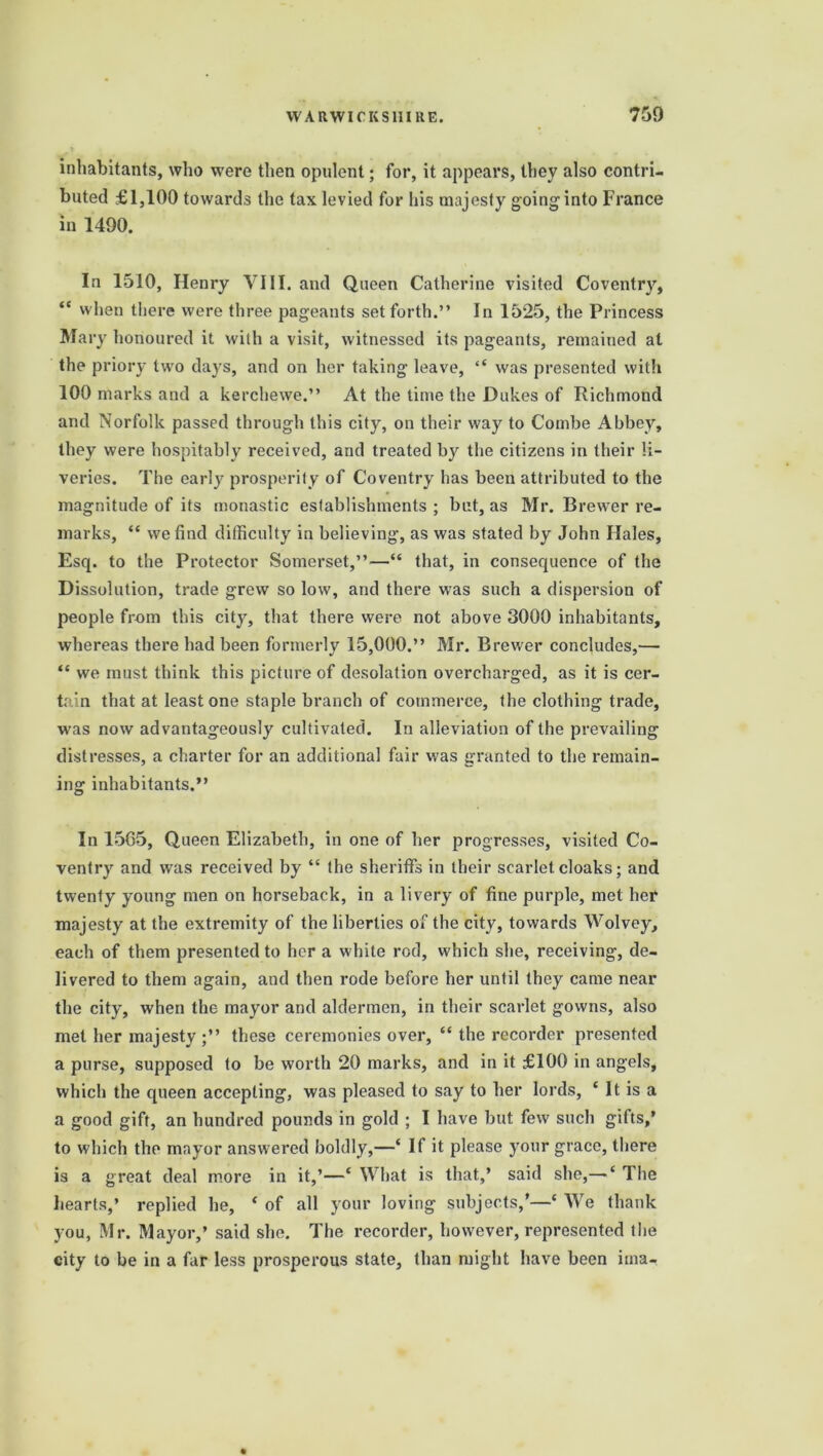 inhabitants, who were then opulent; for, it appears, they also contri- buted £1,100 towards the tax levied for his majesty going'into France in 1490. In 1510, Henry YIII. and Queen Catherine visited Coventry, “ when there were three pageants set forth.” In 1525, the Princess Mary honoured it with a visit, witnessed its pageants, remained at the priory two days, and on her taking leave, “ was presented with 100 marks and a kerchewe.” At the time the Dukes of Richmond and Norfolk passed through this city, on their way to Combe Abbey, they were hospitably received, and treated by the citizens in their li- veries. The early prosperity of Coventry has been attributed to the magnitude of its monastic establishments ; but, as Mr. Brewer re- marks, “ we find difficulty in believing, as was stated by John Hales, Esq. to the Protector Somerset,”—“ that, in consequence of the Dissolution, trade grew so low, and there was such a dispersion of people from this city, that there were not above 3000 inhabitants, whereas there had been formerly 15,000.” Mr. Brewer concludes,— “ we must think this picture of desolation overcharged, as it is cer- tain that at least one staple branch of commerce, the clothing trade, was now advantageously cultivated. In alleviation of the prevailing distresses, a charter for an additional fair was granted to the remain- ing inhabitants.” In 1565, Queen Elizabeth, in one of her progresses, visited Co- ventry and was received by “ the sheriffs in their scarlet cloaks; and twenty young men on horseback, in a livery of fine purple, met her majesty at the extremity of the liberties of the city, towards Wolvey, each of them presented to her a white rod, which she, receiving, de- livered to them again, and then rode before her until they came near the city, when the mayor and aldermen, in their scarlet gowns, also met her majesty ;” these ceremonies over, “ the recorder presented a purse, supposed to be worth 20 marks, and in it £100 in angels, which the queen accepting, was pleased to say to her lords, ‘ It is a a good gift, an hundred pounds in gold ; I have but few such gifts,’ to which the mayor answered boldly,—‘ If it please your grace, there is a great deal more in it,’—‘ What is that,’ said she,— ‘ The hearts,’ replied he, ‘ of all your loving subjects/—* We thank you, Mr. Mayor,’ said she. The recorder, however, represented the city to be in a far less prosperous state, than might have been ima-