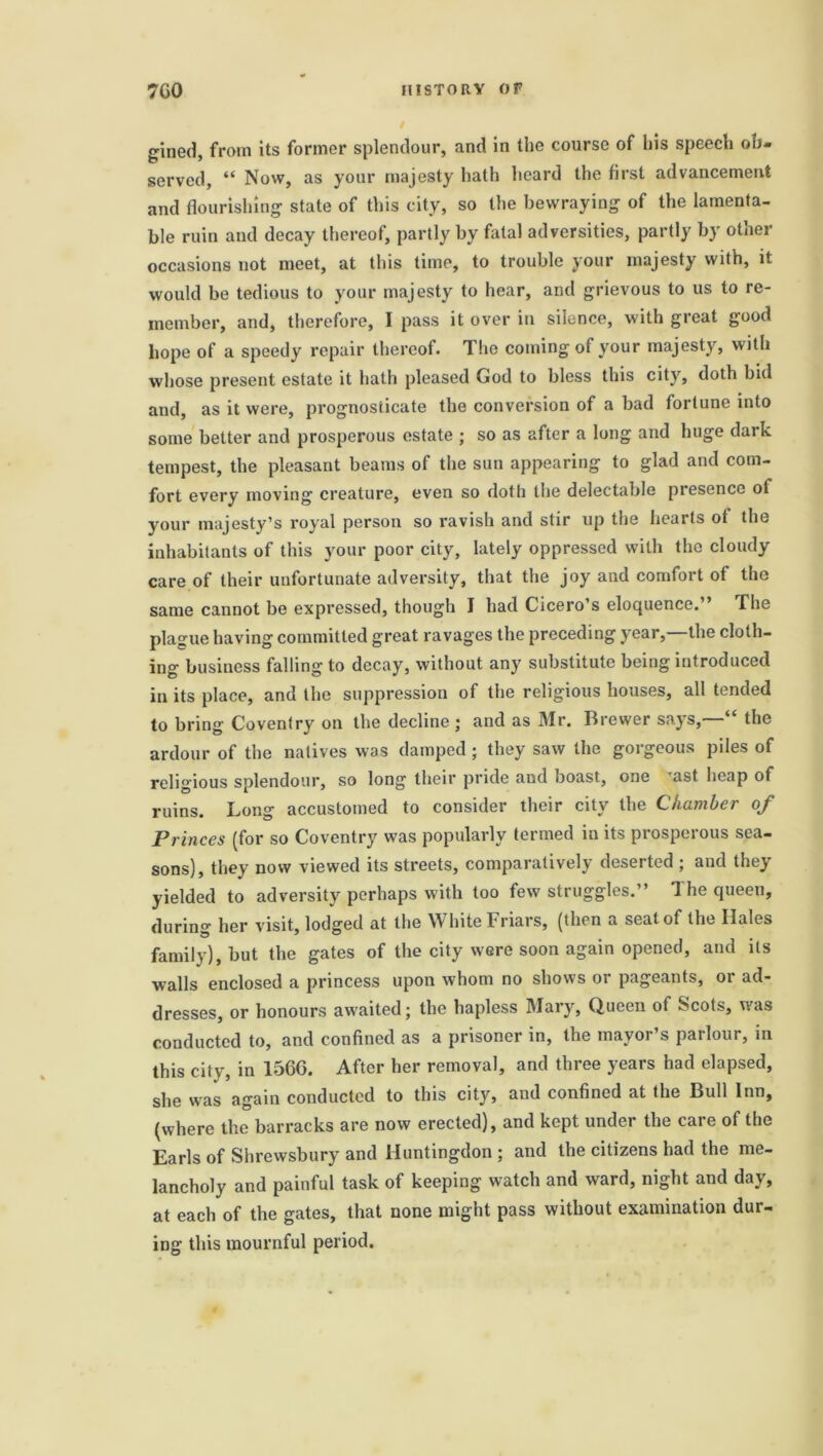 gined, from its former splendour, and in the course of his speech ob- served, “ Now, as your majesty hath heard the first advancement and flourishing state of this city, so the bewraying of the lamenta- ble ruin and decay thereof, partly by fatal adversities, partly by other occasions not meet, at this time, to trouble your majesty with, it would be tedious to your majesty to hear, and grievous to us to re- member, and, therefore, I pass it over in silence, with great good hope of a speedy repair thereof. The coming of your majesty, with whose present estate it hath pleased God to bless this city, doth bid and, as it were, prognosticate the conversion of a bad fortune into some better and prosperous estate ; so as after a long and huge dark tempest, the pleasant beams of the sun appearing to glad and com- fort every moving creature, even so doth the delectable presence of your majesty’s royal person so ravish and stir up the hearts ot the inhabitants of this your poor city, lately oppressed with the cloudy care of their unfortunate adversity, that the joy and comfort of the same cannot be expressed, though I had Cicero’s eloquence. ’ The plague having committed great ravages the preceding year,—the cloth- ing business falling to decay, without any substitute being introduced in its place, and the suppression of the religious houses, all tended to bring Coventry on the decline ; and as Mr. Brewer says, the ardour of the natives was damped ; they saw the gorgeous piles of religious splendour, so long their pride and boast, one rast heap of ruins. Long accustomed to consider their city the Chamber of Princes (for so Coventry was popularly termed in its prosperous sea- sons), they now viewed its streets, comparatively deserted ; and they yielded to adversity perhaps with too few struggles.” The queen, during her visit, lodged at the White Friars, (then a seat of the Hales family), but the gates of the city were soon again opened, and its walls enclosed a princess upon whom no shows or pageants, or ad- dresses, or honours awaited; the hapless Mary, Queen of Scots, was conducted to, and confined as a prisoner in, the mayor’s parlour, in this city, in 1566. After her removal, and three years had elapsed, she was again conducted to this city, and confined at the Bull Inn, (where the barracks are now erected), and kept under the care of the Earls of Shrewsbury and Huntingdon ; and the citizens had the me- lancholy and painful task of keeping watch and ward, night and day, at each of the gates, that none might pass without examination dur- ing this mournful period.