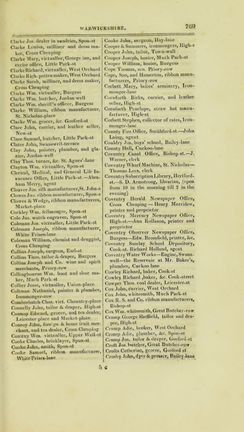 7 GO Clarke Jos. dealer in sundries, Spon-st Clarke Louisa, milliner and dress ma- ker, Cross Cheaping Clarke Mary, victualler, George inn, and excise ofiice. Little Park-st Clarke Richard, victualler, West Orchard Clarke Rich, patten maker, West Orchard Clarke Sarah, milliner, and dress maker, Cross Cheaping Clarke Win. victualler, Burgess Clarke Win. butcher, Jordan-well Clarke Wm. sheriff’s officer, Burgess Clarke William, ribbon manufacturer, St. Nicliolas-place Clarke Wm. grocer, &c. Gosford-st Clare John, currier, and leather seller, New-st Clare Samuel, butcher, Little Park-st Clater John, Swanswell-terrace Clay John, painter, plumber, and gla- zier, Jordan-well Clay Thos. turner, &c. St. Agnes’-lane Clayton Win. victualler, Spon-st Clerical, Medical, and General Life In- surance Office, Little Park-st. Abra- ham Merry, agent Cleaver Jos. silk manufacturer,St. John-s Clowes Jno. ribbon manufacturer, Spon-s Clowes & Wedge, ribbon manufacturers, Market-place Cockley Wm. fellmonger, Spon-st Cole Jos. watch engraver, Spon-st Coleman Jos. victualler, Little Park-st Coleman Joseph, ribbon manufacturer, White Friars-lane Coleman William, chemist and druggist, Cross Cheaping Collins Joseph, surgeon, Earl-st Collins Thos. tailor & draper, Burgess Collins Joseph and Co. wine and spirit merchants, Priory-row Collingbourne Wm. boot and shoe ma- ker, Much Park-st Collier Jesse, victualler. Union-place Coltman Nathaniel, painter & plumber, Ironmonger-row Cumberbatch Chas. vict. Chauntry-place Connelly John, tailor & draper, High-st Connop Edward, grocer, and tea dealer, Leicester-placc and Market-place Couroy Johu, fore gn & home fruit mer- chant, and tea dealer, Cross Cheaping Conway Wm. victualler, Upper Well-st Cooke Charles, bricklayer, Spon-st Cooke John, smith, Spon-st Cooke Samuel, ribbon manufacturer, White Friara-lanc Cooke John, surgeon, Hay-lane Cooper & Summers, ironmongers, High-s Cooper John, tailor, Town-wall Cooper Joseph, hosier, Much Park-st Cooper William, hosier, Burgess Cope Thomas, sen. Priory-row Cope, Son, aud Hamerton, ribbon manu- facturers, Priory-row Corbett Mary, ladies’ seminary, Iron- monger-lane Corn forth Birks, currier, and leather seller, lligh-st Cornforth Penelope, straw liat manu- facturer, High-st Corbett Stephen, collector of rates, Iron- monger-lane County Fire Office, Smithford-st.—Johu. Laing, agent Couldry Jos. boys’ school, Bailey-lane County Hall, Cuckoo-lane Coventry Canal Office, Bishop st.—J. Warner, clerk Coventry Wharf Machine, St. Nicholas— Thomas Lees, clerk Coventry Subscription Library, Hertford- st.—S. D. Armstrong, librarian, (open from 10 in the morning till 7 in the evening) Coventry Herald Newspaper Office, Cross Cheaping — Henry Merridew, printer and proprietor Coventry Mercury Newspaper Office, High-st.—Ann Rollason, printer and proprietor Coventry Observer Newspaper Office, Burgess—Edw. Brorp field, printer, &c. Coventry Sunday School Depository, Cook-st. Richard Holland, agent Coventry Water Works—Engine, Swans- well—the Reservoir at Mr. Baker’s, plumber, Cuckoo lane Cowley Richard, baker, Cook-st Cowley Richard ,baker, &c. Cook-street Cow per Thos. coal dealer, Leicester-st | Cox John, currier, West Orchard Cox John, whitesmith, Much Park-st Cox R. S. and Co. ribbon manufacturers, Bisliop-st Cox Wm. whitesmith, Great Butcher-row Cramp George Sheffield, tailor and dra- per, High-st Cramp Adie, broker, West Orchard Cramp Adie, plumber, &c. Spon-st Cramp Jos. tailor & draper, Gosford-st Croft Jos. butcher, Great Butcher-row Crofts Catherine, grocer, Gosford st Crosby John, dyer & presser, Bailcy-lane