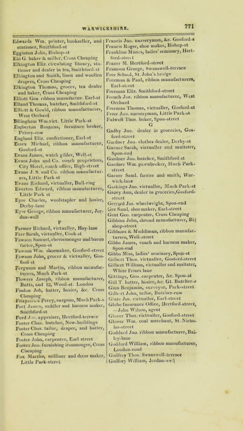 Edwards Wm. printer, bookseller, and stationer, Smjthford-st Egginton John, Bishop-st Eld G. baker & miller, Cross Cheaping Elkington Eliz. circulating library, sta- tioner and dealer in tea, Smithford-st El kingtou and Smith, linen and woollen drapers, Cross Cheaping E'kington Thomas, grocer, tea dealer and baker, Cross Cheaping Elliott Geo. ribbon manutactur. Earl-st EllandThomas, butcher, Smithtord-st Elliott & Gould, ribbon manufacturers, West Orchard Ellingham Wm.vict. Little Park-st Enjberton Rosanna, furniture broker, Priory-row England Eliz. confectioner, Earl-st Essex Michael, ribbon manufacturer, Gosford-st Evans James, watch gilder, Well-st Evans John and Co. coach proprietors, City Hotel,coach office, High-street Evans J. S. and Co. ribbon manufactur- ers, Little Park-st Evans Richard, victualler, Bull-ring Everton Edward, ribbon manufacturer. Little Park st Eyre Charles, woolstapler and hosier, Derby-lane Eyre George, ribbon manufacturer, Jor- dan-well F Farmer Richard, victualler. Hay-lane Farr Sarah, victualler, Cook-st Fawson Samuel, cheesemonger and bacon factor, Spon-st Fawson Wm. shoemaker, Gosford-street Fawson John, grocer &c victualler, Gos- ford- st Ferguson and Martin, ribbon manufac- turers, Much Park-st Flowers Joseph, ribbon manufacturer, Butts, and 13, Wood-st. London Findon Job, hatter, hosier, &c. Cross Cheaping Fitzp.ui kk Percy,surgeon, MuchPark-s Fort James, saddler and harness maker, Smithford-st Ford J is. appraiser, Hertford-terrace Foster Chas. butcher, Mew-buildings Foster Chas. tailor, draper, and hatter. Cross Cheaping Foster John, carpenter, Earl street Foster Jno. furnishing ironmonger, Cross Cheaping Fox Martha, milliner and dress maker, Little Park-street Francis Jno. nurseryman, &c. Gostoid-s Francis Roger, shoe maker, Bishop-st Franklins Misses, ladies’seminary, Hert- ford-strect Frazer M. Hertford-street F ramson George, Swans well-ter race Free School, St.John’s bridge Freeman & Paul, ribbon manufacturers, Earl-street Freeman Eliz. Smithford-street French Jos. ribbon manufacturer, West Orchard Freeman Thomas, victualler, Gosford-st Freer Jno. nurseryman, Little Park-st Fulweil Thos. baker, Spou-street G Gadby Jno. dealer in groceries, Gos- ford-street Gardner Jno. clothes dealer, Derby-st Garner Sarah, victualler and maltster, Spon-end Gardner Jno. butcher, Smithford st Gardner Wm. pawnbroker, Much Park- street Garuer Sami, farrier and smith, War- wick-laue Gaskings Jno. victualler, Much Park-st Gazey Ann, dealer in groceries,Gosfoi’d- street Gengjd Jus. wheelwright, Spon-end Gee Sami, shoemaker, Earl-street Gent Geo. carpenter, Cross Cheaping Gibbins John, shroud manufacturer, Bij shop-street Gibbons & Mnddiman, ribbon manufac- turers, Well-street Gibbs James, coach and harness maker, Spon-end Gibbs Miss, ladies’ seminary,Spon-st Gilbert Thos. victualler, Gosford-street Gilbert William, victualler and maltster, White Friars lane Gittings, Geo. carpenter, &c. Spon-st Gill T. hatter, hosier, &c. Gt. Butcher-r Ginn Benjamin, surveyor, Park-street Gilbert John, tailor, Butcher-row Glaze Jos. victualler. Earl-street Globe Insurance Office, Hertford-street, —John Wilson, agent Glover Thos. victualler, Gosford-street Glover Wm. coal merchant, St.Nicho- las-strcet Goddard Jno. ribbon manufacturer, Bai- ley-lane Goddard William, ribbon manufacturer, London-road Godfrey Thos. Swanswell-terrace Godfrey William, Jordan-well