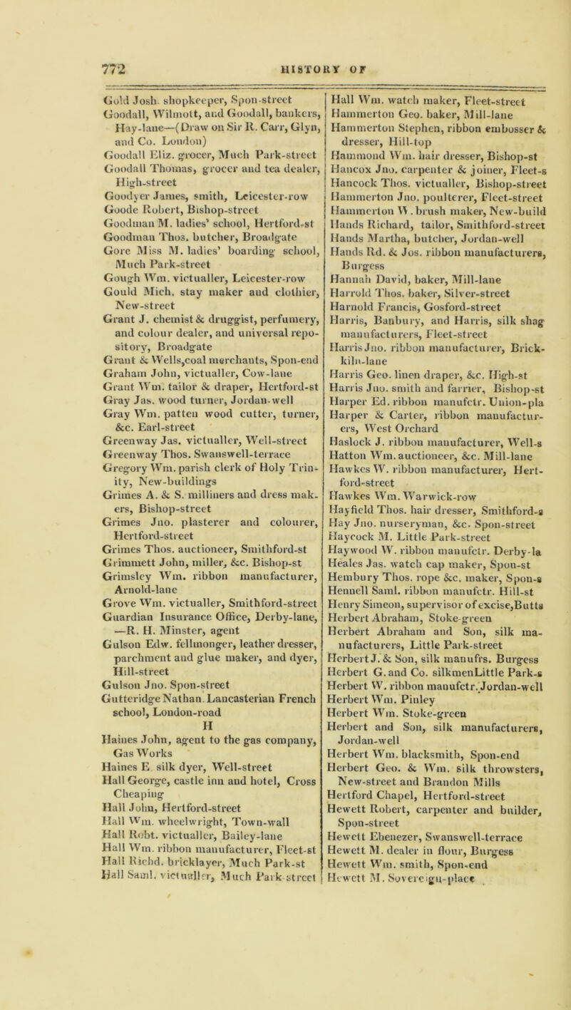 Gold Josh, shopkeeper, Spoil-street Goodall, Wilmott, and Goodall, bankers, Hay-lane—(Draw on Sir R. Carr, Glyn, and Co. London) Goodall Eliz. grocer, Much Park-street Goodall Thomas, grocer and tea dealer, High-street Goodyer James, smith, Leicester-row Goode Robert, Bishop-street Goodman M. ladies’ school, Hertford-st Goodman Thos. butcher, Broadgate Gore Bliss M. ladies’ boarding school, Much Park-street Gough Wm. victualler, Leicester-row Gould Mich, stay maker aud clothier, New-street Grant J. chemist & druggist, perfumery, and colour dealer, and universal repo- sitory, Broadgate Grant & Wells,coal merchants, Spon-end Graham John, victualler, Cow-lane Grant Wm. tailor & draper, Hertford-st Gray Jas. wood turner, Jordan-well Gray Wm. patten wood cutter, turner, &c. Earl-street Greemvay Jas. victualler, Well-street Greenway Thos. Swanswell-terrace Gi •egory Wm. parish clerk of Holy Trin- ity, New-buildings Grimes A. & S. milliners and dress mak- ers, Bishop-street Grimes Juo. plasterer and colourer, Hert ford-street Grimes Thos. auctioneer, Smithford-st Grimmett John, miller, &c. Bishop-st Grimsley Wm. ribbon manufacturer, Arnold-lane Grove Wm. victualler, Smithford-street Guardian Insurance Office, Derby-lane, —R. H. Minster, agent Gulson Edw. fellmonger, leather dresser, parchment and glue maker, and dyer, Hill-street Gulson Jno. Spon-street GutteridgeNathan. Lancasterian French school, London-road H Haines John, agent to the gas company, Gas Works Haines E silk dyer, Well-street Hall George, castle inn and hotel, Cross Cheaping Hall John, Hertford-street Hall Wm. wheelwright, Town-wall Hall Robt. victualler, Bailey-lane Hall Wm. ribbon manufacturer, l’leet-st Hall Kichd. bricklayer, Much Park-st Hall Sand, victualler. Much Park-street Hall Wm. watch maker, Fleet-street Hammertou Geo. baker, Mill-lane Hammerton Stephen, ribbon embosser & dresser, Hill-top Hammond Wm. hair dresser, Bishop-st Hancox Jno. carpenter & joiner, Fleet-s Hancock Thos. victualler, Bishop-street Hammerton Jno. poulterer, Fleet-street Hammerton Y\ .brush maker, New-build Hands Richard, tailor, Smithford-street Hands Martha, butcher, Jordan-well Hands lid. & Jos. ribbon manufacturers, Burgess Hannah David, baker, Mill-lane Harrold Thos. baker, Silver-street Harnold Francis, Gosford-street Harris, Banbury, and Harris, silk shag manufacturers, Fleet -street HarrisJno. ribbon manufacturer, Brick- kiln-lane Harris Geo. linen draper, &c. High-st Harris Jno. smith and farrier, Bishop-st Harper Ed. ribbon manufetr. Uuion-pla Harper & Carter, ribbon manufactur- ers, West Orchard Haslock J. ribbon manufacturer, Well-s Hatton Wm.auctioneer, &c. Mill-lane Hawkes W. ribbon manufacturer, Hert- ford-st reet Hawkes Wm. Warwick-row Hay field Thos. hair dresser, Smithford-s Hay Jno. nurseryman, &c- Spon-street Haycock M. Little Park-street Haywood W. ribbon manufetr. Derby-la Heales Jas. watch cap maker, Spon-st Hembury Thos. rope &c. maker, Spou-s Hennell Sami, ribbon manufetr. Hill-st Henry Simeon, supervisor of excise,Butts Herbert Abraham, Stoke-green Herbert Abraham and Son, silk ma- nufacturers, Little Park-street Herbert J.& Son, silk manufrs. Burgess Herbert G.and Co. silkmenLittle Park-s Herbert W. ribbon manufetr. Jordan-well Herbert Wm. Piuley Herbert Wm. Stoke-green Herbert and Son, silk manufacturers, Jordan-well Herbert Wm. blacksmith, Spon-end Herbert Geo. & Wm. silk throwsters, New-street and Brandon Mills Hertford Chapel, Hertford-street Hewett Robert, carpenter and builder, Spon-street Hewett Ebenezer, Swanswell-terrace Hewett M. dealer in flour, Burgess Hewett Wm. smith, Spon-end Hewett M. Sovereign-place