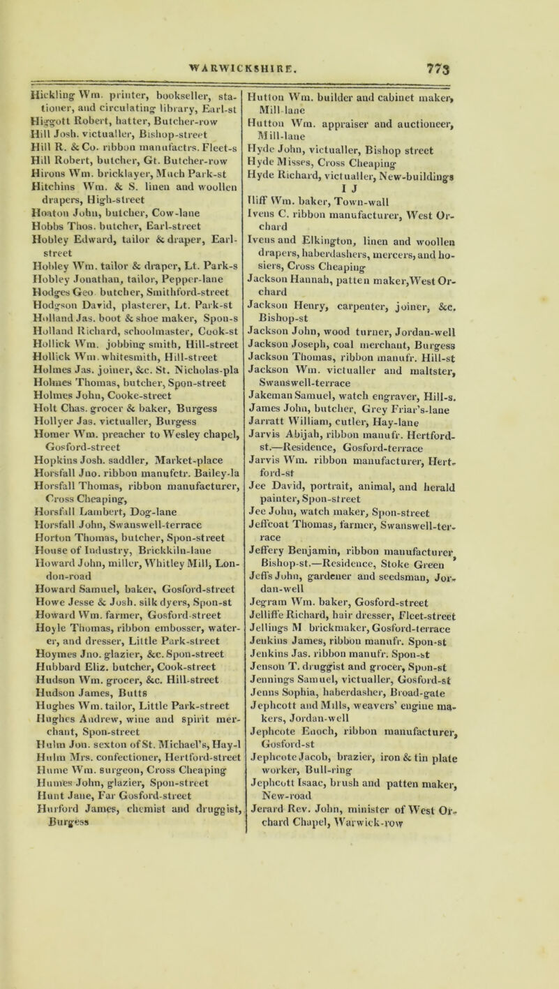 Hickling ffm. printer, bookseller, sta- tioner, and circulating library, Earl-st Higgott Robert, hatter, Butcher-row Hill Josh, victualler, Bishop-street Hill R. &Co. ribbon manufactrs.Fleet-s Hill Robert, butcher, Gt. Butcher-row H irons Wm. bricklayer, Much Park-st Hitchins Wm. & S. linen and woollen drapers, High-street Hoaton John, butcher, Cow-lane Hobbs Thos. butcher. Earl-street Hobley Edward, tailor & draper, Earl- street Hobley Wm. tailor & draper, Lt. Park-s Hobley Jonathan, tailor, Pepper-lane Hodges Geo butcher, Smithford-street Hodgson David, plasterer, Lt. Park-st Holland Jas. boot & shoe maker, Spon-s Holland Richard, schoolmaster, Cook-st Hollick Wm. jobbing smith. Hill-street Hollick Wm . whitesmith, Hill-street Holmes Jas. joiner, &c. St. Nicholas-pla Holmes Thomas, butcher, Spoil-street Holmes John, Cooke-street Holt Chas. grocer & baker, Burgess Hollyer Jas. victualler, Burgess Homer Wm. preacher to Wesley chapel, Gosford-street Hopkins Josh, saddler. Market-place Horsfall Jno. ribbon manufetr. Bailey-la Horsfall Thomas, ribbon manufacturer, Cross Cheaping, Horsfall Lambert, Dog-lane Horsfall John, Swanswell-terrace Horton Thomas, butcher, Spon-street House of Industry, Brickkiln-lane Howard John, miller, Whitley Mill, Lon- don-road How ard Samuel, baker, Gosford-street Howe Jesse & Josh, silk dyers, Spon-st Howard Wm. farmer, Gosford-street Hoyle Thomas, ribbon embosser, water- er, and dresser. Little Park-street Hoymes Jno. glazier, &c. Spon-street Hubbard Eliz. butcher, Cook-street Hudson Wm. grocer, &c. Hill-street Hudson James, Butts Hughes Wm. tailor, Little Park-street Hughes Andrew, wine and spirit mer- chant, Spon-street Hulm Jon. sexton of St. Michael’s, Hay-1 Hulm Mrs. confectioner, Hertford-street H ume Wm. surgeon, Cross Cheaping Humes John, glazier, Spon-street Hunt Jane, Far Gosford-street Hurford James, chemist and druggist, Burgess Hutton Wm. builder and cabinet maker. Mill lane Hutton Wm. appraiser and auctioneer, M ill-lane Hyde John, victualler, Bishop street Hyde Misses, Cross Cheaping Hyde Richard, victualler, New-buildings I J Iliff Wm. baker, Town-wall Ivens C. ribbon manufacturer. West Or- chard Iveus and Elkington, linen and woollen drapers, haberdashers, mercers, and ho- siers, Cross Cheaping Jackson Hannah, patten maker,West Or- chard Jackson Henry, carpenter, joiner, See. Bishop-st Jackson John, wood turner, Jordan-well Jackson Joseph, coal merchant, Burgess Jackson Thomas, ribbon manufr. Hill-st Jackson Wm. victualler and maltster, Swanswell-terrace Jakeman Samuel, watch engraver, Hill-s. James John, butcher, Grey Friar’s-lane Jarratt William, cutler, Hay-lane Jarvis Abijah, ribbon manufr. Hertford- st.—Residence, Gosford-terrace Jarvis Wm. ribbon manufacturer, Hert- ford-sf Jee David, portrait, animal, and herald painter, Spon-street Jee John, watch maker, Spon-street Jeffcoat Thomas, farmer, Swanswell-ter- race Jeffery Benjamin, ribbon manufacturer Bishop-st.—Residence, Stoke Green * Jeffs John, gardener and seedsman, Jor- dan-well Jegram Wm. baker, Gosford-street Jelliffe Richard, hair dresser, Fleet-street Jellings M brickmaker, Gosford-terrace Jenkins James, ribbon manufr. Spon-st Jenkins Jas. ribbon manufr. Spon-st Jenson T. druggist and grocer, Spon-st Jennings Samuel, victualler, Gosford-st Jenns Sophia, haberdasher, Broad-gate Jephcott and Mills, weavers’ engine ma- kers, Jordan-well Jephcote Enoch, ribbon manufacturer, Gosford-st Jephcote Jacob, brazier, iron & tin plate worker, Bull-ring Jephcott Isaac, brush and patten maker, New-road Jerard Rev. John, minister of West Or- chard Chapel, Warwick-row