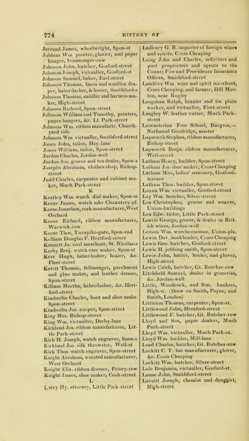 Jerraud James, wheelwright, Spon-st Johhins Wm painter,glazier, and paper hanger, Ironmonger-row Johnson John, batcher, Gosford-street Johnson Joseph, victualler, Gosford-st Johnson Samuel, baker, Earl-street Johnson Thomas, linen and woollen dra- per, haberda-her, & hosier, Sinithford-s Johnson Thomas, saddler and harness ma- ker, High-street Johnson Richard, Spoil-street Johnson William and Timothy, painters, paper hangers, &c. Lt. Park-street Johnson Wm. ribbon manufactr. Church- yard side Johnson Wm. victualler, Smithford-street Jones John, tailor, Hay-lane Jones William, tailor, Spon-street Jordan Charles, Jordan-well Jordan Jos. grocer and tea dealer, Spon-s Josephs Abraham, clothes shop, Bishop- street Judd Charles, carpenter and cabinet ma- ker, Much Park-street K Keatley Wm. watch dial maker, Spon-st Keene James, watch mkr Chauntrey-pl. Keene Jonathan, cork man u fact u rer,West Orchard Keene Richard, ribbon manufacturer, Warwick-row Keene Thos, Turnpike-gate, Spon-end Kelham Douglas F. Hertford-street Kennett Ju. coal merchant, St. Nicolas-s Kerby Benj. watch case maker, Spon-st Kerr Hugh, haberdasher, hosier, &c. Fleet-street Kevitt Thomas, fellmonger, parchment and glue maker, and leather dresser, Spon-street Kilham Martha, haberdasher, &c. Hert- ford-street Kimberlin Charles, boot and shoe makr. Spon-street Kimberlin Jos. cooper, Spon-street King Mrs. Bishop-street King Wm. victualler, Derby-lane Kirkland Jos. ribbon manufacturer, Lit- tle Park-street Kirk H. Joseph, watch engraver, Spon-s Kirkland Jos. silk throwster, Well-st Kirk Thos watch engraver, Spon-street Knight Abraham, worsted manufacturer, West Orchard Knight Eliz. ribbon dresser, Priory-row Knight James, shoe maker, Cook-street L $_acey Hy. attorney, Little Park-street Ladburv G. B. importer of foreign wines and spirits, Cross Cheaping Laing John and Charles, solicitors and part proprietors and agents to the County Fire and Providence Insurance Offices, Smithford-street Lambley Wm. wine and spirit merchant, Cross Cheaping, and farmer, Hill Mor-r ton, near Rugby Laugshaw Ralph, brazier and tin plate worker, and victualler, Fleet-street Langley IV. leather cutter, Much Park- street Lancasterian Free School, Burgess,— Nathaniel Goodridge, master Lapworth Stephen, ribbon manufacturer, Bishop street Lapworth Benjn. ribbon manufacturer, Well-street Latham Henry, builder, Spon-street Latham Jas- shoe maker, Cross Cheaping Latham Miss, ladies’ seminary, Gosford- terrace Latham Thos. builder, Spon-street Laxoa Wm. victualler, Gosford-street Lay Wm. butcher, Silver-street Lea Christopher, grocer aud weaver, Union-buildings Lea Edw. tailor, Little Park-street Leavis George, grocer, & dealer in Brit- ish wines, Jordan-well Leeson Wm. warehouseman, Union-pla. Lewin Dav. bookbinder, Cross Cheaping Lewis Geo. butcher, Gosford-street Lewis IL jobbing smith, Spon-street Lewis John, hatter, hosier, and glover, High-street Lewis Caleb, butcher, Gt. Butcher-row Litchfield Samuel, dealer in groceries, &e. Jordan-well Little, Woodcock, and Son, bankers, High-st. (Draw on Smith, Payne, aud Smith, London) Littleton Thomas, carpenter, Spon-st. Littlewood John, Hertford-street Littlewood F. butcher, Gt. Butcher-row Lloyd and Son, paper dealers, Much Park-street Lloyd Wm. victualler, Much Park-st. Lloyd Wm. builder, Mill-lane Load Charles, butcher, Gt. Butcher-row Lockitt C T. hat manufacturer, glover, &c. Cross Cheaping Lockitt Wm. butcher, Silver-street Lole Benjamin, victualler, Gosford-st. Loone John, Smithford-street Loveitt Joseph, chemist and druggist, High-street