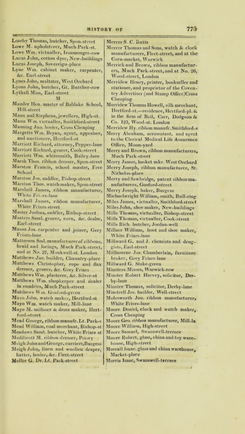 Loseby Thomas, butcher, Spoil-street Lowe M. upholsterer, Much Park-st. Lowe VVm. victualler, Ironmonger-row Lucas John, cotton dyer, New-buildings Lucas Joseph, Sovereign-place Ly ne Win. cabinet maker, carpenter, &c. Earl-street Lytles John, maltster, West Orchard Lyons John, butcher, Gt. Butcher-row Lythall M iss. Earl-street M Mander Hen. master of Bablake School, Hill-street Mann and Stephens, jewellers, Higb-st. Mann Win. victualler, Smithford-street Manning Jno. hosier, Cross Cheaping Margetts Win. Bryan, agent, appraiser, and auctioneer, Hertford-st Marriott Richard, attorney, Pepper-lane Marriott Richard, grocer. Cook-street Marriott Wm. whitesmith, Bailey-lane Marsh Thus, ribbon dresser, Spon-street Marston Francis, school master, Free School Marston Jos. saddler, Bishop-street Marston Thos. watchmaker, Spon-street Marshall James, ribbon manufacturer, White Friars-lane Marshall James, ribbon manufacturer, White Friars-street Master Joshua, saddler, Bishop-street Masters Sami, grocer, corn, &c. dealer, Earl-street Mason Jos. carpenter and joiner, Grey Friars-lane Matterson Sml.manufacturerof ribbons, braid and lacings, Much Park-street, and at No. 37, Monkwell-st. London Matthews Jas. builder, Chauntry-place Matthews Christopher, rope and flax dresser, grocer, &c. Grey Friars Matthews Wm. plasterer, &c. Silver-st Matthews Wm. shopkeeper and dealer in sundries, Much Park-street Matthews V^ m. Gosford-grien Mayo John, watch maker, Hertford-st Mayo Wm. watch maker, Mill-lane Mayo M. milliner 6c dress maker, Hert- ford-street Mead George, ribbon manufr. Lt. Park-s Mead William, coal merchant, Bishop-st Meadows Sami, butcher, White Friars st Medilicott M. ribbon dresser, Priory Meigh John and George, curriers,Burgess Meigh John, linen and woollen draper, hatter, hosier, &c. Fleet-street Mel lor G. Dr. Lt. Park-street Mercer S C. Butts Mercer Thomas and Sons, watch & clock manufacturers. Fleet-street, and at the Corn-market, Warwick Merrick and Brown, ribbon manufactur- ers, Much Park-street, and at No. 26, Wood-street, London Merridew Henry, printer, bookseller and stationer, and proprietor of the Coven- try Advertiser (and Stamp OfficejCross Cheaping Merridew Thomas Howell, silk merchant, Hertford-st.—residence, Hertford-pl. 6c in the firm of Bell, Carr, Dodgson & Co. 123, Wood-st. London Merridew Hy. ribbon manufr. Smithford-s Merry Abraham, accountant, and agent to the Clerical Medical Life Assurance Office, Moon-yard Merry and Brown, ribbon manufacturers. Much Park-street Merry James, basket mkr. West Orchard Merry Joseph, ribbon manufacturer, St. Nicholas-place Merry and Sawbridge, patent ribbon ma- nufacturers, Gosford-street Merry Joseph, baker, Burgess Michaelwright William, smith, Bull-ring Miles James, victualler, Smithford-street Miles John, shoemaker, New-buildings Mills Thomas, victualler, Bishop-street Mills Thomas, victualler, Cook-street .Mills Rich, butcher, Jordan-well Millner William, boot and shoe maker, White Friars-lane Millward G. and J. chemists and drug- g-ists, Earl-street Millbourne Jos. Chamberlain, furniture broker. Grey Friars lane Millward G. Stoke-green Minsters Misses, Warwick-row Minster Robert Harvey, solicitor, Der- by-lane Minster Thomas, solicitor, Derby-lane Minstrel! Jos. builder, Well-street Molesworth Jno. ribbon manufacturer* White Friars-lane Moore Daniel, clock and watch maker. Cross Cheaping Moore Geo. ribbon manufacturer. Mill-la Moore William, High-street Moore Samuel, Swansweil-terrace Moore Robert, glass, china and toy ware- house, High-street Morrall Isaac, glass and china warehouse. Market-place Morris Isaac, Swansweil-terrace