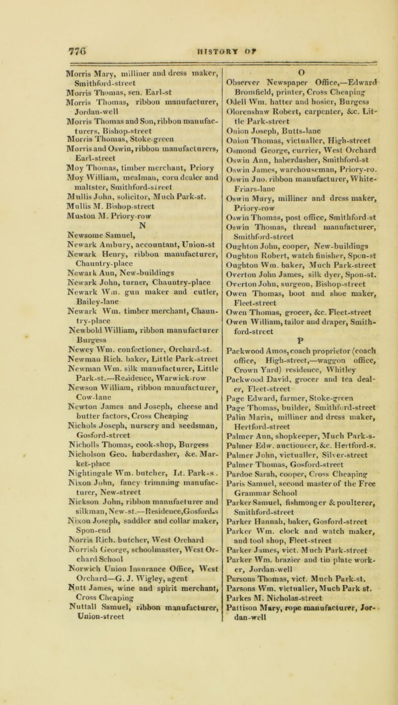 Morris Mary, milliner and dress maker, Smithford-street Mor ris Thomas, sen. Earl-st Morris Thomas, ribbon manufacturer, Jordan-well Morris Thomas and Son, ribbon manufac- turers, Bishop-street Morris Thomas, Stoke-green Morris and Oswin, ribbon manufacturers, Earl-street Moy Thomas, timber merchant, Priory Moy William, mealman, corn dealer and maltster, Smithford-street Mullis John, solicitor, MuchPark-st. Mullis M. Bishop-street Muston M. Priory-row N Newsome Samuel, Newark Ambury, accountant, Union-st Newark Henry, ribbon manufacturer, Chauntry-place Newark Ann, New-building's Newark John, turner, Chauntry-place Newark Win. gun maker and cutler, Bailey-lane Newark Wm. timber merchant, Chaun- try-place Newbold William, ribbon manufacturer Burgess Newey Wm. confectioner, Orchard-st. Newman Rich, baker, Little Park-street Newman Wm. silk manufacturer, Little Park-st.—Residence, Warwick-row Newson William, ribbon manufacturer^ Cow-lane Newton James and Joseph, cheese and butter factors, Cross Cheaping Nichols Joseph, nursery and seedsman, Gosford-strcet Nicholls Thomas, cook-shop, Burgess Nicholson Geo, haberdasher, &e. Mar- ket-place Nightingale Wm. butcher, Lt. Park-s . Nixon John, fancy trimming manufac- turer, New-street Nickson John, ribbon manufacturer and silk man, New-st.— Residence,Gosford.s Nixon Joseph, saddler and collar maker, Spon-end Norris Rich, butcher, West Orchard Norrish George, schoolmaster, West Or- chard School Norwich Union Insurance Office, West Orchard—G. J. Wigley, agent Nutt James, wine and spirit merchant, Cross Cheaping Nuttall Samuel, ribbon manufacturer, Union-street O Observer Newspaper Office,—Edward Brumfield, printer, Cross Cheaping Odell Wm. hatter and hosier, Burgess Olorenshaw Robert, carpenter, &c. Lit- tle Park-street Onion Joseph, Butts-lane Onion Thomas, victualler. High-street Osmond George, currier, West Orchard Oswin Ann, haberdasher, Smithford-st Oswin James, warehouseman, Priory-ro. Oswin Jno. ribbon manufacturer, White- Friars-lane Oswin Mary, milliner and dress maker. Priory-row Oswin Thomas, post office, Smithford-st Oswin Thomas, thread manufacturer, Smithford-street Oughton John, cooper, New-buildings Oughton Robert, watch finisher, Spcn-st Oughton Wm. baker, Much Park-street Overton John James, silk dyer, Spon-st. Overton John, surgeon, Bishop-street Owen Thomas, boot and shoe maker, Fleet-street Owen Thomas, grocer, &c. Fleet-street Owen William, tailor and draper, Smith- ford-street P Packwood Amos, coach proprietor (coach office, High-street,—waggon office, Crown Yard) residence, Whitley Packwood David, grocer and tea deal- er, Fleet-street Page Edward, farmer, Stoke-green Page Thomas, builder, Smithford-street Palin Maria, milliner and dress maker, Hertford-street Palmer Ann, shopkeeper, Much Park-s- Palmer Edw. auctioneer, &c. Hertford-s. Palmer John, victualler, Silver-street Palmer Thomas, Gosford-street Pardoe Sarah, cooper, Cross Cheaping Paris Samuel, second master of the Free Grammar School Parker Samuel, fishmonger & poulterer, Smithford-street Parker Hannah, baker, Gosford-street Parker Wm. clock and watch maker, and tool shop, Fleet-street Parker James, vict. Much Park-street Parker Wm. brazier and tin plate work- er, Jordan-well Parsons Thomas, vict. Much Park-st. Parsons Wm. victualler, Much Park-st. Parkes M. Nicholas-street Pattison Mary, rope manufacturer, Jor- dan-well