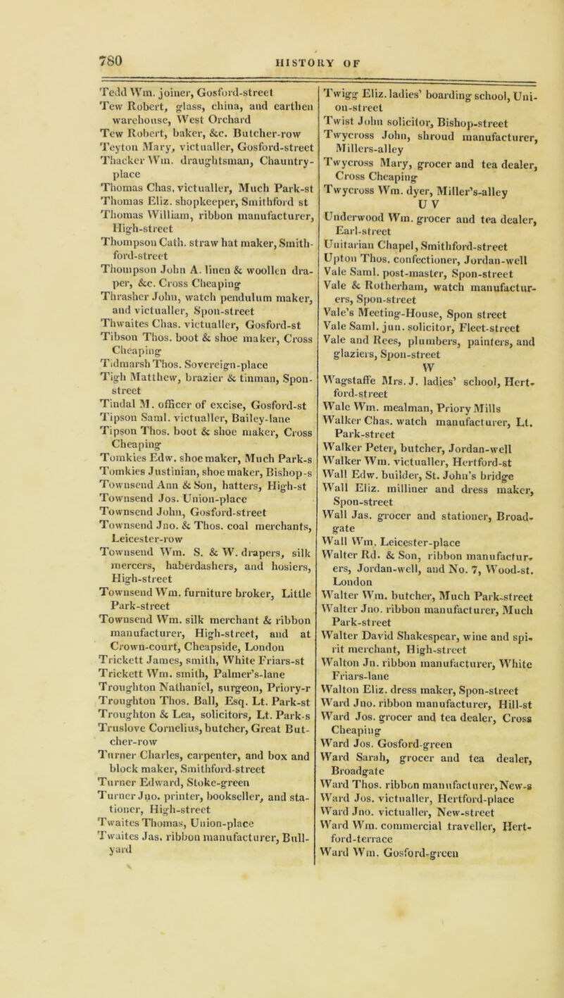 Tedd Win. joiner, Gosford-street Tew Robert, glass, china, and earthen warehouse, West Orchard Tew Robert, baker, &c. Butcher-row Teyton Mary, victualler, Gosford-street Thacker Win. draughtsman, Chauntry- place Thomas Chas, victualler, Much Park-st Thomas Eliz. shopkeeper, Smithford st Thomas William, ribbon manufacturer, High-street Thompson Cath. straw hat maker, Smith- ford-street Thompson John A. linen & woollen dra- per, &c. Cross Cheaping Thrasher John, watch pendulum maker, and victualler, Spoil-street Thwaites Chas. victualler, Gosford-st Tibson Thos. boot & shoe maker, Cross Cheaping Tidmarsh Thos. Sovereign-place Tigh Matthew, brazier & tinman, Spon- street Tindal M. officer of excise, Gosford-st Tipson Sami, victualler. Bailey-lane Tipson Thos. boot & shoe maker, Cross Cheaping Tomkies Edw. shoemaker, Much Park-s Tomkies Justinian, shoe maker, Bishop s Townsend Ann & Son, hatters, Hig-h-st Townsend Jos. Union-place Townsend John, Gosford-street Townsend Jno. & Thos. coal merchants, Leicester-row Townsend Wm. S. & W. drapers, silk mercers, haberdashers, and hosiers, High-street Townsend Wm. furniture broker, Little Park-street Townsend Wm. silk merchant & ribbon manufacturer, High-street, and at Crown-court, Cheapside, London Trickett James, smith, White Friars-st Trickett Wm. smith, Palmer’s-lane Troughton Nathaniel, surgeon, Priory-r Troughton Thos. Ball, Esq. Lt. Park-st Troughton & Lea, solicitors, Lt. Park s Truslove Cornelius,butcher, Great But- cher-row Turner Charles, carpenter, and box and block maker, Smithford-street Turner Edward, Sloke-green Turner Jno. printer, bookseller, and sta- tioner, High-street Twaites Thomas, Union-place Twuites Jas. ribbon manufacturer, Bull- yard Twigg Eliz. ladies’ boarding school, Uni- on-street Twist John solicitor. Bishop-street Twycross John, shroud manufacturer, Millers-alley Twycross Mary, grocer and tea dealer, Cross Cheaping Twycross Wm. dyer, Miller’s-alley U V Underwood Wm. grocer and tea dealer, Earl-street Unitarian Chapel,Smithford-street Upton Thos. confectioner, Jordan-well Vale Sami, post-master, Spon-street Vale Si Rotherham, watch manufactur- ers, Spou-street Vale’s Meeting-House, Spon street Vale Sami. jun. solicitor, Fleet-street Vale and Rees, plumbers, painters, and glaziers, Spon-street W Wagstaffe Mrs.J. ladies’ school, Hert- ford-street Wale Wm. mealman, Priory Mills Walker Chas. watch manufacturer, Lt. Park-street Walker Peter, butcher, Jordan-well Walker Win. victualler, Hertford-st Wall Edw. builder, St. John’s bridge Wall Eliz. milliner and dress maker, Spon-street Wall Jas. grocer and stationer, Broad- gate Wall Wm, Leicester-place Walter Rd. & Son, ribbon manufactur- ers, Jordan-well, and No. 7, Wood-st. London Walter Wm. butcher, Much Park-street Walter Jno. ribbon manufacturer, Much Park-street Walter David Shakespear, wine and spi- rit merchant, High-street Walton Jn. ribbon manufacturer, White Friars-lanc Walton Eliz. dress maker, Spon-street Ward Jno. ribbon manufacturer, Hill-st Ward Jos. grocer and tea dealer, Cross Cheaping Ward Jos. Gosford-green Ward Sarah, grocer and tea dealer, Broadgate Ward Thos. ribbon manufacturer,New-g Ward Jos. victualler, Hertford-place Ward Jno. victualler, New-street Ward Wm. commercial traveller, Hert- ford-terrace Ward Wm. Gosford-green