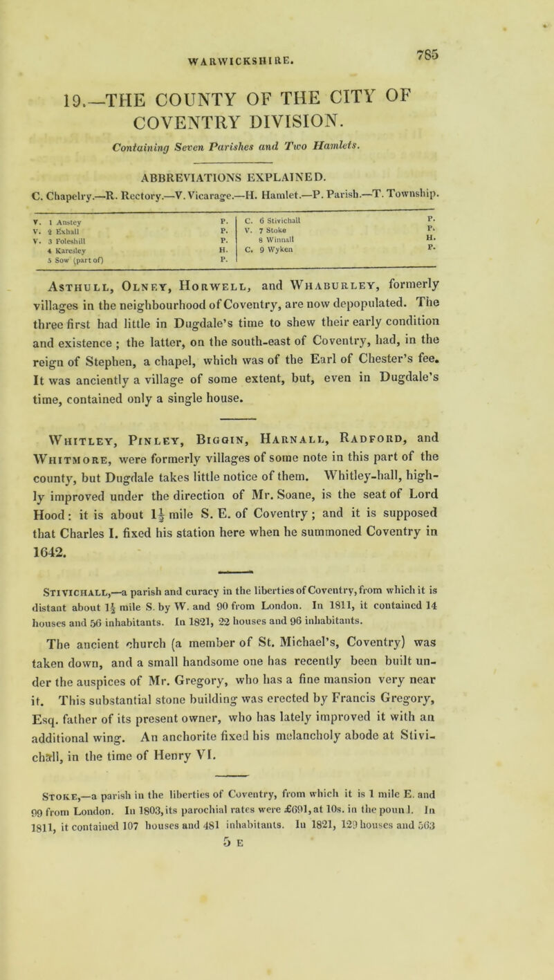 19.—THE COUNTY OF THE CITY OF COVENTRY DIVISION. Containing Seven Parishes and Two Hamlets. ABBREVIATIONS EXPLAINED. C. Chapelry.—R. Rectory.—V. Vicarage.—H. Hamlet.—P. Parish.—T. Township. V. 1 Anstey P. C. 6 Stivichall P. V. 2 Exhall P. V. 7 Stoke V. 3 Foleshill P. 8 Witmall H. 4 Karesley H. C. 9 VVyken P. 5 Sow (part of) P. Asthull, Olnf.y, Horwell, and Whaburley, formerly villages in the neighbourhood of Coventry, are now depopulated. The three first had little in Dugdale’s time to shew their early condition and existence ; the latter, on the south-east of Coventry, had, in the reign of Stephen, a chapel, which was of the Earl of Chester’s fee. It was anciently a village of some extent, but, even in Dugdale s time, contained only a single house. Whitley, Pinley, Biggin, Harnall, Radford, and Whitmore, were formerly villages of some note in this part of the county, but Dugdale takes little notice of them. Whitley-hall, high- ly improved under the direction of Mr. Soane, is the seat of Lord Hood: it is about 1 i mile S. E. of Coventry; and it is supposed that Charles I. fixed his station here when he summoned Coventry in 1642. Stivichall,—a parish and curacy in the liberties of Coventry, from which it is distant about ]| mile S. by W. and 90 from London. In 1811, it contained 14 houses and 56 inhabitants. In 1821, 22 houses and 96 inhabitants. The ancient church (a member of St. Michael’s, Coventry) was taken down, and a small handsome one has recently been built un- der the auspices of Mr. Gregory, who has a fine mansion very near it. This substantial stone building was erected by Francis Gregory, Esq. father of its present owner, who has lately improved it with an additional wing. An anchorite fixed his melancholy abode at Slivi- chsrll, in the time of Henry VI. Stoke,—a parish in the liberties of Coventry, from which it is 1 mile E. and 99 from London. In 1803, its parochial rates were £691, at 10s. in the poun 1. In 1811, it contained 107 houses and 481 inhabitants. In 1821, 129 houses and 563 5 E