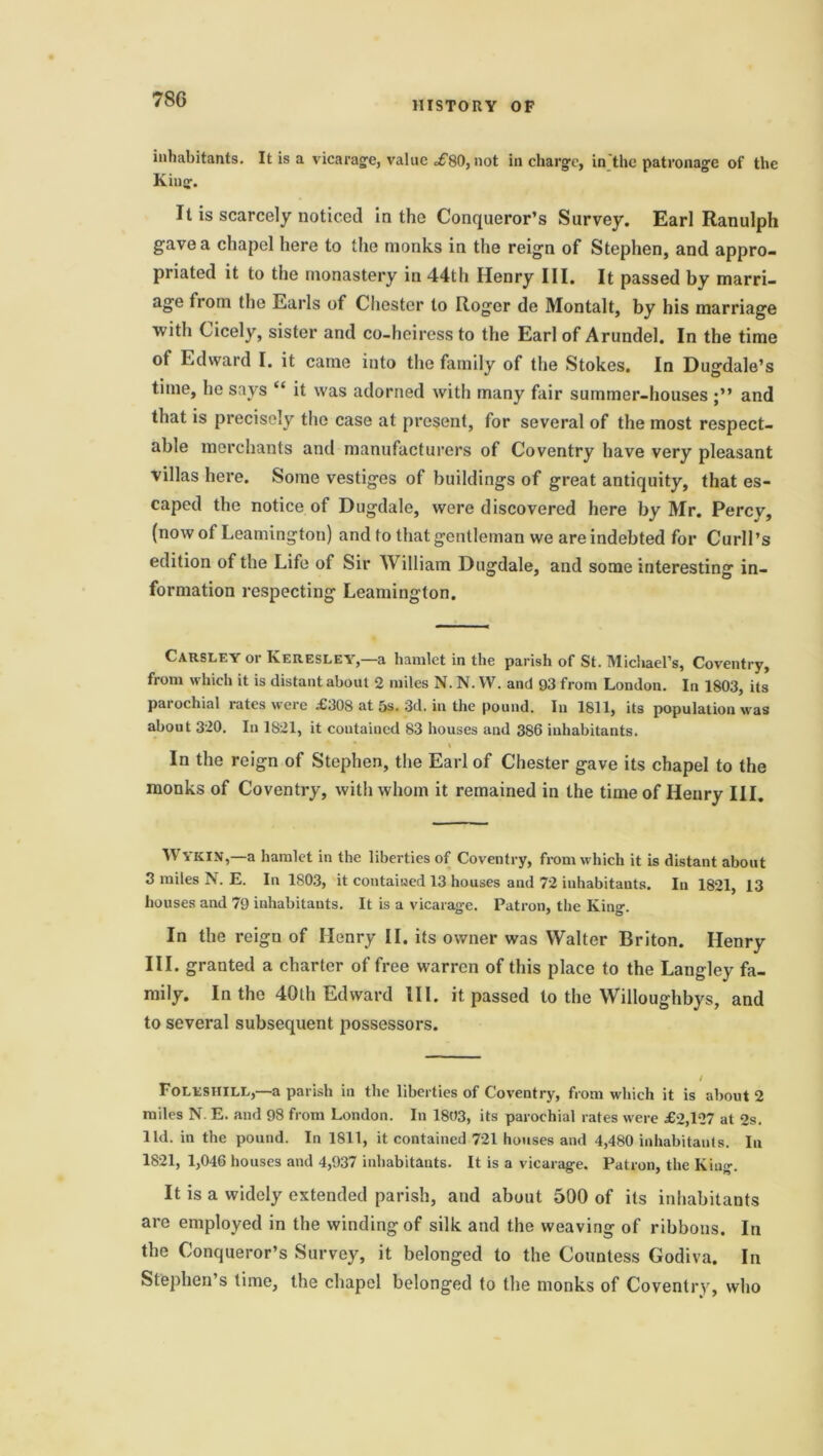 78G HISTORY OF inhabitants. It is a vicarage, value =£80, not in charge, in the patronage of the King. It is scarcely noticed in the Conqueror’s Survey. Earl Ranulph gave a chapel here to the monks in the reign of Stephen, and appro- priated it to the monastery in 44th Henry III. It passed by marri- age from the Earls of Chester to Roger de Montalt, by his marriage with Cicely, sister and co-heiress to the Earl of Arundel. In the time ot Edward I. it came into the family of the Stokes. In Dugdale’s time, he says “ it was adorned with many fair summer-houses and that is precisely the case at present, for several of the most respect- able merchants and manufacturers of Coventry have very pleasant villas here. Some vestiges of buildings of great antiquity, that es- caped the notice of Dugdale, were discovered here by Mr. Percy, (now of Leamington) and to that gentleman we are indebted for Curb’s edition of the Life of Sir William Dugdale, and some interesting in- formation respecting Leamington. Carsley or Keresley,—a hamlet in the parish of St. Michael’s, Coventry, from which it is distant about 2 miles N. N. W. and 93 from London. In 1803, its pai ochial rates were £308 at 5s. 3d. in the pound. In 1811, its population was about 320. In 1821, it contained 83 houses and 386 inhabitants. * * I In the reign of Stephen, the Earl of Chester gave its chapel to the monks of Coventry, with whom it remained in the time of Henry III. WYKIN,—a hamlet in the liberties of Coventry, from which it is distant about 3 miles N. E. In 1803, it contained 13 houses and 72 inhabitants. In 1821, 13 houses and 79 inhabitants. It is a vicarage. Patron, the King. In the reign of Henry II. its owner was Walter Briton. Henry III. granted a charter of free warren of this place to the Langley fa- mily. In the 40th Edward III. it passed to the Willoughbys, and to several subsequent possessors. Foleshile,—a parish in the liberties of Coventry, from which it is about 2 miles N. E. and 98 from London. In 1803, its parochial rates were £2,127 at 2s. lid. in the pound. In 1811, it contained 721 houses and 4,480 inhabitants. In 1821, 1,046 houses and 4,937 inhabitants. It is a vicarage. Patron, the King. It is a widely extended parish, and about 500 of its inhabitants are employed in the winding of silk and the weaving of ribbons. In the Conqueror’s Survey, it belonged to the Countess Godiva. In Stephen’s time, the chapel belonged to the monks of Coventry, who