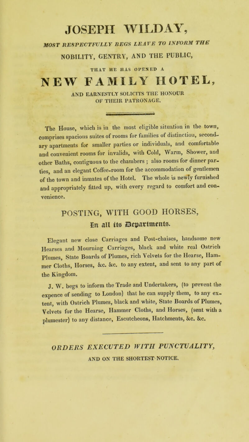 JOSEPH WILD AY, MOST RESPECTFULLY BEGS LEAVE TO INFORM THE NOBILITY, GENTRY, AND THE PUBLIC, THAT HE HAS OPENED A NEW FAMILY HOTEL, AND EARNESTLY SOLICITS THE HONOUR OF THEIR PATRONAGE. The House, which is in the most eligible situation in the town, comprises spacious suites of rooms for families of distinction, second- ary apartments for smaller parties or individuals, and comfortable and convenient rooms for invalids, with Cold, Warm, Shower, and other Baths, contiguous to the chambers ; also rooms for dinner par- ties, and an elegant Coffee-room for the accommodation of gentlemen of the town and inmates of the Hotel. The whole is newly furnished and appropriately fitted up, with every regard to comfort and con- venience. POSTING, WITH GOOD HORSES, M all it* ^Departments. Elegant new close Carriages and Post-chaises, handsome new Hearses and Mourning Carriages, black and white real Ostrich Plumes, State Boards of Plumes, rich Velvets for the Hearse, Ham- mer Cloths, Horses, &c. &c. to any extent, and sent to any part of the Kingdom. J. W. begs to inform the Trade and Undertakers, (to prevent the expence of sending to London) that he can supply them, to any ex- tent, with Ostrich Plumes, black and white, State Boards of Plumes, Velvets for the Hearse, Hammer Cloths, and Horses, (sent with a plumester) to any distance, Escutcheons, Hatchments, &cc. &c. ORDERS EXECUTED WITH PUNCTUALITY, AND ON THE SHORTEST NOTICE.