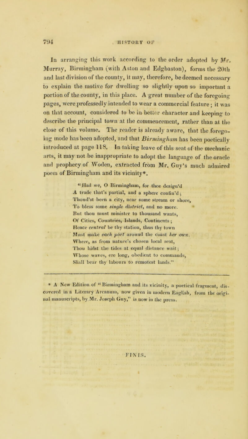 III STOIt V OF 7‘)4 In arranging this work according to the order adopted by Mr. Murray, Birmingham (with Aston and Edgbaslon), forms the 20th and last division of the county, it may, therefore, be deemed necessary to explain the motive for dwelling so slightly upon so important a portion of the county, in this place. A great number of the foregoing- pages, were professedly intended to wear a commercial feature ; it was on that account, considered to be in better character and keeping to describe the principal town at the commencement, rather than at the close of this volume. The reader is already aware, that the forego- ing mode has been adopted, and that Birmingham has been poetically introduced at page 118. In taking leave of this seat of the mechanic arts, it may not be inappropriate to adopt the language of the oracle and prophecy of Woden, extracted from Mr. Guy’s much admired poem of Birmingham and its vicinity*. “Had we, O Birmingham, for thee design’d A trade that’s partial, and a sphere confin’d; Thoud’st been a city, near some stream or shore. To bless some single district, and no more. But thou must minister to thousand wants, Of Cities, Countries, Islands, Continents ; Hence central be thy station, thus thy town Mast make each port around the coast her own. Where, as from nature’s chosen local seat, Thou bidst the tides at equal distance wait; Whose waves, ere long, obedient to commands. Shall bear thy labours to remotest lands.” * A New Edition of “Birmingham and its vicinity, a poetical fragment, dis- covered in a Literary Arcanum, now given in modern English, from the origi- nal manuscripts, by,Mr. Joseph Guy,” is now in the press. FINIS.