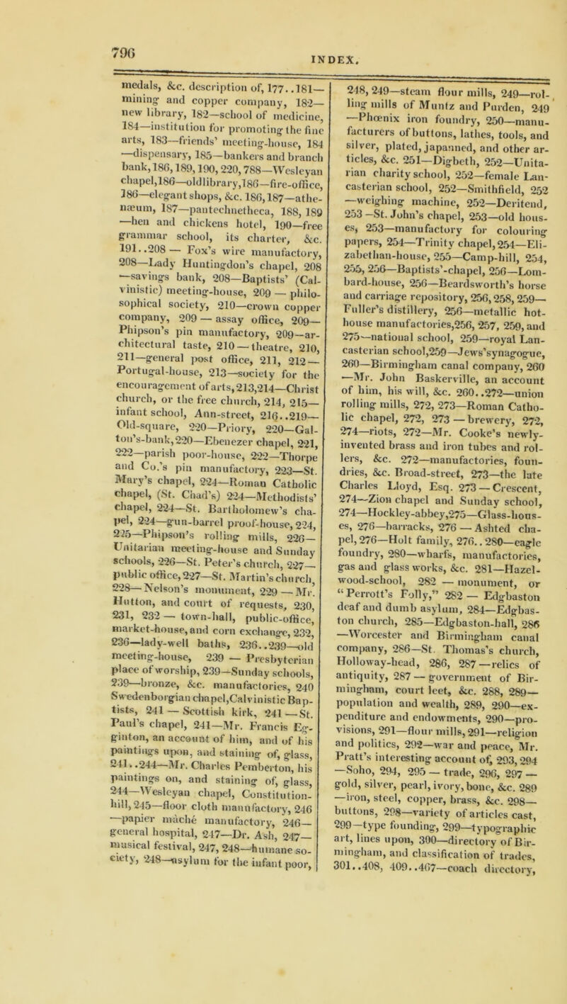 790 INDEX. medals, &c. description of, I77..I8I— mining- and copper company, 182— new library, 182—school of medicine, 1S4—institution for promoting the fine arts, 183—friends’ meeting-house, 184 —dispensary, 185-bankers and branch bank, 18(5,189,190,220,788—Wesleyan chapel, 18(5—old library,! 86—fire-office, 386—elegant shops, &c. 186,187—athe- naeum, 187—pantechnetheca, 188, 189 —lieu and chickens hotel, 190—free gi ammar school, its charter, &c. 191..208 — Fox’s wire manufactory, 208—Lady Huntingdon’s chapel, 208 —savings bank, 208—Baptists’ (Cal- v inis tic) meeting-house, 209 — philo- sophical society, 210—crown copper company, 209 — assay office, 209— Phipson’s pin manufactory, 209—ar- chitectural taste, 210 —theatre, 210, 211—general post office, 211, 212 — Portugal-liouse, 213—society for the encouragement of arts, 213,214—Christ church, or the free church, 214, 215- infant school, Ann-street, 216..219 Old-square, 220—Priory, 220—Gal- ton’s-bank,220—Ebenezer chapel, 221, 222—parish poor-house, 222—Thorpe and Co.’s pin manufactory, 223 St. Mary’s chapel, 224—Roman Catholic chapel, (St. Chad’s) 224—Methodists’ chapel, 224—St. Bartholomew’s cha- pel, 224—gun-barrel proof-house,224, 225—Phipson’s rolling mills, 226— Unitarian meeting-house and Sunday schools, 226—St. Peter’s church, 227- public office,227—St. Martin’schurch, 228—Nelson’s monument, 229—Mr! Hutton, and court of requests, 230, 231, 232 — town-hall, public-office, market-house, and corn exchange, 232, 236—lady-well baths, 236..239—old meeting-house, 239 — Presbyterian place of worship, 239—Sunday schools, 239—bronze, &c. manufactories, 240 Swedenborgian cbapel,Calvinistic Bap- tists, 241 — Scottish kirk, 241—St. Paul’s chapel, 241—Mr. Francis Eg! ginton, an account of him, and of Ids paintings upon, and staining of, glass, 241..244—Mr. Charles Pemberton, his paintings on, and staining of, glass, 244—Wesleyan chapel, Constitution- hill, 245—floor cloth manufactory, 246 •—papier noache manufactory, 246- general hospital, 247—Dr. Ash, 247- musical festival, 247, 248-hmnane so- ciety, 248—asylum for the infant poor, 218,249—steam flourmills, 249—rol-, ling mills of Muntz and Purden, 249 —Phoenix iron foundry, 250—manu- facturers of buttons, lathes, tools, and silver, plated, japanned, and other ar- ticles, &c. 251—Digbeth, 252—Unita- rian charity school, 252—female Lan- casterian school, 252—Smithfield, 252 —weighing machine, 252—Deritend, 253 -St. John’s chape], 253—old hous- es, 253 manufactory' for colouring papers, 254—Trinity chapel, 254—Eli- zabethan-hou.se, 255—Camp-hill, 254, 255, 256—Baptists’-chapel, 256—Lom- bard-house, 256—Beardsworth’s horse and carriage repository, 256,258,259- Fuller’s distillery, 256—metallic hot- house manufactories,256, 257, 259, and 275' national school, 259—royal Lan- casterian school,259—Jews’synagogue, 260—Birmingham canal company, 260 •—Mr. John Baskerville, an account of him, his will, &c. 260. .272—union rolling mills, 272, 273—Roman Catho- lic chapel, 272, 273—brewery, 272, 274—riots, 272—Mr. Cooke’s newly- invented brass and iron tubes and rol- lers, &c. 272—manufactories, foun- dries, &c. Broad-street, 273—the late Charles Lloyd, Esq. 273 — Crescent, 2/4—Zion chapel and Sunday school, 274—Hockley-abbey,275—Glass-hous- es, 276—barracks, 276 — Ashted cha- pel, 276—Holt family, 276.. 280—eagle foundry, 280—wharfs, manufactories, gas and glass works, &c. 281—Hazcl- wood-school, 282 — monument, or “ Perrott’s Folly,” 282 — Edgbaston deaf and dumb asylum, 284—Fdgbas- ton church, 285—Edgbaston-hall, 286 —Worcester and Birmingham canal company, 286—St. Thomas’s church, Holloway-head, 286, 287—relics of antiquity, 287 — government of Bir- mingham, court leet, &c. 288, 289- population and wealth, 289, 290—ex- penditure and endowments, 290—pro- visions, 291—flour mills, 291—religion and politics, 292—war and peace, Mr. Pratt’s interesting account o£ 293,294 —Soho, 294, 295 — trade, 296, 297 — gold, silver, pearl, ivory, bone, &c. 289 —iron, steel, copper, brass, &e. 298- buttons, 298 variety of articles cast, 299-type founding, 299—typographic art, lines upon, 300—directory of Bir- mingham, and classification of trades, 301..408, 409..467—coach directory,