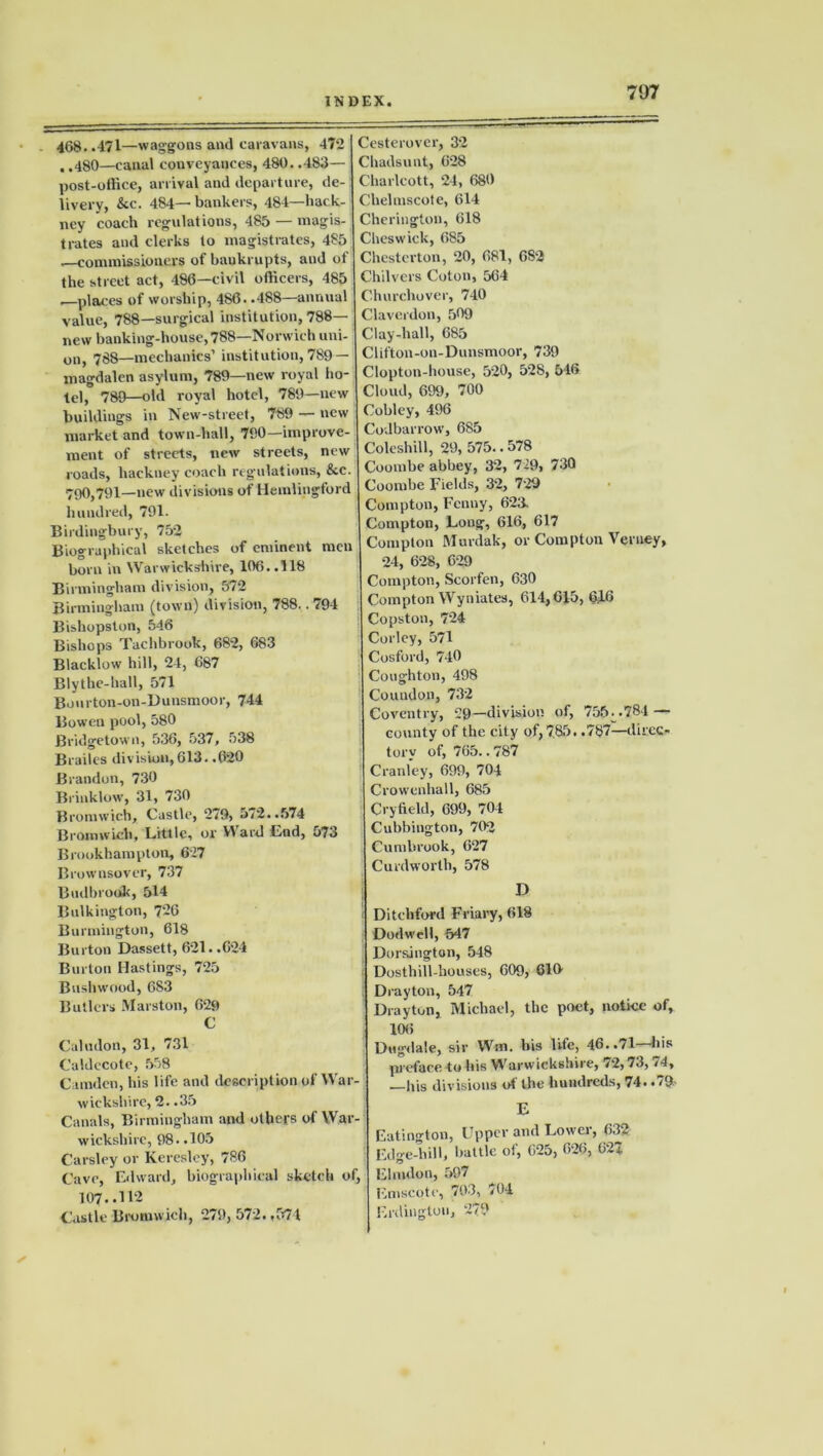 468..471—waggons and caravans, 472 . .480—canal conveyances, 480. .483— post-office, arrival and departure, de- livery, kc. 484— bankers, 484—hack- ney coach regulations, 485 — magis- trates and clerks to magistrates, 485 —commissioners of bankrupts, and of the street act, 486—civil officers, 485 —places of worship, 486. .488—annual value, 788—surgical institution, 788— new banking-house, 788—Norwich uni- on, 788—mechanics’ institution, 789— magdalen asylum, 789—new royal ho- tel,0 789—old royal hotel, 789—new buildings in New-street, 789 — new market and town-hall, 790—improve- ment of streets, new streets, new roads, hackney coach regulations, &c. 790,791—new divisions of Hemlingford hundred, 791. Birdingbury, 752 Biographical sketches of eminent men born in Warwickshire, 106. .118 Birmingham division, 572 Birmingham (town) division, 788.. 794 Bishopston, 546 Bishops Tachbrook, 682, 683 Blacklow hill, 24, 687 Blythe-hall, 571 Bonrton-on-Dunsmoor, 744 Bowen pool, 580 Bridgetown, 536, 537, 538 Brailes division,613. .620 Brandon, 730 Brinklow, 31, 730 Bromwich, Castle, 279, 5/2..574 Bromwich, Little, or Ylard End, 573 Brookhampton, 627 Brownsover, 737 Budbrook, 514 Bulkington, 726 Burmington, 618 Burton Dassett, 621. .624 Burton Hastings, 725 Bushwood, 683 Butlers Marston, 629 C Caludon, 31, 731 Culdccote, 558 Camden, his life and description of War- wickshire, 2. .35 Canals, Birmingham and others of War- wickshire, 98..105 Carsley or Keresley, 786 Cave, Edward, biographical sketch of, 107..112 Castle Bromwich, 279, 572. ,574 Cesterover, 32 Chadsunt, 628 Charlcott, 24, 680 Chelmscote, 614 Cherington, 618 Cheswick, 685 Chesterton, 20, 681, 682 Chilvers Coton, 564 Churchover, 740 Claverdon, 509 Clay-hall, 685 Clifton-on-Dunsmoor, 739 Clopton-house, 520, 528, 516 Cloud, 699, 700 Cobley, 496 Codbarrow, 6S5 Coleshill, 29, 575.. 578 Coombe abbey, 32, 729, 730 Coombe Fields, 32, 729 Compton, Fenny, 623. Compton, Long, 616, 617 Compton Murdak, or Compton Veniey, 24, 628, 629 Compton, Scorfen, 630 Compton Wyniates, 614,615, 6JL6 Copston, 724 Corley, 571 Cosford, 740 Coughton, 498 Coundon, 732 Coventry, 29—division of, 755:.781 — county of the city of,785. .787—direc- tory of, 765.. 787 Cranley, 699, 704 Crowenhall, 685 Cry held, 699, 704 Cubbington, 702 Cumbrook, 627 Curdworlh, 578 D Ditchford Friary, 618 Dodwell, 547 Dor&ington, 548 Dosthill-houses, 609, 616 Drayton, 547 Drayton, Michael, the poet, notice of, 106 Dugdale, sir Wm. his life, 46..71—his preface to his Warwickshire, 72,73, /4, .—his divisions of the hundreds, 74. .79- E Eatington, Upper and Lower, 632 Edge-hill, battle of, 625, 626, 627 Elrndon, 597 Emscote, 703, 704 Erdingtou, 279