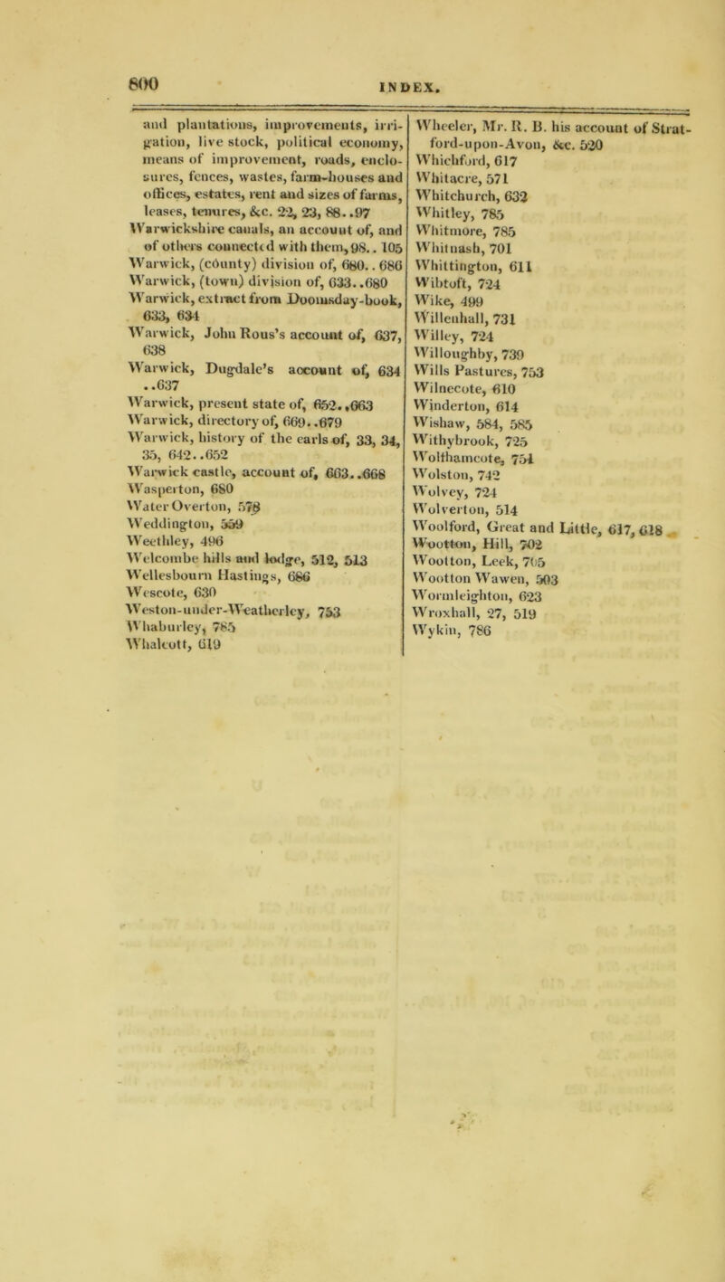 600 and plantations, improvements, irri- Wheeler, Mr. R. B. his account of Strut- gation, live stock, political economy, ford-upon-Avon, &c. 520 means of improvement, roads, cnclo- Whichford, 617 sures, fences, wastes, farm-houses and Whitacre, 571 offices, estates, rent and sizes of farms, Whitchurch, 632 leases, tenures, &c. 22, 23, 88. .1)7 Whitley, 785 Warwickshire canals, an account of, and Whitmore, 785 of otluTs connected with them,98.. 105 Whitnasb, 701 Warwick, (chunty) division of, 680.. 680 Whittington, 611 Warwick, (town) division of, 633..680 Wibtoft, 724 Warwick, extinct front Doomsday-book, Wike, 499 633, 63-1 YVillenhall, 731 Warwick, John Rous’s account of, 637, Willey, 724 638 Willoughby, 739 Warwick, Dugdalc’s account of, 634 Wills Pastures, 753 ..637 Wilnecote, 610 Warwick, present state of, 652.,663 Winderton, 614 Warwick, directory of, 661). .679 Wishaw, 584, 585 Warwick, history of the earls of, 33, 34, Withybrook, 725 35, 642..652 Wolfhamcote, 751 Warwick castle, account of, 663..666 Wolston, 742 Was per ton, 6S0 Wolvey, 724 Water Overton, 578 Wolverton, 514 Weddington, 559 Woolford, Great and Little, 617, 618 Weethley, 496 Wootton, Hill, 702 Welcombe hills and bulge, 512, 513 Wootton, Leek, 705 Wellesbourn Hastings, 686 Wootton Wawen, 503 Wescote, 630 Wormleigliton, 623 Weston-under-Weathei Icy, 753 Wroxhall, 27, 519 Whaburley, 765 Wykin, 786 Whalcott, 619